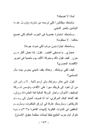 ‫ﻟﻤﺎﺫﺍ ﻻ ﺘﻀﺤﻙ؟‬
‫ﺴﺄﻤﻨﺤﻙ ﺩﻴﻜﺘﺎﺘﻭﺭﺍ ﻟﻜﻲ ﺘﺭﺴﻤﻪ ﻤﻥ ﺸﺎﺭﺒﻪ ﻭﺘﺯﻴـل ﻋﻨـﻪ‬
                                ‫‪‬‬
                                 ‫ﺍﻟﻨﻴﺎﺸﻴﻥ ﺒﺎﻟﺤﺒﺭ ﺍﻟﺸﻴﻨﻲ.‬
‫ﻭﺴﺄﻤﻨﺤﻙ ﺍﺴﺘﻤﺎﺭﺓ ﻋﻀﻭﻴﺔ ﻓﻲ ﺍﻟﺤﺯﺏ ﺍﻟﺤﺎﻜﻡ ﻟﻜﻲ ﺘﺼﺒﺢ‬
                                    ‫ﺤﺎﻜﻤﺎ.. ﻻ ﻤﺤﻜﻭﻤﺎ!‬
                                      ‫‪‬‬          ‫‪‬‬
         ‫ﻭﺴﺄﻤﻨﺤﻙ ﺇﺠﺎﺯﺓ ﺒﺩﻭﻥ ﻤﺭﺘﺏ ﻟﻜﻲ ﺘﻤﻭﺕ ﺠﻭﻋﺎ!‬
           ‫‪‬‬
‫ﺤﺠﺎﺯﻱ.. ﻴﺎ ﺼﺩﻴﻘﻲ ﺍﻟﻁﻴﺏ.. ﺘﻘﻭل: ﺇﻨﻨﺎ ﻨﻌﻴﺵ ﺃﻜﺜﺭ ﻤـﻥ‬
‫ﺤﺯﻥ.. ﻜﻴﻑ ﺘﻘﻭل ﺫﻟﻙ ﻭﻤﻌﺭﻜﺔ ﺍﻷﻟﻑ ﻴﻭﻡ ﻤﺎﻀﻴﺔ ﻓﻲ ﺘﺤﺭﻴﺭ‬
                                    ‫ﺍﻻﻗﺘﺼﺎﺩ ﺍﻟﻤﺼﺭﻱ؟‬
‫ﻜﻴﻑ ﺘﻠﻘﻲ ﺒﺭﻴﺸﺘﻙ.. ﻭﻫﻨﺎﻙ ﻴﻘﻑ ﺘﺸﻴﻨﻲ ﻴﺤﺭﺱ ﺒﻴﺕ ﻤﺎل‬
                                              ‫ﺍﻟﻤﺴﻠﻤﻴﻥ؟‬
‫ﺘﻘﻭل ﺇﻨﻨﻲ ﺤﺎﺌﺭ ﻭﻤﺭﺘﺒﻙ ﻭﻟﻥ ﺃﺭﺴﻡ ﺜﺎﻨﻴﺔ.. ﻻ ﺒـﺄﺱ ﺇﺫﻥ‬
‫ﻤﻥ ﺃﻥ ﺘﻌﻭﺩ ﺇﻟﻰ ﻗﺭﻴﺘﻙ ﺴﻴﺭﺍ ﻋﻠﻰ ﺍﻷﻗﺩﺍﻡ، ﻭﺘﺅﺴﺱ ﺸـﺭﻜﺔ‬
                         ‫‪‬‬
‫ﻟﺘﻭﻅﻴﻑ ﺍﻷﻤﻭﺍل، ﻭﺍﺤﺫﺭ ﺍﻟﻭﺭﻗﺔ ﺍﻟﻤﺎﻟﻴﺔ ﻓﺌﺔ ﺍﻟﻌﺸﺭﺓ ﻗـﺭﻭﺵ،‬
‫ﻓﻘﺩ ﺃﻟﻐﺎﻫﺎ ﺍﻟﺒﻨﻙ ﺍﻟﻤﺭﻜﺯﻱ، ﺃﻤﺎ ﺃﻨﺎ ﻓﺴﻭﻑ ﺃﺘﺤﻭل ﺇﻟﻰ ﺭﺴـﺎﻡ‬
‫ﻜﺎﺭﻴﻜﺎﺘﻴﺭ، ﻭﺴﺄﺭﺴﻤﻙ ﻏﺎﺭ ﹰﺎ ﻓﻲ ﺃﻭﺭﺍﻕ ﺍﻟﺒﻨﻜﻨﻭﺕ، ﻭﺴﺄﺭﺴـﻡ‬
                            ‫ﻗ‬
‫ﺍﻟﻤﺜﻘﻔﻴﻥ ﻓﻲ ﺍﻟﻨﺩﻭﺍﺕ ﺍﻟﻔﻜﺭﻴﺔ )ﺸﻬﺩﺕ ﺍﻟﻘﺎﻫﺭﺓ »٢١٣« ﻨـﺩﻭﺓ‬
‫ﻁﻭﺍل ﺃﻴﺎﻡ ﺤﺭﺏ ﺍﻟﺨﻠﻴﺞ ﻁﺒ ﹰﺎ ﻟﺒﻴﺎﻨﺎﺕ ﻤﻨﻅﻤﺔ ﺤﻘﻭﻕ ﺍﻹﻨﺴﺎﻥ(.‬
                             ‫ﻘ‬

                    ‫- ٣٥١ -‬
 