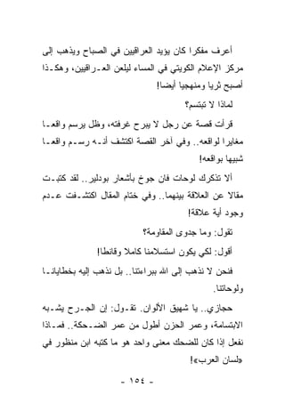 ‫ﺃﻋﺭﻑ ﻤﻔﻜﺭﺍ ﻜﺎﻥ ﻴﺅﻴﺩ ﺍﻟﻌﺭﺍﻗﻴﻴﻥ ﻓﻲ ﺍﻟﺼﺒﺎﺡ ﻭﻴﺫﻫﺏ ﺇﻟﻰ‬
                                        ‫‪‬‬
‫ﻤﺭﻜﺯ ﺍﻹﻋﻼﻡ ﺍﻟﻜﻭﻴﺘﻲ ﻓﻲ ﺍﻟﻤﺴﺎﺀ ﻟﻴﻠﻌﻥ ﺍﻟﻌـﺭﺍﻗﻴﻴﻥ، ﻭﻫﻜـﺫﺍ‬
                               ‫ﺃﺼﺒﺢ ﺜﺭﻴﺎ ﻭﻤﻨﻬﺠﻴﺎ ﺃﻴﻀﺎ!‬
                                 ‫‪‬‬    ‫‪‬‬       ‫‪‬‬
                                       ‫ﻟﻤﺎﺫﺍ ﻻ ﺘﺒﺘﺴﻡ؟‬
‫ﻗﺭﺃﺕ ﻗﺼﺔ ﻋﻥ ﺭﺠل ﻻ ﻴﺒﺭﺡ ﻏﺭﻓﺘﻪ، ﻭﻅل ﻴﺭﺴﻡ ﻭﺍﻗ ‪‬ـﺎ‬
  ‫ﻌ‬
‫ﻤﻐﺎﻴﺭﺍ ﻟﻭﺍﻗﻌﻪ.. ﻭﻓﻲ ﺁﺨﺭ ﺍﻟﻘﺼﺔ ﺍﻜﺘﺸﻑ ﺃﻨـﻪ ﺭﺴـﻡ ﻭﺍﻗ ‪‬ـﺎ‬
  ‫ﻌ‬                                             ‫‪‬‬
                                           ‫ﺸﺒﻴ ‪‬ﺎ ﺒﻭﺍﻗﻌﻪ!‬
                                                    ‫ﻬ‬
‫ﺃﻻ ﺘﺫﻜﺭﻙ ﻟﻭﺤﺎﺕ ﻓﺎﻥ ﺠﻭﺥ ﺒﺄﺸﻌﺎﺭ ﺒﻭﺩﻟﻴﺭ.. ﻟﻘﺩ ﻜﺘﺒـﺕ‬
‫ﻤﻘﺎﻻ ﻋﻥ ﺍﻟﻌﻼﻗﺔ ﺒﻴﻨﻬﻤﺎ.. ﻭﻓﻲ ﺨﺘﺎﻡ ﺍﻟﻤﻘﺎل ﺍﻜﺘﺸـﻔﺕ ﻋـﺩﻡ‬
                                                ‫ﹰ‬
                                       ‫ﻭﺠﻭﺩ ﺃﻴﺔ ﻋﻼﻗﺔ!‬
                           ‫ﺘﻘﻭل: ﻭﻤﺎ ﺠﺩﻭﻯ ﺍﻟﻤﻘﺎﻭﻤﺔ؟‬
              ‫ﺃﻗﻭل: ﻟﻜﻲ ﻴﻜﻭﻥ ﺍﺴﺘﺴﻼﻤﻨﺎ ﻜﺎﻤﻼ ﻭﻗﺎﻨﻁﺎ!‬
                ‫ﹰ‬     ‫ﹰ‬
‫ﻓﻨﺤﻥ ﻻ ﻨﺫﻫﺏ ﺇﻟﻰ ﺍﷲ ﺒﺒﺭﺍﺀﺘﻨﺎ.. ﺒل ﻨﺫﻫﺏ ﺇﻟﻴﻪ ﺒﺨﻁﺎﻴﺎﻨـﺎ‬
                                               ‫ﻭﻟﻭﺤﺎﺘﻨﺎ.‬
‫ﺤﺠﺎﺯﻱ.. ﻴﺎ ﺸﻬﻴﻕ ﺍﻷﻟﻭﺍﻥ. ﺘﻘـﻭل: ﺇﻥ ﺍﻟﺠـﺭﺡ ﻴﺸـﺒﻪ‬
‫ﺍﻻﺒﺘﺴﺎﻤﺔ، ﻭﻋﻤﺭ ﺍﻟﺤﺯﻥ ﺃﻁﻭل ﻤﻥ ﻋﻤﺭ ﺍﻟﻀـﺤﻜﺔ.. ﻓﻤـﺎﺫﺍ‬
‫ﻨﻔﻌل ﺇﺫﺍ ﻜﺎﻥ ﻟﻠﻀﺤﻙ ﻤﻌﻨﻰ ﻭﺍﺤﺩ ﻫﻭ ﻤﺎ ﻜﺘﺒﻪ ﺍﺒﻥ ﻤﻨﻅﻭﺭ ﻓﻲ‬
                                        ‫»ﻟﺴﺎﻥ ﺍﻟﻌﺭﺏ«!‬

                     ‫- ٤٥١ -‬
 