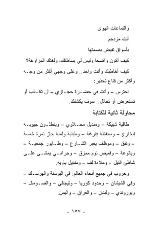 ‫ﻭﺍﻟﺘﻤﺎﻋﺎﺕ ﺍﻟﻬﻭﻯ‬
                                       ‫ﺃﻨﺕ ﻤﺯﺩﺤﻡ‬
                              ‫ﺒﺄﺴﻭﺍﻕ ﺘﻔﻴﺽ ﺒﺼﻤﺘﻬﺎ‬
 ‫ﻜﻴﻑ ﺃﻜﻭﻥ ﻭﺍﻀ ‪‬ﺎ ﻭﻟﻴﺱ ﻟﻲ ﺒﺴﺎﻁﺘﻙ، ﻭﻟﻐﺘﻙ ﺍﻟﻤﺭﺍﻭﻏﺔ؟‬
                                  ‫ﺤ‬
‫ﻜﻴﻑ ﺃﺨﺎﻁﺒﻙ ﻭﺃﻨﺕ ﻭﺍﺤﺩ.. ﻭﻋﻠﻰ ﻭﺠﻬﻲ ﺃﻜﺜﺭ ﻤﻥ ﻭﺠـﻪ‬
                                ‫ﻭﺃﻜﺜﺭ ﻤﻥ ﻗﻨﺎﻉ ﺘﺤﺫﻴﺭ:‬
‫ﺍﺤﺘﺭﺱ – ﻭﺃﻨﺕ ﻓﻲ ﺤﻀـﺭﺓ ﺤﺠـﺎﺯﻱ – ﺃﻥ ﺘﻜـﺫﺏ ﺃﻭ‬
                     ‫ﺘﺴﺘﻌﺭﺽ ﺃﻭ ﺘﺨﺎﺘل.. ﺴﻭﻑ ﻴﻜﺸﻔﻙ.‬

                                ‫ﻤﺤﺎﻭﻟﺔ ﺜﺎﻨﻴﺔ ﻟﻠﻜﺘﺎﺒﺔ‬
‫ﻁﺎﻗﻴﺔ ﺸﺒﻴﻜﺔ – ﻭﻤﻨﺩﻴل ﻤﺤـﻼﻭﻱ – ﻭﺒﻨﻁﻠـﻭﻥ ﺠﻴﻭﺒـﻪ‬
‫ﻟﻠﺨﺎﺭﺝ – ﻭﻤﺤﻔﻅﺔ ﻓﺎﺭﻏﺔ – ﻭﻁﺒﻠﻴﺔ ﻭﻟﻤﺒﺔ ﺠﺎﺯ ﻨﻤﺭﺓ ﺨﻤﺴﺔ‬
‫– ﻭﻨﻔﻕ – ﻭﻤﻭﻅﻑ ﻴﻌﺒﺭ ﺍﻟﺸـﺎﺭﻉ – ﻭﻁـﺎﺒﻭﺭ ﺠﻤﻌﻴـﺔ –‬
‫ﻭﺒﺎﻟﻭﻋﺔ – ﻭﻗﻤﻴﺹ ﻨﻭﻡ ﻤﻤﺯﻕ – ﻭﺤﺭﺍﻤـﻲ ﻴﻤﺸـﻲ ﻋﻠـﻰ‬
              ‫ﺸﺎﻁﺊ ﺍﻟﻨﻴل - ﻭﻤﻼﺀﺓ ﻟﻑ – ﻭﻤﻨﺩﻴل ﺒﺄﻭﻴﻪ.‬
‫ﻭﺤﺭﻭﺏ ﻓﻲ ﺠﻤﻴﻊ ﺃﻨﺤﺎﺀ ﺍﻟﻌﺎﻟﻡ: ﻓﻲ ﺍﻟﺒﻭﺴﻨﺔ ﻭﺍﻟﻬﺭﺴـﻙ –‬
‫ﻭﻓﻲ ﺍﻟﺸﻴﺸﺎﻥ – ﻭﺤﺩﻭﺩ ﻜﻭﺭﻴﺎ – ﻭﺘﻴﺠﺎﻟﻲ – ﻭﺍﻟﺼـﻭﻤﺎل –‬
               ‫ﻭﺒﻭﺭﻭﻨﺩﻱ – ﻭﻟﺒﻨﺎﻥ – ﻭﺍﻟﻌﺭﺍﻕ – ﻭﺍﻟﻴﻤﻥ.‬


                    ‫- ٧٥١ -‬
 