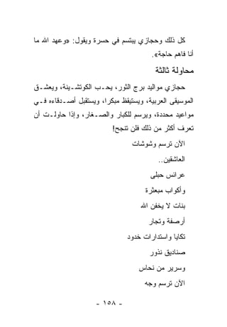 ‫ﻜل ﺫﻟﻙ ﻭﺤﺠﺎﺯﻱ ﻴﺒﺘﺴﻡ ﻓﻲ ﺤﺴﺭﺓ ﻭﻴﻘﻭل: »ﻭﻋﻬﺩ ﺍﷲ ﻤﺎ‬
                                       ‫ﺃﻨﺎ ﻓﺎﻫﻡ ﺤﺎﺠﺔ«.‬

                                         ‫ﻤﺤﺎﻭﻟﺔ ﺜﺎﻟﺜﺔ‬
‫ﺤﺠﺎﺯﻱ ﻤﻭﺍﻟﻴﺩ ﺒﺭﺝ ﺍﻟﺜﻭﺭ، ﻴﺤـﺏ ﺍﻟﻜﻭﺘﺸـﻴﻨﺔ، ﻭﻴﻌﺸـﻕ‬
‫ﺍﻟﻤﻭﺴﻴﻘﻰ ﺍﻟﻌﺭﺒﻴﺔ، ﻭﻴﺴﺘﻴﻘﻅ ﻤﺒﻜ ‪‬ﺍ، ﻭﻴﺴﺘﻘﺒل ﺃﺼـﺩﻗﺎﺀﻩ ﻓـﻲ‬
                       ‫ﺭ‬
‫ﻤﻭﺍﻋﻴﺩ ﻤﺤﺩﺩﺓ، ﻭﻴﺭﺴﻡ ﻟﻠﻜﺒﺎﺭ ﻭﺍﻟﺼـﻐﺎﺭ، ﻭﺇﺫﺍ ﺤﺎﻭﻟـﺕ ﺃﻥ‬
                          ‫ﺘﻌﺭﻑ ﺃﻜﺜﺭ ﻤﻥ ﺫﻟﻙ ﻓﻠﻥ ﺘﻨﺠﺢ!‬
                                 ‫ﺍﻵﻥ ﺘﺭﺴﻡ ﻭﺸﻭﺸﺎﺕ‬
                                          ‫ﺍﻟﻌﺎﺸﻘﻴﻥ..‬
                                       ‫ﻋﺭﺍﺌﺱ ﺤﺒﻠﻰ‬
                                     ‫ﻭﺃﻜﻭﺍﺏ ﻤﺒﻌﺜﺭﺓ‬
                                    ‫ﺒﻨﺎﺕ ﻻ ﻴﺨﻔﻥ ﺍﷲ‬
                                      ‫ﺃﺭﺼﻔﺔ ﻭﺘﺠﺎﺭ‬
                               ‫ﺘﻜﺎﻴﺎ ﻭﺍﺴﺘﺩﺍﺭﺍﺕ ﺨﺩﻭﺩ‬
                                       ‫ﺼﻨﺎﺩﻴﻕ ﻨﺫﻭﺭ‬
                                   ‫ﻭﺴﺭﻴﺭ ﻤﻥ ﻨﺤﺎﺱ‬
                                           ‫‪‬‬
                                     ‫ﺍﻵﻥ ﺘﺭﺴﻡ ﻭﺠﻪ‬

                    ‫- ٨٥١ -‬
 