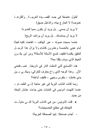 ‫ﺃﻁﻭل ﻋﺎﺼﻔﺔ ﻓﻲ ﺠﺴﺩ ﺍﻟﻘﺼـﻴﺩﺓ ﺍﻟﻌﺭﺒﻴـﺔ.. ﻭﺃﻜﺜﺭﻫـﺎ‬
                 ‫ﻏﻤﻭﻀﺎ! ﻻ ﺍﻟﺨﺎﺭﺝ ﺒﻴﺘﻪ، ﻭﺍﻟﺩﺍﺨل ﻀﻴﻕ!‬
                                               ‫‪‬‬
     ‫ﻻ ﻴﺭﻴﺩ ﺃﻥ ﻴﺴﻤﻲ.. ﺒل ﻴﺭﻴﺩ ﺃﻥ ﻴﻜﻭﻥ ﺴﻤ ‪‬ﺎ ﻟﻠﻀﻭﺀ!‬
             ‫ﻴ‬
        ‫ﻻ ﻴﺭﻴﺩ ﺃﻥ ﻴﺴﺘﻤﺴﻙ.. ﺒل ﻴﺭﻴﺩ ﺃﻥ ﻴﺭﺍﺩﻑ ﺍﻟﺭﻴﺢ!‬
‫ﻋﻨﺩﻤﺎ ﺴﻤﻌﺕ ﺼﻭﺘﻪ – ﻋﺒﺭ ﺍﻟﻬﺎﺘﻑ – ﺍﻨﻔﺘﺤﺕ ﻜﺘﺒﻪ ﻓﺠﺄﺓ‬
‫ﺃﻤﺎﻡ ﻋﻴﻨﻲ »ﺍﻟﺨﻤﺴﺔ ﻭﻋﺸﺭﻭﻥ ﻜﺘﺎﺒﺎ« ﻭﻻ ﻴﺯﺍل ﻫﺫﺍ ﺍﻟﺭﺠـل‬
                     ‫‪‬‬
‫ﺍﻟﺩﻗﻴﻕ ﻴﻜﺘﺏ! ﻓﻜﻴﻑ ﺘﺘﺴﻊ ﺍﻷﺴﺌﻠﺔ ﻟﻸﺴﺌﻠﺔ؟ ﻭﻤﻥ ﺃﻴﻥ ﻴﻜـﻭﻥ‬
                              ‫ﺍﻟﺨﻴﻁ ﺍﻟﺫﻱ ﺴﻭﻑ ﻴﻠﻔﻨﺎ ﻤﻌﺎ؟‬
                                ‫ﱡ ‪‬‬
‫ﻫﺫﻩ ﺍﻷﺼﺎﺒﻊ ﺍﻟﺘﻲ ﺃﺸﻌﻠﺕ ﺍﻟﻨﺎﺭ ﻓﻲ ﺘﺎﺭﻴﺨﻨﺎ.. ﺘﺼـﺎﻓﺤﻨﻲ‬
‫ﺍﻵﻥ.. ﻭﻫﺫﺍ ﺍﻟﻭﺠﻪ ﺍﻟﺫﻱ ﺭﺍﺡ ﻴﻌﺘﺭﻑ ﻟﻠﻐﺯﺍﻟﻲ، ﻭﻴﺒﻜـﻲ ﺒـﻴﻥ‬
             ‫ﻴﺩﻱ ﻫﺎﻤﻠﺕ – ﻴﺘﻔﺭﺱ ﻭﺠﻬﻲ – ﻓﻜﻴﻑ ﺃﺒﺎﻏﺘﻪ؟‬
‫ﺭﺒﻤﺎ ﻜﺎﻨﺕ ﺍﻟﺫﺌﺎﺏ ﺍﻟﺒﺭﻴﺔ ﻓﻲ ﻏﻴﺭ ﺤﺎﺠﺔ ﺇﻟـﻰ ﺍﻟﻁﻌـﺎﻡ –‬
‫ﻋﻨﺩﻤﺎ ﺍﻟﺘﻬﻤﺕ ﺃﺩﻭﻨﻴﺱ ﻓﻲ ﺍﻟﻐﺎﺒﺎﺕ ﺤﺘﻰ ﺠﺎﺀﺕ ﻋﺸﺘﺎﺭ ﻟﺘﺒﻌﺜﻪ‬
                                              ‫ﻤﻥ ﺠﺩﻴﺩ.‬
‫• ﻗﻠﺕ ﻷﺩﻭﻨﻴﺱ: ﻤﻥ ﻫﻲ ﺍﻟﺫﺌﺎﺏ ﺍﻟﺒﺭﻴﺔ ﺍﻟﺘـﻲ ﺤﺎﻭﻟـﺕ‬
                   ‫ﺍﻟﺘﻬﺎﻤﻙ ﻓﻲ ﻤﻁﻠﻊ ﺍﻟﺨﻤﺴﻴﻨﻴﺎﺕ؟‬
              ‫- ﺃﺠﺎﺏ ﻀﺎﺤ ﹰﺎ: ﺇﻨﻬﺎ ﺍﻟﺼﺤﺎﻓﺔ ﺍﻟﻌﺭﺒﻴﺔ!‬
                                      ‫ﻜ‬


                     ‫- ٥١ -‬
 