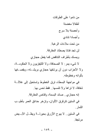 ‫ﻤﻥ ﻨﺎﻤﻭﺍ ﻋﻠﻰ ﺍﻟﻁﺭﻗﺎﺕ‬
                                      ‫ﺃﻁﻔﺎﻻ ﻤﻐﻀﻨﺔ‬
                                            ‫ﹰ‬
                                  ‫ﻭﺃﺤﺼﻨﺔ ﺒﻼ ﺴﺭﺝ‬
                                      ‫ﻭﺃﺠﺴﺎﺩﺍ ﺘﻨﺎﺩﻱ‬
                                             ‫‪‬‬
                           ‫ﻤﻥ ﺘﺤﺕ ﻤﻼﺀﺍﺕ ﺍﻟﺭﻏﺒﺔ.‬
                        ‫ﻟﻥ ﺘﺠﺩ ﻓﻨﺎﻨﺎ ﻴﺼﻁﺎﺩ ﺍﻟﻤﻔﺎﺭﻗﺔ.‬
                                         ‫ﹰ‬
            ‫ﻭﻴﻤﺴﻙ ﺒﺄﻁﺭﺍﻑ ﺍﻟﺘﻨﺎﻗﺽ ﻜﻤﺎ ﻴﻔﻌل ﺤﺠﺎﺯﻱ‬
‫ﻻ ﺸﻲﺀ ﻴﻤﺭ: ﻻ ﺍﻟﺼﺤﺎﻓﺔ، ﻭﻻ ﺍﻟﺘﻠﻴﻔﺯﻴﻭﻥ ﻭﻻ ﺍﻟﺤﻜﻭﻤـﺔ،‬
‫ﻭﻻ ﺍﻷﺤﺯﺍﺏ ﺩﻭﻥ ﺃﻥ ﻴﺭﺸﻘﻬﺎ ﺤﺠﺎﺯﻱ ﺒﺭﻴﺸـﺘﻪ، ﻭﻴﻘﺼـﻔﻬﺎ‬
                                      ‫ﺒﺄﻟﻭﺍﻨﻪ ﻭﺨﻁﻭﻁﻪ.‬
‫ﻓﻲ ﻤﻭﺍﺠﻬﺔ ﺍﻟﺒﺴﻁﺎﺀ ﺘﺭﻕ ﺍﻟﺨﻁﻭﻁ ﻭﺘﺴﺘﺤﻴل ﺇﻟﻰ ﻏﻼﻟـﺔ‬
              ‫ﺸﻔﺎﻓﺔ، ﻻ ﺘﺭﺍﻫﺎ ﻭﻻ ﺘﻠﻤﺴﻬﺎ.. ﻓﻘﻁ ﺘﺤﺱ ﺒﻬﺎ.‬
          ‫ﺇﻨﻪ ﺤﺠﺎﺯﻱ.. ﺼﺎﺌﺩ ﺍﻟﺒﺴﻤﺔ، ﻭﻗﻨﺎﺹ ﺍﻟﻤﻔﺎﺭﻗﺔ.‬
‫ﻓﻲ ﺍﻟﺴﺘﻴﻥ ﺘﺘﺭﻗﺭﻕ ﺍﻷﻟﻭﺍﻥ، ﻭﺘﺯﺨﺭ ﺤﺩﺍﺌﻕ ﺍﻟﻌﻤﺭ ﺒﺄﻁﻴـﺏ‬
                                                ‫ﺍﻟﺜﻤﺎﺭ.‬
‫ﻓﻲ ﺍﻟﺴﺘﻴﻥ.. ﻻ ﻴﺒﻭﺡ ﺍﻷﺯﺭﻕ ﺒﺤﻴﺭﺘـﺔ ﻭﻴﻅـل ﺍﻷﺒـﻴﺽ‬
                                               ‫ﻤﺭﺘﺠ ﹰﺎ.‬
                                                 ‫ﻔ‬

                    ‫- ٩٥١ -‬
 