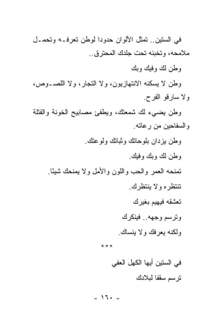 ‫ﻓﻲ ﺍﻟﺴﺘﻴﻥ.. ﺘﻤﺜل ﺍﻷﻟﻭﺍﻥ ﺤﺩﻭ ‪‬ﺍ ﻟﻭﻁﻥ ﺘﻌﺭﻓـﻪ ﻭﺘﺤﻤـل‬
                    ‫ﺩ‬
                  ‫ﻤﻼﻤﺤﻪ، ﻭﺘﺨﺒﺌﻪ ﺘﺤﺕ ﺠﻠﺩﻙ ﺍﻟﻤﺤﺘﺭﻕ..‬
                                 ‫ﻭﻁﻥ ﻟﻙ ﻭﻓﻴﻙ ﻭﺒﻙ‬
‫ﻭﻁﻥ ﻻ ﻴﺴﻜﻨﻪ ﺍﻻﻨﺘﻬﺎﺯﻴﻭﻥ، ﻭﻻ ﺍﻟﺘﺠﺎﺭ، ﻭﻻ ﺍﻟﻠﺼـﻭﺹ،‬
                                      ‫ﻭﻻ ﺴﺎﺭﻗﻭ ﺍﻟﻔﺭﺡ.‬
‫ﻭﻁﻥ ﻴﻀﻲﺀ ﻟﻙ ﺸﻤﻌﺘﻙ، ﻭﻴﻁﻔﺊ ﻤﺼﺎﺒﻴﺢ ﺍﻟﺨﻭﻨﺔ ﻭﺍﻟﻘﺘﻠﺔ‬
                                  ‫ﻭﺍﻟﺴﻔﺎﺤﻴﻥ ﻤﻥ ﺭﻋﺎﺘﻪ.‬
                 ‫ﻭﻁﻥ ﻴﺯﺩﺍﻥ ﺒﻠﻭﺤﺎﺘﻙ ﻭﺜﺒﺎﺘﻙ ﻭﻟﻭﻋﺘﻙ.‬
                                ‫ﻭﻁﻥ ﻟﻙ ﻭﺒﻙ ﻭﻓﻴﻙ.‬
    ‫ﺘﻤﻨﺤﻪ ﺍﻟﻌﻤﺭ ﻭﺍﻟﺤﺏ ﻭﺍﻟﻠﻭﻥ ﻭﺍﻷﻤل ﻭﻻ ﻴﻤﻨﺤﻙ ﺸﻴ ًﺎ.‬
      ‫ﺌ‬
                                ‫ﺘﻨﺘﻅﺭﻩ ﻭﻻ ﻴﻨﺘﻅﺭﻙ.‬
                                 ‫ﺘﻌﺸﻘﻪ ﻓﻴﻬﻴﻡ ﺒﻐﻴﺭﻙ‬
                              ‫ﻭﺘﺭﺴﻡ ﻭﺠﻬﻪ.. ﻓﻴﻨﻜﺭﻙ‬
                            ‫ﻭﻟﻜﻨﻪ ﻴﻌﺭﻓﻙ ﻭﻻ ﻴﻨﺴﺎﻙ.‬
                      ‫***‬
                          ‫ﻓﻲ ﺍﻟﺴﺘﻴﻥ ﺃﻴﻬﺎ ﺍﻟﻜﻬل ﺍﻟﻌﻔﻲ‬
                                   ‫ﺘﺭﺴﻡ ﺴﻘ ﹰﺎ ﻟﺒﻼﺩﻙ‬
                                          ‫ﻔ‬

                    ‫- ٠٦١ -‬
 