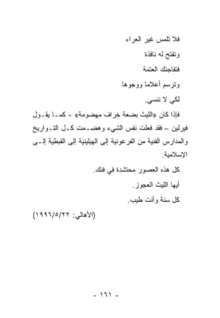 ‫ﻓﻼ ﺘﻠﻤﺱ ﻏﻴﺭ ﺍﻟﻌﺭﺍﺀ‬
                                          ‫ﻭﺘﻔﺘﺢ ﻟﻪ ﻨﺎﻓﺫﺓ‬
                                          ‫ﻓﺘﻔﺎﺠﺌﻙ ﺍﻟﻌﺘﻤﺔ‬
                                  ‫ﻭﺘﺭﺴﻡ ﺃﻋﻼﻤﺎ ﻭﻭﺠﻭﻫﺎ‬
                                   ‫‪‬‬      ‫‪‬‬
                                          ‫ﻟﻜﻲ ﻻ ﻨﻨﺴﻲ.‬
‫ﻓﺈﺫﺍ ﻜﺎﻥ »ﺍﻟﻠﻴﺙ ﺒﻀﻌﺔ ﺨﺭﺍﻑ ﻤﻬﻀﻭﻤﺔ« - ﻜﻤـﺎ ﻴﻘـﻭل‬
‫ﻓﻴﺭﻟﻴﻥ – ﻓﻘﺩ ﻓﻌﻠﺕ ﻨﻔﺱ ﺍﻟﺸﻲﺀ ﻭﻫﻀـﻤﺕ ﻜـل ﺍﻟﺘـﻭﺍﺭﻴﺦ‬
‫ﻭﺍﻟﻤﺩﺍﺭﺱ ﺍﻟﻔﻨﻴﺔ ﻤﻥ ﺍﻟﻔﺭﻋﻭﻨﻴﺔ ﺇﻟﻰ ﺍﻟﻬﻴﻠﻴﻨﻴﺔ ﺇﻟﻰ ﺍﻟﻘﺒﻁﻴﺔ ﺇﻟـﻰ‬
                                                 ‫ﺍﻹﺴﻼﻤﻴﺔ.‬
                      ‫ﻜل ﻫﺫﻩ ﺍﻟﻌﺼﻭﺭ ﻤﺤﺘﺸﺩﺓ ﻓﻲ ﻓﻨﻙ.‬
                                     ‫ﺃﻴﻬﺎ ﺍﻟﻠﻴﺙ ﺍﻟﻌﺠﻭﺯ.‬
                                    ‫ﻜل ﺴﻨﺔ ﻭﺃﻨﺕ ﻁﻴﺏ.‬
‫)ﺍﻷﻫﺎﻟﻲ: ٢٢/٥/٦٩٩١(‬




                      ‫- ١٦١ -‬
 