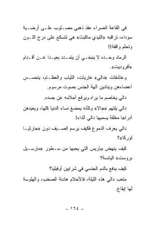 ‫ﻓﻲ ﺍﻟﻘﺎﻋﺔ ﺍﻟﻌﺴﺭﺍﺀ ﻋﻘﺩ ﺫﻫﺒﻲ ﻤﺼـﻠﻭﺏ ﻋﻠـﻰ ﺃﺭﻀـﻴﺔ‬
‫ﺴﻭﺩﺍﺀ، ﺘﺭﺍﻗﺒﻪ »ﺍﻟﻠﻴﺩﻱ ﻤﺎﻜﺒﺙ« ﻫﻲ ﺘﺘﺴﻜﻊ ﻋﻠﻰ ﺩﺭﺝ ﺍﻟﻠـﻭﻥ‬
                                            ‫ﻭﺘﺤﻠﻡ ﻭﺍﻗﻔﺔ!!‬
‫ﺍﻟﺭﻤﺎﺩ ﻭﺤـﺩﻩ ﻻ ﻴﻨﺒﻐـﻲ ﺃﻥ ﻴﺘﻤـﺩﺩ ﺒﻌﻴـ ‪‬ﺍ ﻋـﻥ ﺃﻗـﺩﺍﻡ‬
            ‫ﺩ‬
                                             ‫»ﺃﻓﺭﻭﺩﻴﺕ«.‬
‫ﻭﻋﺎﺸﻘﺎﺕ »ﺩﺍﻟﻲ« ﻋﺎﺭﻴﺎﺕ، ﺍﻟﺜﻴﺎﺏ ﻭﺍﻟﻌﻅـﺎﻡ، ﻴﺘﺤﺴـﺱ‬
            ‫ﺃﻋﻀﺎﺀﻫﻥ ﻭﻴﻨﺎﺩﻴﻥ ﺁﻟﻬﺔ ﺍﻟﺠﻨﺱ ﺒﺼﻭﺕ ﻤﺭﺴﻭﻡ.‬
          ‫ﺩﺍﻟﻲ ﻴﺨﺎﺼﻡ ﻤﺎ ﻴﺭﺍﻩ ﻭﻴﺭﻓﻊ ﺃﺤﻼﻤﻪ ﻋﻥ ﺠﺴﺩﻩ.‬
                                           ‫‪‬‬
‫ﺩﺍﻟﻲ ﻴﻠﺘﻬﻡ »ﺠﺎﻻ« ﻭﻜﺄﻨﻪ ﻴﻤﻀﻎ ﻨﺴﺎﺀ ﺍﻟﺩﻨﻴﺎ ﻜﻠﻬﺎ، ﻭﻴﻌﻴﺩﻫﻥ‬
                          ‫ﺃﺩﺭﺍ ‪‬ﺎ ﻤﻐﻠﻘﺔ ﻴﺴﻤﻴﻬﺎ ﺩﺍﻟﻲ ﺃﺜﺩﺍﺀ!‬
                                                    ‫ﺠ‬
‫ﺩﺍﻟﻲ ﻴﻌﺭﻑ ﺍﻟﺩﻤﻭﻉ ﻓﻜﻴﻑ ﻴﺭﺴﻡ ﺍﻟﺼـﻴﻑ ﺩﻭﻥ »ﺠﺎﺭﺜﻴـﺎ‬
                                                 ‫ﻟﻭﺭﻜﺎ«؟‬
‫ﻜﻴﻑ ﻴﻨﻬﺽ ﺒﺒﺎﺭﻴﺱ ﺍﻟﺘﻲ ﻴﺤﺒﻬﺎ ﻤﻥ ﺴـﻁﻭﺭ »ﻤﺎﺭﺴـﻴل‬
                                        ‫ﺒﺭﻭﺴﺕ« ﺍﻟﻴﺎﺌﺴﺔ؟‬
             ‫ﻜﻴﻑ ﻴﺩﻓﻊ ﺒﺎﻟﺩﻡ ﺍﻟﺠﻨﺴﻲ ﻓﻲ ﺸﺭﺍﻴﻴﻥ ﺃﻭﻓﻴﻠﻴﺎ؟‬
‫ﻤﺘﻌﺏ ﺩﺍﻟﻲ ﻫﺫﻩ ﺍﻟﻠﻴﻠﺔ، ﻓﺎﻷﺤﻼﻡ ﻫﺎﺩﺌﺔ ﺍﻟﺼﺨﺏ، ﻭﺍﻟﻬﻠﻭﺴﺔ‬
                                                ‫ﻟﻬﺎ ﺇﻴﻘﺎﻉ.‬


                     ‫- ٤٦١ -‬
 