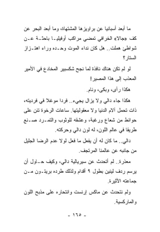 ‫ﻤﺎ ﺃﺒﻌﺩ ﺃﺴﺒﺎﻨﻴﺎ ﻋﻥ ﺒﺭﺍﻭﻴﺯﻫﺎ ﺍﻟﻤﺸﺘﻬﺎﺓ، ﻭﻤﺎ ﺃﺒﻌﺩ ﺍﻟﺒﺤﺭ ﻋﻥ‬
‫ﻜﻑ »ﺠﺎﻻ« ﺍﻟﺨﺭﺍﻓﻲ ﺘﻤﻀﻲ ﻤﺭﺍﻜﺏ ﺃﻭﻓﻴﻠﻴـﺎ ﺒﺎﺤﺜـﺔ ﻋـﻥ‬
‫ﺸﻭﺍﻁﺊ ﻫﻤﻠﺕ.. ﻫل ﻜﺎﻥ ﻨﺩﺍﺀ ﺍﻟﻤﻭﺕ ﻭﺤـﺩﻩ ﻭﺭﺍﺀ ﺍﻫﺘـﺯﺍﺯ‬
                                                   ‫ﺍﻟﺴﺘﺎﺭ؟‬
‫ﻟﻭ ﻟﻡ ﺘﻜﻥ ﻫﻨﺎﻙ ﻨﺎﻓﺫﺓ ﻟﻤﺎ ﻨﺠﺢ ﺸﻜﺴﺒﻴﺭ ﺍﻟﻤﺨﺎﺩﻉ ﻓﻲ ﺍﻷﻤﻴﺭ‬
                                  ‫ﺍﻟﻤﻌﺫﺏ ﺇﻟﻰ ﻫﺫﺍ ﺍﻟﻤﺼﻴﺭ!‬
                                ‫ﻫﻜﺫﺍ ﺭﺃﻯ، ﻭﺒﻜﻰ، ﻭﻨﺎﻡ.‬
‫ﻫﻜﺫﺍ ﺠﺎﺀ ﺩﺍﻟﻲ ﻭﻻ ﻴﺯﺍل ﻴﺠﻲﺀ.. ﻓﺭ ‪‬ﺍ ﻤﻭﻏﻼ ﻓﻲ ﻓﺭﺩﻴﺘﻪ،‬
           ‫ﹰ‬     ‫ﺩ‬
‫ﺫﺍﺕ ﺘﺤﻤل ﺁﻻﻡ ﺍﻟﺩﻨﻴﺎ ﻭﻻ ﻤﻌﻘﻭﻟﻴﺘﻬﺎ. ﺴﺎﻋﺎﺕ ﺍﻟﺭﺨﻭﺓ ﺘﺌﻥ ﻋﻠﻰ‬
‫ﺤﻭﺍﺌﻁ ﻤﻥ ﺸﻌﺎﻉ ﻭﺭﻏﺒﺔ، ﻭﻋﺸﻘﻪ ﻟﻠﻭﺜﻭﺏ ﻭﺍﻟﺘﻤـﺭﺩ ﺼـﻨﻊ‬
                ‫ﻁﺭﻴﻘﺎ ﻓﻲ ﻋﺎﻟﻡ ﺍﻟﻠﻭﻥ، ﻟﻪ ﻟﻭﻥ ﺩﺍﻟﻲ ﻭﺤﺭﻜﺘﻪ.‬
                                                    ‫ﹰ‬
‫ﺩﺍﻟﻲ.. ﻤﺎ ﻜﺎﻥ ﻟﻪ ﺃﻥ ﻴﻔﻌل ﻤﺎ ﻓﻌل ﻟﻭﻻ ﻋﺩﻡ ﺍﻟﺭﻀﺎ ﺍﻟﺠﻠﻴل‬
                            ‫ﻤﻥ ﺠﺎﻨﺒﻪ ﻋﻥ ﻋﺎﻟﻤﻨﺎ ﺍﻟﻤﺭﺘﺠﻑ.‬
‫ﻤﻌﺫﺭﺓ.. ﻟﻡ ﺃﺘﺤﺩﺙ ﻋﻥ ﺴﻴﺭﻴﺎﻟﻴﺔ ﺩﺍﻟﻲ، ﻭﻜﻴﻑ ﺤـﺎﻭل ﺃﻥ‬
‫ﻴﺭﺴﻡ ﺭﺩﻑ ﻟﻴﻨﻴﻥ ﺒﻁﻭل ٩ ﺃﻗﺩﺍﻡ ﻭﻟﺫﻟﻙ ﻁﺭﺩﻩ ﺒﺭﻴﺘـﻭﻥ ﻤـﻥ‬
                                           ‫ﺠﻤﺎﻋﺘﻪ ﺍﻷﺜﻴﺭﺓ.‬
‫ﻭﻟﻡ ﻨﺘﺤﺩﺙ ﻋﻥ ﻤﺎﻜﺱ ﺇﺭﻨﺴﺕ ﻭﺍﻨﺘﺤﺎﺭﻩ ﻋﻠﻰ ﻤﺫﺒﺢ ﺍﻟﻠﻭﻥ‬
                                              ‫ﻭﺍﻟﻤﺎﺭﻜﺴﻴﺔ.‬

                      ‫- ٥٦١ -‬
 