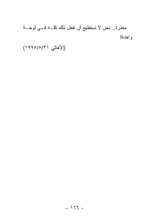 ‫ﻤﻌﺫﺭﺓ.. ﻨﺤﻥ ﻻ ﻨﺴﺘﻁﻴﻊ ﺃﻥ ﻨﻔﻌل ﺫﻟﻙ ﻜﻠـﻪ ﻓـﻲ ﻟﻭﺤـﺔ‬
                                            ‫ﻭﺍﺤﺩﺓ!‬
‫)ﺍﻷﻫﺎﻟﻲ ١٣/٥/٥٩٩١(‬




                   ‫- ٦٦١ -‬
 