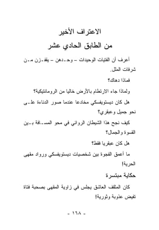 ‫ﺍﻻﻋﺘﺭﺍﻑ ﺍﻷﺨﻴﺭ‬
          ‫ﻤﻥ ﺍﻟﻁﺎﺒﻕ ﺍﻟﺤﺎﺩﻱ ﻋﺸﺭ‬
‫ﺃﻋﺭﻑ ﺃﻥ ﺍﻟﻔﺘﻴﺎﺕ ﺍﻟﻭﺤﻴﺩﺍﺕ – ﻭﺤـﺩﻫﻥ – ﻴﻘﻔـﺯﻥ ﻤـﻥ‬
                                         ‫ﺸﺭﻓﺎﺕ ﺍﻟﻤﻠل.‬
                                        ‫ﻓﻤﺎﺫﺍ ﺩﻫﺎﻙ؟‬
    ‫ﻭﻟﻤﺎﺫﺍ ﺠﺎﺀ ﺍﻻﺭﺘﻁﺎﻡ ﺒﺎﻷﺭﺽ ﺨﺎﻟﻴﺎ ﻤﻥ ﺍﻟﺭﻭﻤﺎﻨﺘﻴﻜﻴﺔ؟‬
                      ‫‪‬‬
‫ﻫل ﻜﺎﻥ ﺩﻴﺴﺘﻭﻴﻔﺴﻜﻲ ﻤﺨﺎﺩﻋﺎ ﻋﻨﺩﻤﺎ ﺼﻭﺭ ﺍﻟﺩﻨﺎﺀﺓ ﻋﻠـﻰ‬
              ‫‪‬‬         ‫‪‬‬
                                   ‫ﻨﺤﻭ ﺠﻤﻴل ﻭﻋﺒﻘﺭﻱ؟‬
‫ﻜﻴﻑ ﻨﺠﺢ ﻫﺫﺍ ﺍﻟﺸﻴﻁﺎﻥ ﺍﻟﺭﻭﺍﺌﻲ ﻓﻲ ﻤﺤﻭ ﺍﻟﻤﺴـﺎﻓﺔ ﺒـﻴﻥ‬
                                       ‫ﺍﻟﻘﺴﻭﺓ ﻭﺍﻟﺠﻤﺎل؟‬
                                ‫ﻫل ﻜﺎﻥ ﻋﺒﻘﺭﻴﺎ ﻓﻘﻁ؟‬
                                      ‫‪‬‬
‫ﻤﺎ ﺃﻋﻤﻕ ﺍﻟﻔﺠﻭﺓ ﺒﻴﻥ ﺸﺨﺼﻴﺎﺕ ﺩﻴﺴﺘﻭﻴﻔﺴﻜﻲ ﻭﺭﻭﺍﺩ ﻤﻘﻬﻰ‬
                                               ‫ﺍﻟﺤﺭﻴﺔ!‬

                                       ‫ﺤﻜﺎﻴﺔ ﻤﺒﺘﺴﺭﺓ‬
                                            ‫‪‬‬
‫ﻜﺎﻥ ﺍﻟﻤﺜﻘﻑ ﺍﻟﻌﺎﺸﻕ ﻴﺠﻠﺱ ﻓﻲ ﺯﺍﻭﻴﺔ ﺍﻟﻤﻘﻬﻰ ﺒﺼﺤﺒﺔ ﻓﺘﺎﺓ‬
                                  ‫ﺘﻔﻴﺽ ﻋﺫﻭﺒﺔ ﻭﺜﻭﺭﻴﺔ!‬

                    ‫- ٨٦١ -‬
 