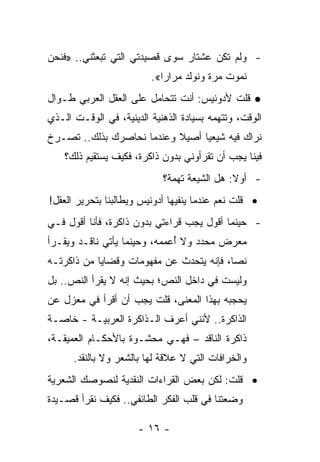 ‫- ﻭﻟﻡ ﺘﻜﻥ ﻋﺸﺘﺎﺭ ﺴﻭﻯ ﻗﺼﻴﺩﺘﻲ ﺍﻟﺘﻲ ﺘﺒﻌﺜﻨﻲ.. »ﻓﻨﺤﻥ‬
                         ‫ﻨﻤﻭﺕ ﻤﺭﺓ ﻭﻨﻭﻟﺩ ﻤﺭﺍﺭﺍ«.‬
                            ‫‪‬‬
‫● ﻗﻠﺕ ﻷﺩﻭﻨﻴﺱ: ﺃﻨﺕ ﺘﺘﺤﺎﻤل ﻋﻠﻰ ﺍﻟﻌﻘل ﺍﻟﻌﺭﺒﻲ ﻁـﻭﺍل‬
‫ﺍﻟﻭﻗﺕ، ﻭﺘﺘﻬﻤﻪ ﺒﺴﻴﺎﺩﺓ ﺍﻟﺫﻫﻨﻴﺔ ﺍﻟﺩﻴﻨﻴﺔ، ﻓﻲ ﺍﻟﻭﻗـﺕ ﺍﻟـﺫﻱ‬
‫ﻨﺭﺍﻙ ﻓﻴﻪ ﺸﻴﻌ ‪‬ﺎ ﺃﺼﻴﻼ ﻭﻋﻨﺩﻤﺎ ﻨﺤﺎﺼﺭﻙ ﺒﺫﻟﻙ.. ﺘﺼـﺭﺥ‬
                           ‫ﹰ‬     ‫ﻴ‬
    ‫ﻓﻴﻨﺎ ﻴﺠﺏ ﺃﻥ ﺘﻘﺭﺃﻭﻨﻲ ﺒﺩﻭﻥ ﺫﺍﻜﺭﺓ، ﻓﻜﻴﻑ ﻴﺴﺘﻘﻴﻡ ﺫﻟﻙ؟‬
                            ‫- ﺃﻭﻻ: ﻫل ﺍﻟﺸﻴﻌﺔ ﺘﻬﻤﺔ؟‬
                                             ‫ﹰ‬
‫• ﻗﻠﺕ ﻨﻌﻡ ﻋﻨﺩﻤﺎ ﻴﻨﻔﻴﻬﺎ ﺃﺩﻭﻨﻴﺱ ﻭﻴﻁﺎﻟﺒﻨﺎ ﺒﺘﺤﺭﻴﺭ ﺍﻟﻌﻘل!‬
‫- ﺤﻴﻨﻤﺎ ﺃﻗﻭل ﻴﺠﺏ ﻗﺭﺍﺀﺘﻲ ﺒﺩﻭﻥ ﺫﺍﻜﺭﺓ، ﻓﺄﻨﺎ ﺃﻗﻭل ﻓـﻲ‬
‫ﻤﻌﺭﺽ ﻤﺤﺩﺩ ﻭﻻ ﺃﻋﻤﻤﻪ، ﻭﺤﻴﻨﻤﺎ ﻴﺄﺘﻲ ﻨﺎﻗـﺩ ﻭﻴﻘـﺭﺃ‬
                              ‫ُ‬
‫ﻨ ‪‬ﺎ، ﻓﺈﻨﻪ ﻴﺘﺤﺩﺙ ﻋﻥ ﻤﻔﻬﻭﻤﺎﺕ ﻭﻗﻀﺎﻴﺎ ﻤﻥ ﺫﺍﻜﺭﺘـﻪ‬
                                          ‫ﺼ‬
‫ﻭﻟﻴﺴﺕ ﻓﻲ ﺩﺍﺨل ﺍﻟﻨﺹ؛ ﺒﺤﻴﺙ ﺇﻨﻪ ﻻ ﻴﻘﺭﺃ ﺍﻟﻨﺹ.. ﺒل‬
‫ﻴﺤﺠﺒﻪ ﺒﻬﺫﺍ ﺍﻟﻤﻌﻨﻰ، ﻗﻠﺕ ﻴﺠﺏ ﺃﻥ ﺃﻗﺭﺃ ﻓﻲ ﻤﻌﺯل ﻋﻥ‬
‫ﺍﻟﺫﺍﻜﺭﺓ.. ﻷﻨﻨﻲ ﺃﻋﺭﻑ ﺍﻟـﺫﺍﻜﺭﺓ ﺍﻟﻌﺭﺒﻴـﺔ - ﺨﺎﺼـﺔ‬
‫ﺫﺍﻜﺭﺓ ﺍﻟﻨﺎﻗﺩ – ﻓﻬـﻲ ﻤﺤﺸـﻭﺓ ﺒﺎﻷﺤﻜـﺎﻡ ﺍﻟﻌﻤﻴﻘـﺔ،‬
      ‫ﻭﺍﻟﺨﺭﺍﻓﺎﺕ ﺍﻟﺘﻲ ﻻ ﻋﻼﻗﺔ ﻟﻬﺎ ﺒﺎﻟﺸﻌﺭ ﻭﻻ ﺒﺎﻟﻨﻘﺩ.‬
‫• ﻗﻠﺕ: ﻟﻜﻥ ﺒﻌﺽ ﺍﻟﻘﺭﺍﺀﺍﺕ ﺍﻟﻨﻘﺩﻴﺔ ﻟﻨﺼﻭﺼﻙ ﺍﻟﺸﻌﺭﻴﺔ‬
‫ﻭﻀﻌﺘﻨﺎ ﻓﻲ ﻗﻠﺏ ﺍﻟﻔﻜﺭ ﺍﻟﻁﺎﺌﻔﻲ.. ﻓﻜﻴﻑ ﻨﻘﺭﺃ ﻗﺼـﻴﺩﺓ‬

                      ‫- ٦١ -‬
 