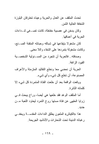 ‫ﺘﺤﺩﺙ ﺍﻟﻤﺜﻘﻑ ﻋﻥ ﺍﻟﻌﺩل ﻭﺍﻟﺤﺭﻴﺔ ﻭﻋﻴﻨﺎﻩ ﺘﺨﺘﺭﻗﺎﻥ ﺍﻟﺒﻠﻭﺯﺓ‬
                                    ‫ﺍﻟﺸﻔﺎﻓﺔ ﺍﻟﻐﺎﻟﻴﺔ ﺍﻟﺜﻤﻥ.‬
‫ﻭﻜﺎﻥ ﻴﺩﺨﻥ ﻓﻲ ﻋﺼﺒﻴﺔ ﻤﻔﺘﻌﻠﺔ، ﻜﺎﻨﺕ ﺘﺼـﻐﻲ ﻟﻨـﺩﺍﺀﺍﺕ‬
                                     ‫ﺍﻟﺤﺭﻴﺔ ﻓﻲ ﺃﻋﻤﺎﻗﻬﺎ.‬
‫ﻜﺎﻥ ﻤﺸﻐﻭﻻ ﺒﺈﻴﻘﺎﻋﻬﺎ ﻓﻲ ﺸﺒﺎﻜﻪ ﻭﺤﺒﺎﺌﻠﻪ ﺍﻟﻤﺘﻘﻨﺔ ﺍﻟﺼـﻨﻊ،‬
                                          ‫ﹰ‬
           ‫ﻭﻜﺎﻨﺕ ﻤﺸﻐﻭﻟﺔ ﺒﺘﻤﺭﺩﻫﺎ ﻋﻠﻰ ﺍﻟﺸﻘﺎﺀ ﻭﺍﻟﻼ ﻤﻌﻨﻰ.‬
‫ﻭﺼﺩﻗﺘﻪ.. ﻓﺎﻟﺤﺭﻴﺔ ﺃﻥ ﺘﺘﺠﺭﺩ ﻤﻥ ﺍﻟﻤﺴـﺌﻭﻟﻴﺔ ﺍﻟﺸﺨﺼـﻴﺔ‬
                                           ‫ﺍﻟﻘﻴﻭﺩ ﺍﻟﺯﺍﺌﻔﺔ.‬
‫ﺍﻟﺤﺭﻴﺔ ﺃﻥ ﻨﻤﻀﻲ ﻤﻌﺎ ﻭﻨﺨﻠﻊ ﺍﻟﺘﻘﺎﻟﻴﺩ ﺍﻟﻤﺘﺯﻤﺘﺔ ﻭﺍﻷﻋﺭﺍﻑ‬
                                 ‫‪‬‬
                 ‫ﺍﻟﻤﺼﻨﻭﻋﺔ، ﺃﻥ ﺘﺨﻠﻊ ﻜل ﺸﻲﺀ ﻭﺃﻱ ﺸﻲﺀ.‬
‫ﻭﻭﻗﻌﺕ ﺍﻟﻭﺍﻗﻌﺔ ﺒﻌﺩ ﺃﻥ ﺨﻠﻌﺕ ﺍﻟﻔﺘﺎﺓ ﺍﻟﻤﺘﻤﺭﺩﺓ ﻜل ﺸﻲﺀ ﺇﻻ‬
                                           ‫ﻜﻠﻤﺎﺘﻪ ﺍﻟﺜﺎﺌﺭﺓ.‬
‫ﺃﻤﺎ ﺍﻟﻤﺜﻘﻑ ﺍﻟﻭﻏﺩ ﻓﻘﺩ ﺨﻠﻌﻬﺎ ﻫﻲ ﺃﻴﻀﺎ، ﻭﺭﺍﺡ ﻴﺒﺤﺙ ﻓـﻲ‬
                ‫‪‬‬
‫ﺯﻭﺍﻴﺎ ﺍﻟﻤﻘﻬﻰ ﻋﻥ ﻓﺘﺎﺓ ﻤﺴﺘﻬﺎ ﺭﻭﺡ ﺍﻟﺘﻤﺭﺩ ﻟﻴﻌﺎﻭﺩ ﺍﻟﻠﻌﺒﺔ ﻤـﻥ‬
                                                   ‫ﺠﺩﻴﺩ.‬
‫ﻫﺫﺍ »ﺍﻟﻜﻴﺘﺵ« ﺍﻟﻤﻠﻌﻭﻥ ﻴﻁﻠﻕ ﺍﻟﻨﺩﺍﺀﺍﺕ ﺍﻟﻤﻘﺩﺴـﺔ ﻭﻴﺨﻔـﻲ‬
          ‫ﺭﻏﺒﺎﺘﻪ ﺍﻟﺩﻨﻴﺌﺔ ﺘﺤﺕ ﺍﻟﺸﻌﺎﺭﺍﺕ ﻭﺍﻷﻨﺎﺸﻴﺩ ﺍﻟﺠﺭﻴﺤﺔ.‬


                     ‫- ٩٦١ -‬
 