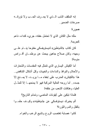 ‫ﺇﻨﻪ ﺍﻟﻤﺜﻘﻑ ﺍﻟﺫﺌﺏ ﺍﻟـﺫﻱ ﻻ ﻴﻌـﺭﻑ ﺍﻟﺤـﺏ ﻭﻻ ﺘﺅﺭﻗـﻪ‬
                                       ‫ﺼﺭﺨﺎﺕ ﺍﻟﻀﻤﻴﺭ.‬

                                                  ‫ﺼﻭﺭﺓ‬
‫ﻤﺜﻠﻪ ﻤﺜل ﺍﻟﻜﺎﺌﻥ ﺍﻟﺫﻱ ﻻ ﺘﺤﺘﻤل ﺨﻔﺘﻪ، ﺠﺭﻱﺀ ﻜﻨﺩﺍﺀ، ﻨﺎﻋﻡ‬
                           ‫ﹸ‬
                                                 ‫ﻜﺠﺭﻴﻤﺔ.‬
‫ﻜﺎﻥ ﻜﺘﺎﺏ »ﺍﻟﺸﻴﺎﻁﻴﻥ« ﻟﺩﻴﺴﺘﻭﻴﻔﺴﻜﻲ ﻤﻔﺘﻭﺤﺎ ﻴﻨـﺎﻡ ﻋﻠـﻰ‬
            ‫‪‬‬
‫ﻭﺠﻬﻪ، ﻭﻜﺎﻥ ﺼﻼﺡ ﺠﺎﻫﻴﻥ ﻴﺒﺤﺙ ﻋﻥ ﺒﺭﻁﻤـﺎﻥ ﺃﻗـﺭﺍﺹ‬
                                                   ‫ﻤﻨﻭﻤﺔ!‬
‫ﺃﻤﺎ ﺍﻟﻜﻴﺘﺵ ﺍﻟﻴﺴﺎﺭﻱ ﺍﻟﺫﻱ ﺘﺘﻤﺜل ﻓﻴﻪ ﺍﻟﻤﻘﺩﺴﺎﺕ ﻭﺍﻟﺸﻌﺎﺭﺍﺕ‬
‫ﻭﺍﻷﺤﻼﻡ ﻭﺍﻟﻨﻭﺍﻓﺫ ﻭﺍﻟﺩﻨﺎﺀﺍﺕ ﻭﺍﻟﺨﻴﺒﺎﺕ ﻭﻜل ﺃﺸﻜﺎل ﺍﻟﺘﻨﺎﻗﺽ..‬
‫ﻫﺫﺍ »ﺍﻟﻜﻴﺘﺵ« ﺍﻟﻤﺩﺭﺏ ﻋﻠﻰ ﺇﺨﻔﺎﺀ ﻤـﺎ ﻴﺭﻴـﺩ، ﻻ ﻴﻤـﻨﺢ ﺇﻻ‬
‫ﺠﺴﺩﻩ.. ﺃﻤﺎ ﺭﻭﺤﻪ ﺍﻟﻌﺎﻟﻴﺔ ﺍﻟﻤﺭﻜﺒﺔ ﻓﻬﻭ ﻻ ﻴﻤﻨﺤﻬـﺎ ﺇﻻ ﻟﻠﻤﺜـل‬
                          ‫ﺍﻟﻌﻠﻴﺎ، ﻭﻫﺘﺎﻓﺎﺕ ﺍﻟﺸﻌﺏ ﻤﻥ ﺨﻠﻔﻪ!‬
      ‫ﻓﻠﻤﺎﺫﺍ ﺘﺒﻜﻴﻥ ﻋﻠﻰ ﺃﻴﻘﻭﻨﺎﺕ ﺍﻟﻤﺎﻀﻲ، ﻭﺘﻤﺎﺌﻡ ﺍﻟﺘﺎﺭﻴﺦ؟‬
‫ﺃﻟﻡ ﻴﺨﺒﺭﻙ ﺩﻴﺴﺘﻭﻓﺴﻜﻲ ﻋﻥ »ﺸﻴﺎﻁﻴﻨﻪ« ﻭﻜﻴـﻑ ﺤﻠﻤـﻭﺍ‬
                                     ‫ﺒﺎﻟﻘﺘل ﻭﺍﻟﺩﻡ ﻭﺍﻟﺜﻭﺭﺓ؟‬
    ‫ﻜﺎﻨﻭﺍ ﻋﺼﺎﺒﺔ ﺘﻐﺘﺼﺏ ﺍﻟﺭﻭﺡ ﻭﺘﺸﻴﻊ ﺍﻟﺭﻋﺏ ﻭﺍﻟﺨﻭﺍﺀ.‬


                     ‫- ٠٧١ -‬
 