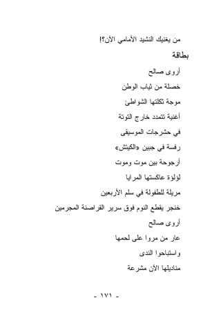 ‫ﻤﻥ ﻴﻐﻨﻴﻙ ﺍﻟﻨﺸﻴﺩ ﺍﻷﻤﺎﻤﻲ ﺍﻵﻥ؟!‬

                                         ‫ﺒﻁﺎﻗﺔ‬
                                ‫ﺃﺭﻭﻯ ﺼﺎﻟﺢ‬
                      ‫ﺨﺼﻠﺔ ﻤﻥ ﺜﻴﺎﺏ ﺍﻟﻭﻁﻥ‬
                       ‫ﻤﻭﺠﺔ ﺜﻜﻠﺘﻬﺎ ﺍﻟﺸﻭﺍﻁﺊ‬
                     ‫ﺃﻏﻨﻴﺔ ﺘﺘﻤﺩﺩ ﺨﺎﺭﺝ ﺍﻟﺘﻭﺘﺔ‬
                      ‫ﻓﻲ ﺤﺸﺭﺠﺎﺕ ﺍﻟﻤﻭﺴﻴﻘﻰ‬
                    ‫ﺭﻓﺴﺔ ﻓﻲ ﺠﺒﻴﻥ »ﺍﻟﻜﻴﺘﺵ«‬
                    ‫ﺃﺭﺠﻭﺤﺔ ﺒﻴﻥ ﻤﻭﺕ ﻭﻤﻭﺕ‬
                       ‫ﻟﺅﻟﺅﺓ ﻋﺎﻜﺴﺘﻬﺎ ﺍﻟﻤﺭﺍﻴﺎ‬
               ‫ﻤﺭﻴﻠﺔ ﻟﻠﻁﻔﻭﻟﺔ ﻓﻲ ﺴﻠﻡ ﺍﻷﺭﺒﻌﻴﻥ‬
‫ﺨﻨﺠﺭ ﻴﻘﻁﻊ ﺍﻟﻨﻭﻡ ﻓﻭﻕ ﺴﺭﻴﺭ ﺍﻟﻘﺭﺍﺼﻨﺔ ﺍﻟﻤﺠﺭﻤﻴﻥ‬
     ‫‪‬‬
                                ‫ﺃﺭﻭﻯ ﺼﺎﻟﺢ‬
                    ‫ﻋﺎﺭ ﻤﻥ ﻤﺭﻭﺍ ﻋﻠﻰ ﻟﺤﻤﻬﺎ‬
                            ‫ﻭﺍﺴﺘﺒﺎﺤﻭﺍ ﺍﻟﻨﺩﻯ‬
                        ‫ﻤﻨﺎﺩﻴﻠﻬﺎ ﺍﻵﻥ ﻤﺸﺭﻋﺔ‬
                        ‫ﹲ‬


            ‫- ١٧١ -‬
 
