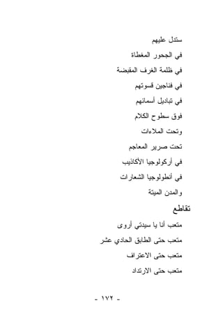 ‫ﺴﺘﺩل ﻋﻠﻴﻬﻡ‬
             ‫ﻓﻲ ﺍﻟﺠﺤﻭﺭ ﺍﻟﻤﻐﻁﺎﺓ‬
      ‫ﻓﻲ ﻅﻠﻤﺔ ﺍﻟﻐﺭﻑ ﺍﻟﻤﻘﺒﻀﺔ‬
              ‫ﻓﻲ ﻓﻨﺎﺠﻴﻥ ﻗﺴﻭﺘﻬﻡ‬
              ‫ﻓﻲ ﺘﺒﺎﺩﻴل ﺃﺴﻤﺎﺌﻬﻡ‬
              ‫ﻓﻭﻕ ﺴﻁﻭﺡ ﺍﻟﻜﻼﻡ‬
                ‫ﻭﺘﺤﺕ ﺍﻟﻤﻼﺀﺍﺕ‬
            ‫ﺘﺤﺕ ﺼﺭﻴﺭ ﺍﻟﻤﻌﺎﺠﻡ‬
          ‫ﻓﻲ ﺃﺭﻜﻭﻟﻭﺠﻴﺎ ﺍﻷﻜﺎﺫﻴﺏ‬
       ‫ﻓﻲ ﺃﻨﻁﻭﻟﻭﺠﻴﺎ ﺍﻟﺸﻌﺎﺭﺍﺕ‬
                  ‫ﻭﺍﻟﻤﺩﻥ ﺍﻟﻤﻴﺘﺔ‬

                           ‫ﺘﻘﺎﻁﻊ‬
      ‫ﻤﺘﻌﺏ ﺃﻨﺎ ﻴﺎ ﺴﻴﺩﺘﻲ ﺃﺭﻭﻯ‬
                        ‫‪‬‬
 ‫ﻤﺘﻌﺏ ﺤﺘﻰ ﺍﻟﻁﺎﺒﻕ ﺍﻟﺤﺎﺩﻱ ﻋﺸﺭ‬
           ‫ﻤﺘﻌﺏ ﺤﺘﻰ ﺍﻻﻋﺘﺭﺍﻑ‬
             ‫ﻤﺘﻌﺏ ﺤﺘﻰ ﺍﻻﺭﺘﺩﺍﺩ‬


‫- ٢٧١ -‬
 