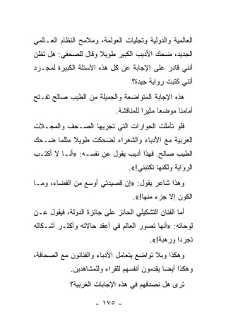 ‫ﺍﻟﻌﺎﻟﻤﻴﺔ ﻭﺍﻟﺩﻭﻟﻴﺔ ﻭﺘﺠﻠﻴﺎﺕ ﺍﻟﻌﻭﻟﻤﺔ، ﻭﻤﻼﻤﺢ ﺍﻟﻨﻅﺎﻡ ﺍﻟﻌـﺎﻟﻤﻲ‬
‫ﺍﻟﺠﺩﻴﺩ، ﻀﺤﻙ ﺍﻷﺩﻴﺏ ﺍﻟﻜﺒﻴﺭ ﻁﻭﻴﻼ ﻭﻗﺎل ﻟﻠﺼﺤﻔﻲ: ﻫل ﺘﻅﻥ‬
                    ‫ﹰ‬
‫ﺃﻨﻨﻲ ﻗﺎﺩﺭ ﻋﻠﻰ ﺍﻹﺠﺎﺒﺔ ﻋﻥ ﻜل ﻫﺫﻩ ﺍﻷﺴﺌﻠﺔ ﺍﻟﻜﺒﻴﺭﺓ ﻟﻤﺠـﺭﺩ‬
                                   ‫ﺃﻨﻨﻲ ﻜﺘﺒﺕ ﺭﻭﺍﻴﺔ ﺠﻴﺩﺓ؟‬
‫ﻫﺫﻩ ﺍﻹﺠﺎﺒﺔ ﺍﻟﻤﺘﻭﺍﻀﻌﺔ ﻭﺍﻟﺠﻤﻴﻠﺔ ﻤﻥ ﺍﻟﻁﻴﺏ ﺼﺎﻟﺢ ﺘﻔـﺘﺢ‬
                             ‫ﺃﻤﺎﻤﻨﺎ ﻤﻭﻀﻌﺎ ﻤﺜﻴﺭﺍ ﻟﻠﻤﻨﺎﻗﺸﺔ.‬
                                        ‫‪‬‬     ‫‪‬‬
‫ﻓﻠﻭ ﺘﺄﻤﻠﺕ ﺍﻟﺤﻭﺍﺭﺍﺕ ﺍﻟﺘﻲ ﺘﺠﺭﻴﻬﺎ ﺍﻟﺼـﺤﻑ ﻭﺍﻟﻤﺠـﻼﺕ‬
‫ﺍﻟﻌﺭﺒﻴﺔ ﻤﻊ ﺍﻷﺩﺒﺎﺀ ﻭﺍﻟﺸﻌﺭﺍﺀ ﻟﻀﺤﻜﺕ ﻁﻭﻴﻼ ﻤﺜﻠﻤﺎ ﻀـﺤﻙ‬
           ‫ﹰ‬
‫ﺍﻟﻁﻴﺏ ﺼﺎﻟﺢ. ﻓﻬﺫﺍ ﺃﺩﻴﺏ ﻴﻘﻭل ﻋﻥ ﻨﻔﺴـﻪ: »ﺃﻨـﺎ ﻻ ﺃﻜﺘـﺏ‬
                                  ‫ﺍﻟﺭﻭﺍﻴﺔ ﻭﻟﻜﻨﻬﺎ ﺘﻜﺘﺒﻨﻲ!«.‬
‫ﻭﻫﺫﺍ ﺸﺎﻋﺭ ﻴﻘﻭل: »ﺇﻥ ﻗﺼﻴﺩﺘﻲ ﺃﻭﺴﻊ ﻤﻥ ﺍﻟﻔﻀﺎﺀ، ﻭﻤـﺎ‬
                                   ‫ﺍﻟﻜﻭﻥ ﺇﻻ ﺠﺯﺀ ﻤﻨﻬﺎ!«.‬
‫ﺃﻤﺎ ﺍﻟﻔﻨﺎﻥ ﺍﻟﺘﺸﻜﻴﻠﻲ ﺍﻟﺤﺎﺌﺯ ﻋﻠﻰ ﺠﺎﺌﺯﺓ ﺍﻟﺩﻭﻟﺔ، ﻓﻴﻘﻭل ﻋـﻥ‬
‫ﻟﻭﺤﺎﺘﻪ: »ﺃﻨﻬﺎ ﺘﺼﻭﺭ ﺍﻟﻌﺎﻟﻡ ﻓﻲ ﺃﻋﻘﺩ ﺤﺎﻻﺘﻪ ﻭﺃﻜﺜـﺭ ﺃﺸـﻜﺎﻟﻪ‬
                                         ‫ﺘﺠﺭﺩﺍ ﻭﺭﻫﺒﺔ!«.‬
                                                   ‫‪‬‬
‫ﻭﻫﻜﺫﺍ ﻭﺒﻼ ﺘﻭﺍﻀﻊ ﻴﺘﻌﺎﻤل ﺍﻷﺩﺒﺎﺀ ﻭﺍﻟﻔﻨﺎﻨﻭﻥ ﻤﻊ ﺍﻟﺼﺤﺎﻓﺔ،‬
             ‫ﻭﻫﻜﺫﺍ ﺃﻴﻀﺎ ﻴﻘﺩﻤﻭﻥ ﺃﻨﻔﺴﻬﻡ ﻟﻠﻘﺭﺍﺀ ﻭﻟﻠﻤﺸﺎﻫﺩﻴﻥ.‬
                                               ‫‪‬‬
             ‫ﺘﺭﻯ ﻫل ﻨﺼﺩﻗﻬﻡ ﻓﻲ ﻫﺫﻩ ﺍﻹﺠﺎﺒﺎﺕ ﺍﻟﻐﺭﺒﻴﺔ؟‬
                                                 ‫ﹸ‬

                      ‫- ٥٧١ -‬
 