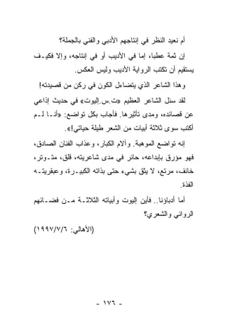 ‫ﺃﻡ ﻨﻌﻴﺩ ﺍﻟﻨﻅﺭ ﻓﻲ ﺇﻨﺘﺎﺠﻬﻡ ﺍﻷﺩﺒﻲ ﻭﺍﻟﻔﻨﻲ ﺒﺎﻟﺠﻤﻠﺔ؟‬
                                                  ‫ﹸ‬
‫ﺇﻥ ﺜﻤﺔ ﻋﻁﺒﺎ، ﺇﻤﺎ ﻓﻲ ﺍﻷﺩﻴﺏ ﺃﻭ ﻓﻲ ﺇﻨﺘﺎﺠﻪ، ﻭﺇﻻ ﻓﻜﻴـﻑ‬
                                       ‫‪‬‬
              ‫ﻴﺴﺘﻘﻴﻡ ﺃﻥ ﺘﻜﺘﺏ ﺍﻟﺭﻭﺍﻴﺔ ﺍﻷﺩﻴﺏ ﻭﻟﻴﺱ ﺍﻟﻌﻜﺱ.‬
 ‫ﻭﻫﺫﺍ ﺍﻟﺸﺎﻋﺭ ﺍﻟﺫﻱ ﻴﺘﻀﺎﺀل ﺍﻟﻜﻭﻥ ﻓﻲ ﺭﻜﻥ ﻤﻥ ﻗﺼﻴﺩﺘﻪ!‬
‫ﻟﻘﺩ ﺴﺌل ﺍﻟﺸﺎﻋﺭ ﺍﻟﻌﻅﻴﻡ »ﺕ.ﺱ.ﺇﻟﻴﻭﺕ« ﻓﻲ ﺤﺩﻴﺙ ﺇﺫﺍﻋﻲ‬
                                          ‫‪‬‬
‫ﻋﻥ ﻗﺼﺎﺌﺩﻩ، ﻭﻤﺩﻯ ﺘﺄﺜﻴﺭﻫﺎ. ﻓﺄﺠﺎﺏ ﺒﻜل ﺘﻭﺍﻀﻊ: »ﺃﻨـﺎ ﻟـﻡ‬
          ‫ﺃﻜﺘﺏ ﺴﻭﻯ ﺜﻼﺜﺔ ﺃﺒﻴﺎﺕ ﻤﻥ ﺍﻟﺸﻌﺭ ﻁﻴﻠﺔ ﺤﻴﺎﺘﻲ!«.‬
‫ﺇﻨﻪ ﺘﻭﺍﻀﻊ ﺍﻟﻤﻭﻫﺒﺔ. ﻭﺁﻻﻡ ﺍﻟﻜﺒﺎﺭ، ﻭﻋﺫﺍﺏ ﺍﻟﻔﻨﺎﻥ ﺍﻟﺼﺎﺩﻕ،‬
‫ﻓﻬﻭ ﻤﺅﺭﻕ ﺒﺈﺒﺩﺍﻋﻪ، ﺤﺎﺌﺭ ﻓﻲ ﻤﺩﻯ ﺸﺎﻋﺭﻴﺘﻪ، ﻗﻠﻕ، ﻤﺘـﻭﺘﺭ،‬
‫ﺨﺎﺌﻑ، ﻤﺭﺘﻊ، ﻻ ﻴﺜﻕ ﺒﺸﻲﺀ ﺤﺘﻰ ﺒﺫﺍﺘﻪ ﺍﻟﻜﺒﻴـﺭﺓ، ﻭﻋﺒﻘﺭﻴﺘـﻪ‬
                                                    ‫ﺍﻟﻔﺫﺓ.‬
‫ﺃﻤﺎ ﺃﺩﺒﺎﺅﻨﺎ.. ﻓﺄﻴﻥ ﺇﻟﻴﻭﺕ ﻭﺃﺒﻴﺎﺘﻪ ﺍﻟﺜﻼﺜـﺔ ﻤـﻥ ﻓﻀـﺎﺌﻬﻡ‬
                                       ‫ﺍﻟﺭﻭﺍﺌﻲ ﻭﺍﻟﺸﻌﺭﻱ؟‬
‫)ﺍﻷﻫﺎﻟﻲ: ٦/٧/٧٩٩١(‬




                     ‫- ٦٧١ -‬
 