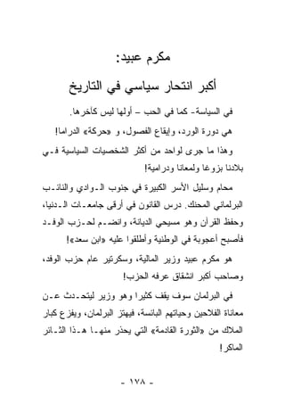 ‫ﻤﻜﺭﻡ ﻋﺒﻴﺩ:‬
       ‫ﺃﻜﺒﺭ ﺍﻨﺘﺤﺎﺭ ﺴﻴﺎﺴﻲ ﻓﻲ ﺍﻟﺘﺎﺭﻴﺦ‬
       ‫ﻓﻲ ﺍﻟﺴﻴﺎﺴﺔ- ﻜﻤﺎ ﻓﻲ ﺍﻟﺤﺏ – ﺃﻭﻟﻬﺎ ﻟﻴﺱ ﻜﺂﺨﺭﻫﺎ.‬
   ‫ﻫﻲ ﺩﻭﺭﺓ ﺍﻟﻭﺭﺩ، ﻭﺇﻴﻘﺎﻉ ﺍﻟﻔﺼﻭل، ﻭ »ﺤﺭﻜﺔ« ﺍﻟﺩﺭﺍﻤﺎ!‬
‫ﻭﻫﺫﺍ ﻤﺎ ﺠﺭﻯ ﻟﻭﺍﺤﺩ ﻤﻥ ﺃﻜﺜﺭ ﺍﻟﺸﺨﺼﻴﺎﺕ ﺍﻟﺴﻴﺎﺴﻴﺔ ﻓـﻲ‬
                             ‫ﺒﻼﺩﻨﺎ ﺒﺯﻭﻏﺎ ﻭﻟﻤﻌﺎﻨﺎ ﻭﺩﺭﺍﻤﻴﺔ!‬
                                       ‫ﹰ‬       ‫ﹰ‬
‫ﻤﺤﺎﻡ ﻭﺴﻠﻴل ﺍﻷﺴﺭ ﺍﻟﻜﺒﻴﺭﺓ ﻓﻲ ﺠﻨﻭﺏ ﺍﻟـﻭﺍﺩﻱ ﻭﺍﻟﻨﺎﺌـﺏ‬
‫ﺍﻟﺒﺭﻟﻤﺎﻨﻲ ﺍﻟﻤﺤﻨﻙ. ﺩﺭﺱ ﺍﻟﻘﺎﻨﻭﻥ ﻓﻲ ﺃﺭﻗﻰ ﺠﺎﻤﻌـﺎﺕ ﺍﻟـﺩﻨﻴﺎ،‬
‫ﻭﺤﻔﻅ ﺍﻟﻘﺭﺁﻥ ﻭﻫﻭ ﻤﺴﻴﺤﻲ ﺍﻟﺩﻴﺎﻨﺔ، ﻭﺍﻨﻀـﻡ ﻟﺤـﺯﺏ ﺍﻟﻭﻓـﺩ‬
      ‫ﻓﺄﺼﺒﺢ ﺃﻋﺠﻭﺒﺔ ﻓﻲ ﺍﻟﻭﻁﻨﻴﺔ ﻭﺃﻁﻠﻘﻭﺍ ﻋﻠﻴﻪ »ﺍﺒﻥ ﺴﻌﺩ«!‬
‫ﻫﻭ ﻤﻜﺭﻡ ﻋﺒﻴﺩ ﻭﺯﻴﺭ ﺍﻟﻤﺎﻟﻴﺔ، ﻭﺴﻜﺭﺘﻴﺭ ﻋﺎﻡ ﺤﺯﺏ ﺍﻟﻭﻓﺩ،‬
                       ‫ﻭﺼﺎﺤﺏ ﺃﻜﺒﺭ ﺍﻨﺸﻘﺎﻕ ﻋﺭﻓﻪ ﺍﻟﺤﺯﺏ!‬
‫ﻓﻲ ﺍﻟﺒﺭﻟﻤﺎﻥ ﺴﻭﻑ ﻴﻘﻑ ﻜﺜﻴ ‪‬ﺍ ﻭﻫﻭ ﻭﺯﻴﺭ ﻟﻴﺘﺤـﺩﺙ ﻋـﻥ‬
                      ‫ﺭ‬
‫ﻤﻌﺎﻨﺎﺓ ﺍﻟﻔﻼﺤﻴﻥ ﻭﺤﻴﺎﺘﻬﻡ ﺍﻟﺒﺎﺌﺴﺔ، ﻓﻴﻬﺘﺯ ﺍﻟﺒﺭﻟﻤﺎﻥ، ﻭﻴﻔﺯﻉ ﻜﺒﺎﺭ‬
‫ﺍﻟﻤﻼﻙ ﻤﻥ »ﺍﻟﺜﻭﺭﺓ ﺍﻟﻘﺎﺩﻤﺔ« ﺍﻟﺘﻲ ﻴﺤﺫﺭ ﻤﻨﻬـﺎ ﻫـﺫﺍ ﺍﻟﺜـﺎﺌﺭ‬
                                                   ‫ﺍﻟﻤﺎﻜﺭ!‬


                      ‫- ٨٧١ -‬
 