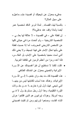 ‫»ﻋﻠﻲ« ﺒﻤﻌﺯل ﻋﻥ ﺸﻴﻌﻴﺘﻙ ﺃﻭ ﻗﺼﻴﺩﺓ »ﺇﺴـﻤﺎﻋﻴل«‬
                                 ‫ﻋﻠﻰ ﺴﺒﻴل ﺍﻟﻤﺜﺎل؟‬
‫- ﺒﺎﻟﻨﺴﺒﺔ ﻟﻬﺫﻩ ﺍﻟﻘﺼﺎﺌﺩ.. ﻟﻤﺎﺫﺍ ﻟﻡ ﻴﺭ ﺍﻟﻨﺎﻗﺩ ﺸﺨﺼﻴﺔ ﻋﻤﺭ‬
                    ‫ﺃﻴ ‪‬ﺎ ﻭﻟﻤﺎﺫﺍ ﻭﻗﻑ ﻋﻨﺩ »ﻋﻠﻲ«؟!‬
                                            ‫ﻀ‬
‫- ﺇﻥ ﻟﻔﻅﺔ ﻋﻠﻲ – ﻓﻲ ﺍﻟﻘﺼﻴﺩﺓ – ﻻ ﻋﻼﻗﺔ ﻟﻬﺎ ﺒﻌﻠـﻲ –‬
‫ﺍﻟﺸﺨﺼﻴﺔ ﺍﻟﺘﺎﺭﻴﺨﻴﺔ – ﻭﻟﻡ ﺃﺘﺤﺩﺙ ﻤﺭﺓ ﻓﻲ ﺤﻴﺎﺘﻲ ﻜﻠﻬﺎ‬
‫ﻋﻥ ﺍﻟﺸﺨﺹ ﺍﻟﺘﺎﺭﻴﺨﻲ ﺍﻟﻤﻌﺭﻭﻑ، ﺃﻤﺎ ﺇﺫﺍ ﺤﺴﺒﺕ ﻟﻔﻅﺔ‬
‫ﻋﻠﻲ ﺒﺄﻨﻬﺎ ﺘﻤﺜل ﺍﻹﻤﺎﻡ ﻋﻠﻲ ﻓﻬﺫﺍ ﺘﺒﺴﻴﻁ، ﻭﻻ ﻴﻌﻨﻲ ﺫﻟﻙ‬
‫ﺃﻨﻨﻲ ﻟﺴﺕ ﻤﻌﺠ ‪‬ﺎ ﺒﺸﺨﺼﻴﺔ ﻋﻠﻲ ﺍﻹﻤﺎﻡ، ﺒل ﺍﻟﻌﻜـﺱ،‬
                              ‫ﺒ‬
  ‫ﻓﺄﻨﺎ ﺃﻋﺩﻩ ﺭﻤ ‪‬ﺍ ﻤﻥ ﺃﻋﻅﻡ ﺍﻟﺭﻤﻭﺯ ﻓﻲ ﺜﻘﺎﻓﺘﻨﺎ ﺍﻟﻌﺭﺒﻴﺔ.‬
                                      ‫ﺯ‬
‫• ﻗﻠﺕ: ﻟﻜﻨﻨﺎ ﻻ ﻨﺴﺘﻁﻴﻊ ﺃﻥ ﻨﻘﺭﺃ ﻗﺼﻴﺩﺘﻙ ﻋﻥ ﺍﻟﺜـﻭﺭﺓ‬
     ‫ﺍﻹﻴﺭﺍﻨﻴﺔ ﻭﺍﻟﺨﻤﻴﻨﻲ ﺒﻤﻌﺯل ﻋﻥ ﺍﻨﺘﻤﺎﺌﻙ ﺍﻟﻁﺎﺌﻔﻲ.‬
‫- ﻫﺫﻩ ﺍﻟﻘﺼﻴﺩﺓ ﻜﺎﻨـﺕ ﺒﻌﻨـﻭﺍﻥ »ﺘﺤﻴـﺔ ﺇﻟـﻰ ﺍﻟﺜـﻭﺭﺓ‬
‫ﺍﻹﻴﺭﺍﻨﻴﺔ«. ﻭﻫﻨﺎﻙ ﻋﺩﺓ ﺃﺴﺒﺎﺏ ﻟﻜﺘﺎﺒﺘﻬﺎ ﻟﻴﺱ ﻤﻥ ﺒﻴﻨﻬـﺎ‬
‫ﺃﻨﻨﻲ ﺸﻴﻌﻲ. ﻓﻬﺫﻩ ﺃﻭل ﺜﻭﺭﺓ ﺨﺎﺭﺠـﺔ ﻋـﻥ ﻤﻘـﻭﻻﺕ‬
‫ﺍﻟﺜﻭﺭﺓ ﺍﻟﺘﻘﻠﻴﺩﻴﺔ، ﻭﻫﺫﺍ ﺃﻭل ﺭﺠل ﻤﺴﻠﻡ ﻴﻘـﻭل ﻻ ﻓـﻲ‬
‫ﻭﺠﻪ ﺃﻤﺭﻴﻜﺎ. ﻭﻫﺅﻻﺀ ﺇﻴﺭﺍﻨﻴﻭﻥ ﻫﻡ ﺍﻟﺫﻴﻥ ﺍﻗﺘﻠﻌﻭﺍ ﻋﺭﺵ‬
‫ﺍﻟﺸﺎﻩ ﺍﻟﻔﺎﺴﺩ، ﻭﺼﻨﻌﻭﺍ ﺜﻭﺭﺘﻬﻡ ﻭﻤﻥ ﺜﻡ ﻜﺘﺒﺕ ﻗﺼﻴﺩﺘﻲ‬

                       ‫- ٧١ -‬
 