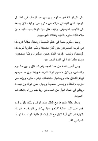 ‫ﻋﻠﻰ ﺍﻟﺒﻴﺎﻨﻭ ﺍﻟﺨﺎﺹ ﺒﻤﻜﺭﻡ، ﻭﻴﺭﻭﻱ ﻋﺒﺩ ﺍﻟﻭﻫﺎﺏ ﻓﻲ ﺍﻟﻤﻘـﺎل‬
‫ﺍﻟﻭﺤﻴﺩ ﺍﻟﺫﻱ ﻜﺘﺒﻪ ﻓﻲ ﺤﻴﺎﺘﻪ ﻋﻥ ﻤﻜﺭﻡ ﻋﺒﻴﺩ ﻭﻜﻴﻑ ﻜﺎﻥ ﻴﺩﻓﻌﻪ‬
‫ﺇﻟﻰ ﺍﻟﺘﺠﺩﻴﺩ ﺍﻟﻤﻭﺴﻴﻘﻲ، ﻭﻜﻴﻑ ﻅل ﻋﺒﺩ ﺍﻟﻭﻫﺎﺏ ﻴﺴـﺘﻔﻴﺩ ﻤـﻥ‬
                   ‫ﻤﻼﺤﻅﺎﺕ ﻤﻜﺭﻡ ﺍﻟﺫﻜﻴﺔ ﻭﺜﻘﺎﻓﺘﻪ ﺍﻟﻤﻭﺴﻴﻘﻴﺔ.‬
‫ﻭﻴﻅل ﻤﻜﺭﻡ ﻨﺠﻤﺎ ﻓﻲ ﻋﺎﻟﻡ ﺍﻟﺴﻴﺎﺴﺔ، ﻭﻴﺤﺘل ﻤﻜﺎﻨﺔ ﻓﺭﻴـﺩﺓ‬
                                     ‫‪‬‬
‫ﻓﻲ ﻗﻠﻭﺏ ﺍﻟﻤﺼﺭﻴﻴﻥ ﺤﻴﻥ ﻜﺎﻥ ﺘﺠﺴﻴﺩﺍ ﻭﻁﻨﻴﺎ ﻋﺒﻘﺭﻴﺎ ﻟﻠﻭﺤـﺩﺓ‬
         ‫‪‬‬      ‫‪‬‬     ‫‪‬‬
‫ﺍﻟﻭﻁﻨﻴﺔ، ﻭﺒﻠﻐﺕ ﻤﻘﻭﻟﺘﻪ ﺍﻟﻔﺫﺓ »ﻨﺤﻥ ﻤﺴﻠﻤﻭﻥ ﻭﻁ ﹰﺎ ﻤﺴﻴﺤﻴﻭﻥ‬
         ‫ﻨ‬
                       ‫ﺩﻴ ﹰﺎ« ﻤﺒﻠ ﹰﺎ ﺁﺜﺭﺍ ﻓﻲ ﺃﻓﺌﺩﺓ ﺍﻟﻤﺼﺭﻴﻴﻥ.‬
                                           ‫ﻐ ‪‬‬          ‫ﻨ‬
‫ﻭﻓﻲ ﺃﻋﻠﻰ ﻨﻘﻁﺔ ﻤﻥ ﻫﺫﺍ ﺍﻟﻤﺠﺩ ﻴﻘﻊ ﺸـﻘﺎﻕ ﺒـﻴﻥ ﻤﻜـﺭﻡ‬
‫ﻭﺍﻟﻨﺤﺎﺱ، ﻭﻴﻨﺘﻬﺯ ﺨﺼﻭﻡ ﺍﻟﻭﻓﺩ ﺍﻟﻔﺭﺼﺔ ﻭﻴﻨﻔﺜـﻭﻥ ﺴـﻤﻭﻤﻬﻡ‬
‫ﻟﻴﺒﻠﻎ ﺍﻟﺸﻘﺎﻕ ﻤﺩﺍﻩ ﻭﻴﺴﺘﺤﻴل »ﺍﻨﺸﻘﺎ ﹰﺎ« ﻓﻴﺨﺭﺝ ﻤﻜﺭﻡ ﻭﻴﺅﺴـﺱ‬
                    ‫ﻗ‬
‫ﺤﺯﺏ »ﺍﻟﻜﺘﻠﺔ« ﻭﻴﺼﺩﺭ ﺼﺤﻴﻔﺔ ﻭﻴﻨﻬﺎل ﻋﻠﻰ ﺍﻟﻭﻓﺩ ﻭﺯﻋﻴﻤـﻪ‬
‫ﻭﻴﺩﻓﻊ ﻓﻲ ﺍﺘﺠﺎﻩ ﺍﻟﻨﻴل ﻤﻥ ﺍﻟﻨﺤـﺎﺱ ﻭﻴﻘـﻑ ﻭﺭﺍﺀ »ﺍﻟﻜﺘـﺎﺏ‬
                                                  ‫ﺍﻷﺴﻭﺩ«.‬
‫ﻭﻴﻌﻘﺩ ﺤﻠ ﹰﺎ ﻤﺸﺒﻭ ‪‬ﺎ ﻤﻊ ﺍﻟﻤﻠﻙ ﻀﺩ ﺍﻟﻭﻓﺩ. ﻭﺒﺫﻟﻙ ﻴﻜﻭﻥ ﻗـﺩ‬
                                   ‫ﻫ‬       ‫ﻔ‬
‫ﺃﻗﺩﻡ ﻋﻠﻰ ﺃﻜﺒﺭ ﻋﻤﻠﻴﺔ "ﺍﻨﺘﺤﺎﺭ ﺴﻴﺎﺴﻲ" ﻓـﻲ ﺘﺎﺭﻴﺨـﻪ، ﻓﻬـﺫﻩ‬
‫ﺍﻟﻨﻬﺎﻴﺔ ﻟﻡ ﺘﻜﻥ ﺃﺒﺩﺍ ﺘﺘﻔﻕ ﻤﻊ ﺍﻟﺒﺩﺍﻴﺎﺕ ﺍﻟﻭﻁﻨﻴﺔ ﺍﻟﻭﺍﻋـﺩﺓ ﻟﻬـﺫﺍ‬
                                         ‫‪‬‬
                                              ‫ﺍﻟﺴﻴﺎﺴﻲ ﺍﻟﻔﺫ.‬

                      ‫- ٠٨١ -‬
 