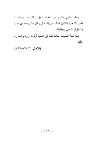 ‫ﻭﻫﻜﺫﺍ ﻴﻨﺘﻬﻲ ﻤﻜﺭﻡ ﻋﺒﻴﺩ ﺨﺼﻤﺎ ﻟﺤﺯﺏ ﺍﻟﺸـﻌﺏ ﻭﺤﻠﻴ ﹰـﺎ‬
  ‫ﻔ‬                   ‫‪‬‬
‫ﻟﻌﺩﻭ ﺍﻟﺸﻌﺏ ﻟﺘﻜﺘﻤل ﺍﻟﻤﺄﺴﺎﺓ ﻭﻴﻔﻘﺩ ﻤﻜﺭﻡ ﻜل ﻤﺎ ﺭﺒﺤﻪ ﻤﻥ ﺤﺏ‬
                                 ‫ﻭﺍﻋﺘﺯﺍﺯ ﺸﻌﺒﻲ ﺒﻭﻁﻨﻴﺘﻪ.‬
‫ﺇﻨﻬﺎ ﻟﻌﺒﺔ ﺍﻟﺴﻴﺎﺴﺔ ﺘﻤﺎﻤﺎ ﻜﻤﺎ ﻓﻲ ﺍﻟﺤﺏ ﺃﻭﻟـﻪ ﻭﺭﺩ ﻭﺁﺨـﺭﻩ‬
                              ‫‪‬‬
                                                  ‫ﻋﻠﻘﻡ.‬
‫)ﺍﻷﻫﺎﻟﻲ ٢١/٧/٥٩٩١(‬




                     ‫- ١٨١ -‬
 