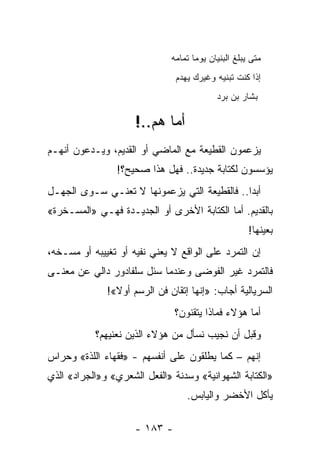 ‫ﻤﺘﻰ ﻴ ‪‬ﻠﻎ ﺍﻟ ‪‬ﻨﻴﺎﻥ ﻴﻭ ‪‬ﺎ ﺘﻤﺎﻤﻪ‬
                                     ‫ﻤ‬        ‫ﺒ ﹸ ﺒ‬
                               ‫ﺇﺫﺍ ﻜﻨﺕ ﺘﺒﻨﻴﻪ ﻭﻏﻴﺭﻙ ‪‬ﻬﺩﻡ‬
                               ‫ﻴ ‪‬‬
                                             ‫ﺒﺸﺎﺭ ﺒﻥ ﺒﺭﺩ‬

                     ‫ﺃ ‪‬ﺎ ﻫﻡ..!‬
                            ‫ﻤ‬
‫ﻴﺯﻋﻤﻭﻥ ﺍﻟﻘﻁﻴﻌﺔ ﻤﻊ ﺍﻟﻤﺎﻀﻲ ﺃﻭ ﺍﻟﻘﺩﻴﻡ، ﻭﻴـﺩﻋﻭﻥ ﺃﻨﻬـﻡ‬
                ‫ﻴﺅﺴﺴﻭﻥ ﻟﻜﺘﺎﺒﺔ ﺠﺩﻴﺩﺓ.. ﻓﻬل ﻫﺫﺍ ﺼﺤﻴﺢ؟!‬
‫ﺃﺒ ‪‬ﺍ.. ﻓﺎﻟﻘﻁﻴﻌﺔ ﺍﻟﺘﻲ ﻴﺯﻋﻤﻭﻨﻬﺎ ﻻ ﺘﻌﻨـﻲ ﺴـﻭﻯ ﺍﻟﺠﻬـل‬
                                              ‫ﺩ‬
‫ﺒﺎﻟﻘﺩﻴﻡ. ﺃﻤﺎ ﺍﻟﻜﺘﺎﺒﺔ ﺍﻷﺨﺭﻯ ﺃﻭ ﺍﻟﺠﺩﻴـﺩﺓ ﻓﻬـﻲ »ﺍﻟﻤﺴـﺨﺭﺓ«‬
                                                       ‫ﺒﻌﻴﻨﻬﺎ!‬
‫ﺇﻥ ﺍﻟﺘﻤﺭﺩ ﻋﻠﻰ ﺍﻟﻭﺍﻗﻊ ﻻ ﻴﻌﻨﻲ ﻨﻔﻴﻪ ﺃﻭ ﺘﻐﻴﻴﺒﻪ ﺃﻭ ﻤﺴـﺨﻪ،‬
‫ﻓﺎﻟﺘﻤﺭﺩ ﻏﻴﺭ ﺍﻟﻔﻭﻀﻰ ﻭﻋﻨﺩﻤﺎ ‪‬ﺌل ﺴﻠﻔﺎﺩﻭﺭ ﺩﺍﻟﻲ ﻋﻥ ﻤﻌﻨـﻰ‬
                        ‫ﺴ‬
              ‫ﺍﻟﺴﺭﻴﺎﻟﻴﺔ ﺃﺠﺎﺏ: »ﺇﻨﻬﺎ ﺇﺘﻘﺎﻥ ﻓﻥ ﺍﻟﺭﺴﻡ ﺃﻭﻻ«!‬
                ‫ﹰ‬
                               ‫ﺃﻤﺎ ﻫﺅﻻﺀ ﻓﻤﺎﺫﺍ ﻴﺘﻘﻨﻭﻥ؟‬
           ‫ﻭﻗﺒل ﺃﻥ ﻨﺠﻴﺏ ﻨﺴﺄل ﻤﻥ ﻫﺅﻻﺀ ﺍﻟﺫﻴﻥ ﻨﻌﻨﻴﻬﻡ؟‬
‫ﺇﻨﻬﻡ – ﻜﻤﺎ ﻴﻁﻠﻘﻭﻥ ﻋﻠﻰ ﺃﻨﻔﺴﻬﻡ - »ﻓﻘﻬﺎﺀ ﺍﻟﻠﺫﺓ« ﻭﺤﺭﺍﺱ‬
‫»ﺍﻟﻜﺘﺎﺒﺔ ﺍﻟﺸﻬﻭﺍﻨﻴﺔ« ﻭﺴﺩﻨﺔ »ﺍﻟﻔﻌل ﺍﻟﺸﻌﺭﻱ« ﻭ»ﺍﻟﺠﺭﺍﺩ« ﺍﻟﺫﻱ‬
                                   ‫ﻴﺄﻜل ﺍﻷﺨﻀﺭ ﻭﺍﻟﻴﺎﺒﺱ.‬

                     ‫- ٣٨١ -‬
 