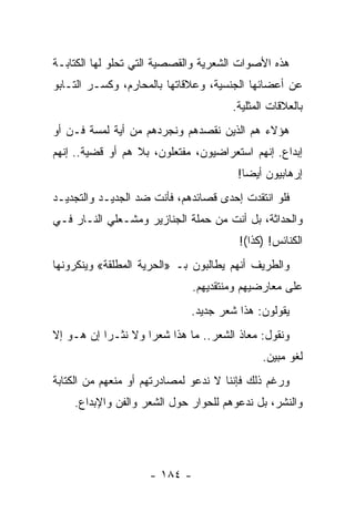 ‫ﻫﺫﻩ ﺍﻷﺼﻭﺍﺕ ﺍﻟﺸﻌﺭﻴﺔ ﻭﺍﻟﻘﺼﺼﻴﺔ ﺍﻟﺘﻲ ﺘﺤﻠﻭ ﻟﻬﺎ ﺍﻟﻜﺘﺎﺒـﺔ‬
‫ﻋﻥ ﺃﻋﻀﺎﺌﻬﺎ ﺍﻟﺠﻨﺴﻴﺔ، ﻭﻋﻼﻗﺎﺘﻬﺎ ﺒﺎﻟﻤﺤﺎﺭﻡ، ﻭﻜﺴـﺭ ﺍﻟﺘـﺎﺒﻭ‬
                                      ‫ﺒﺎﻟﻌﻼﻗﺎﺕ ﺍﻟﻤﺜﻠﻴﺔ.‬
‫ﻫﺅﻻﺀ ﻫﻡ ﺍﻟﺫﻴﻥ ﻨﻘﺼﺩﻫﻡ ﻭﻨﺠﺭﺩﻫﻡ ﻤﻥ ﺃﻴﺔ ﻟﻤﺴﺔ ﻓـﻥ ﺃﻭ‬
‫ﺇﺒﺩﺍﻉ. ﺇﻨﻬﻡ ﺍﺴﺘﻌﺭﺍﻀﻴﻭﻥ، ﻤﻔﺘﻌﻠﻭﻥ، ﺒﻼ ﻫﻡ ﺃﻭ ﻗﻀﻴﺔ.. ﺇﻨﻬﻡ‬
                                       ‫ﺇﺭﻫﺎﺒﻴﻭﻥ ﺃﻴ ‪‬ﺎ!‬
                                         ‫ﻀ‬
‫ﻓﻠﻭ ﺍﻨﺘﻘﺩﺕ ﺇﺤﺩﻯ ﻗﺼﺎﺌﺩﻫﻡ، ﻓﺄﻨﺕ ﻀﺩ ﺍﻟﺠﺩﻴـﺩ ﻭﺍﻟﺘﺠﺩﻴـﺩ‬
‫ﻭﺍﻟﺤﺩﺍﺜﺔ، ﺒل ﺃﻨﺕ ﻤﻥ ﺤﻤﻠﺔ ﺍﻟﺠﻨﺎﺯﻴﺭ ﻭ ‪‬ﺸـﻌﻠﻲ ﺍﻟﻨـﺎﺭ ﻓـﻲ‬
                ‫ﻤ‬
                                        ‫ﺍﻟﻜﻨﺎﺌﺱ! )ﻜﺫﺍ(!‬
‫ﻭﺍﻟﻁﺭﻴﻑ ﺃﻨﻬﻡ ﻴﻁﺎﻟﺒﻭﻥ ﺒـ »ﺍﻟﺤﺭﻴﺔ ﺍﻟﻤﻁﻠﻘﺔ« ﻭﻴﻨﻜﺭﻭﻨﻬﺎ‬
                              ‫ﻋﻠﻰ ﻤﻌﺎﺭﻀﻴﻬﻡ ﻭﻤﻨﺘﻘﺩﻴﻬﻡ.‬
                             ‫ﻴﻘﻭﻟﻭﻥ: ﻫﺫﺍ ﺸﻌﺭ ﺠﺩﻴﺩ.‬
‫ﻭﻨﻘﻭل: ﻤﻌﺎﺫ ﺍﻟﺸﻌﺭ.. ﻤﺎ ﻫﺫﺍ ﺸﻌﺭﺍ ﻭﻻ ﻨﺜـﺭﺍ ﺇﻥ ﻫـﻭ ﺇﻻ‬
           ‫‪‬‬        ‫‪‬‬
                                             ‫ﻟﻐﻭ ﻤﺒﻴﻥ.‬
‫ﻭﺭﻏﻡ ﺫﻟﻙ ﻓﺈﻨﻨﺎ ﻻ ﻨﺩﻋﻭ ﻟﻤﺼﺎﺩﺭﺘﻬﻡ ﺃﻭ ﻤﻨﻌﻬﻡ ﻤﻥ ﺍﻟﻜﺘﺎﺒﺔ‬
    ‫ﻭﺍﻟﻨﺸﺭ، ﺒل ﻨﺩﻋﻭﻫﻡ ﻟﻠﺤﻭﺍﺭ ﺤﻭل ﺍﻟﺸﻌﺭ ﻭﺍﻟﻔﻥ ﻭﺍﻹﺒﺩﺍﻉ.‬




                    ‫- ٤٨١ -‬
 