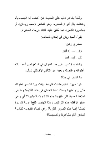 ‫ﻭﻟﻨﺒﺩﺃ ﺒﺸﺎﻋﺭ ﺩﺃﺏ ﻋﻠﻰ ﺍﻟﺤﺩﻴﺙ ﻋﻥ ﺃﻋﻀـﺎﺌﻪ ﺍﻟﺠﻨﺴـﻴﺔ،‬
‫ﻭﻋﻼﻗﺘﻪ ﺒﻜل ﺃﻨﻭﺍﻉ ﺍﻟﻤﺤﺎﺭﻡ، ﻭﻫﻭ ﺍﻟﺸﺎﻋﺭ »ﺃﻤﺠﺩ ﺭﻴـﺎﻥ« ﺃﻭ‬
    ‫»ﻤﺎﺴﻭﺭﺓ ﺍﻟﺸﻌﺭ« ﻜﻤﺎ ﺃﻁﻠﻕ ﻋﻠﻴﻪ ﺍﻟﻨﺎﻗﺩ »ﺭﺠﺎﺀ ﺍﻟﻨﻘﺎﺵ«.‬
                     ‫ﻴﻘﻭل ﺃﻤﺠﺩ ﺭﻴﺎﻥ ﻓﻲ ﺇﺤﺩﻯ ﻗﺼﺎﺌﺩﻩ:‬
                                         ‫ﺼﺩﺭﻱ ﺭﻫﺞ‬
                                      ‫ﻭ)........( ﻜﺒﻴﺭ‬
                                       ‫ﻜﺒﻴﺭ ﻜﺒﻴﺭ ﻜﺒﻴﺭ‬
‫ﻭﺍﻟﻘﺼﻴﺩﺓ ﺘﺴﻴﺭ ﻋﻠﻰ ﻫﺫﺍ ﺍﻟﻤﻨﻭﺍل ﻓﻲ ﺍﺴﺘﻌﺭﺍﺽ ﺃﻋﻀـﺎﺌﻪ‬
        ‫ﻭﺃﻁﺭﺍﻓﻪ ﻭﻤﻔﺎﺼﻠﻪ ﻭﺒﻌﻴﺩﺍ ﻋﻥ ﺍﻟﺘﺄﺜﻴﻡ ﺍﻷﺨﻼﻗﻲ ﻨﺴﺄل.‬
                                 ‫‪‬‬
                                     ‫ﻤﺎ ﺍﻟﺸﻌﺭ ﻓﻲ ﻫﺫﺍ؟‬
‫ﺇﻨﻬﺎ ﻤﺠﺭﺩ ﺍﺴﺘﻌﺭﺍﻀﺎﺕ ﻓﺎﺭﻏﺔ، ﻴﻠﻔﺕ ﺒﻬﺎ ﺍﻟﺸﺎﻋﺭ ﻨﻅﺭﻨﺎ،‬
‫ﺤﺘﻰ ﻴﺒﺩﻭ ﻤﺜﻴﺭﺍ ﻭﻤﺨﺘﻠ ﹰﺎ ﻓﻤﺎ ﺍﻟﺠﻤﺎل ﻓﻲ ﻫﺫﻩ ﺍﻟﻜﺘﺎﺒﺔ؟ ﻭﻤﺎ ﻫﻲ‬
                                   ‫ﻔ‬        ‫‪‬‬
‫ﺍﻟﻤﺘﻌﺔ ﺍﻟﺤﺴﻴﺔ ﺍﻟﺘﻲ ﺘﺜﻴﺭﻫﺎ ﻫﺫﻩ ﺍﻟﺘﺩﺍﻋﻴﺎﺕ ﺍﻟﻤﺒﺘﻭﺭﺓ؟ ﺃﻱ ﻭﻋﻲ‬
‫ﻤﻐﺎﻴﺭ ﺘﻭﻗﻅﻪ ﻫﺫﻩ ﺍﻟﺘﺭﺍﻜﻴﺏ ﻭﻫﺫﺍ ﺍﻟﻬﺫﻴﺎﻥ ﺍﻟﻔﺞ؟ ﺃﻴـﺔ ﻨﺸـﻭﺓ‬
‫ﺘﺤﻤﻠﻨﺎ ﺇﻟﻴﻬﺎ ﻫﺫﻩ ﺍﻟﺼﻭﺭ ﺍﻟﻨﺜﺭﻴﺔ؟ ﻭﺃﻱ ﻓﻀﺎﺀ ﺘﻔﺘﺤـﻪ ﻜﺘﺎﺒـﺔ‬
                         ‫ﺍﻟﺸﺎﻋﺭ ﺃﻤﺎﻡ ﻤﺸﺎﻋﺭﻨﺎ ﻭﺃﺤﺎﺴﻴﺴﻨﺎ؟‬




                      ‫- ٥٨١ -‬
 