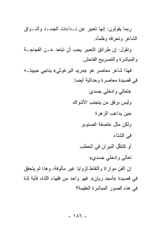 ‫ﺭﺒﻤﺎ ﻴﻘﻭﻟﻭﻥ: ﺇﻨﻬﺎ ﺘﻌﺒﻴﺭ ﻋﻥ ﻨـﺩﺍﺀﺍﺕ ﺍﻟﺠﺴـﺩ ﻭﺃﺸـﻭﺍﻕ‬
                                   ‫ﺍﻟﺸﺎﻋﺭ ﻭﺘﺤﺭﻗﻪ ﻭﻅﻤﺄﻩ.‬
                                            ‫‪‬‬
‫ﻭﻨﻘﻭل: ﺇﻥ ﻁﺭﺍﺌﻕ ﺍﻟﺘﻌﺒﻴﺭ ﻴﺠﺏ ﺃﻥ ﺘﺒﺘﻌﺩ ﻋـﻥ ﺍﻟﻔﺠﺎﺠـﺔ‬
                             ‫ﻭﺍﻟﻤﺒﺎﺸﺭﺓ ﻭﺍﻟﺘﺼﺭﻴﺢ ﺍﻟﻔﺎﺤﺵ.‬
‫ﻓﻬﺫﺍ ﺸﺎﻋﺭ ﻤﻌﺎﺼﺭ ﻫﻭ »ﻤﺭﻴﺩ ﺍﻟﺒﺭﻏﻭﺜﻲ« ﻴﻨﺎﺠﻲ ﺤﺒﻴﺒﺘـﻪ‬
                         ‫ﻓﻲ ﻗﺼﻴﺩﺓ ﻤﻌﺎﺼﺭﺓ ﻭﺤﺩﺍﺜﻴﺔ ﺃﻴ ‪‬ﺎ:‬
                           ‫ﻀ‬
                                 ‫»ﺘﻌﺎﻟﻲ ﻭﺍﺩﺨﻠﻲ ﺠﺴﺩﻱ‬
                        ‫ﻭﻟﻴﺱ ﺒﺭﻓﻕ ﻤﻥ ﻴﺘﺠﻨﺏ ﺍﻷﺸﻭﺍﻙ‬
                                    ‫ﺤﻴﻥ ﻴﺩﺍﻋﺏ ﺍﻟﺯﻫﺭﺓ‬
                             ‫ﻭﻟﻜﻥ ﻤﺜل ﻋﺎﺼﻔﺔ ﺍﻟﺼﻨﻭﺒﺭ‬
                                             ‫ﻓﻲ ﺍﻟﺸﺘﺎﺀ‬
                            ‫ﺃﻭ ﻜﺘﻨﻘل ﺍﻟﻨﻴﺭﺍﻥ ﻓﻲ ﺍﻟﺤﻁﺏ‬
                                              ‫ﱡ‬
                                 ‫ﺘﻌﺎﻟﻰ ﻭﺍﺩﺨﻠﻲ ﺠﺴﺩﻱ«‬
‫ﺇﻥ ﺍﻟﻔﻥ ﻤﻭﺍﺭﺍﺓ ﻭﺍﻟﺘﻘﺎﻁ ﻟﺯﻭﺍﻴﺎ ﻏﻴﺭ ﻤﺄﻟﻭﻓﺔ، ﻭﻫﺫﺍ ﻟﻡ ﻴﺘﺤﻘﻕ‬
‫ﻓﻲ ﻗﺼﻴﺩﺓ »ﺃﻤﺠﺩ ﺭﻴﺎﻥ«. ﻓﻬﻭ ﻭﺍﺤﺩ ﻤﻥ ﻓﻘﻬﺎﺀ ﺍﻟﻠﺫﺓ، ﻓﺄﻴﺔ ﻟﺫﺓ‬
                          ‫ﻓﻲ ﻫﺫﻩ ﺍﻟﺼﻭﺭ ﺍﻟﻤﺒﺎﺸﺭﺓ ﺍﻟﻌﻘﻴﻤﺔ؟‬



                      ‫- ٦٨١ -‬
 