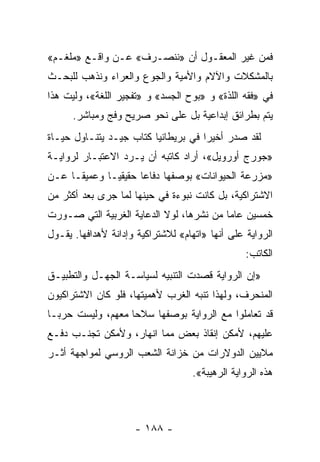 ‫ﻓﻤﻥ ﻏﻴﺭ ﺍﻟﻤﻌﻘـﻭل ﺃﻥ »ﻨﻨﺼـﺭﻑ« ﻋـﻥ ﻭﺍﻗـﻊ »ﻤﻠﻐـﻡ«‬
‫ﺒﺎﻟﻤﺸﻜﻼﺕ ﻭﺍﻵﻻﻡ ﻭﺍﻷﻤﻴﺔ ﻭﺍﻟﺠﻭﻉ ﻭﺍﻟﻌﺭﺍﺀ ﻭﻨﺫﻫﺏ ﻟﻠﺒﺤـﺙ‬
‫ﻓﻲ »ﻓﻘﻪ ﺍﻟﻠﺫﺓ« ﻭ »ﺒﻭﺡ ﺍﻟﺠﺴﺩ« ﻭ »ﺘﻔﺠﻴﺭ ﺍﻟﻠﻐﺔ«، ﻭﻟﻴﺕ ﻫﺫﺍ‬
      ‫ﻴﺘﻡ ﺒﻁﺭﺍﺌﻕ ﺇﺒﺩﺍﻋﻴﺔ ﺒل ﻋﻠﻰ ﻨﺤﻭ ﺼﺭﻴﺢ ﻭﻓﺞ ﻭﻤﺒﺎﺸﺭ.‬
‫ﻟﻘﺩ ﺼﺩﺭ ﺃﺨﻴﺭﺍ ﻓﻲ ﺒﺭﻴﻁﺎﻨﻴﺎ ﻜﺘﺎﺏ ﺠﻴـﺩ ﻴﺘﻨـﺎﻭل ﺤﻴـﺎﺓ‬
                                     ‫‪‬‬
‫»ﺠﻭﺭﺝ ﺃﻭﺭﻭﻴل«، ﺃﺭﺍﺩ ﻜﺎﺘﺒﻪ ﺃﻥ ﻴـﺭﺩ ﺍﻻﻋﺘﺒـﺎﺭ ﻟﺭﻭﺍﻴـﺔ‬
‫»ﻤﺯﺭﻋﺔ ﺍﻟﺤﻴﻭﺍﻨﺎﺕ« ﺒﻭﺼﻔﻬﺎ ﺩﻓﺎﻋﺎ ﺤﻘﻴﻘ ‪‬ـﺎ ﻭﻋﻤﻴ ﹰـﺎ ﻋـﻥ‬
      ‫ﻘ‬        ‫ﻴ‬       ‫‪‬‬
‫ﺍﻻﺸﺘﺭﺍﻜﻴﺔ، ﺒل ﻜﺎﻨﺕ ﻨﺒﻭﺀﺓ ﻓﻲ ﺤﻴﻨﻬﺎ ﻟﻤﺎ ﺠﺭﻯ ﺒﻌﺩ ﺃﻜﺜﺭ ﻤﻥ‬
‫ﺨﻤﺴﻴﻥ ﻋﺎﻤﺎ ﻤﻥ ﻨﺸﺭﻫﺎ، ﻟﻭﻻ ﺍﻟﺩﻋﺎﻴﺔ ﺍﻟﻐﺭﺒﻴﺔ ﺍﻟﺘﻲ ﺼـﻭﺭﺕ‬
                                          ‫‪‬‬
‫ﺍﻟﺭﻭﺍﻴﺔ ﻋﻠﻰ ﺃﻨﻬﺎ »ﺍﺘﻬﺎﻡ« ﻟﻼﺸﺘﺭﺍﻜﻴﺔ ﻭﺇﺩﺍﻨﺔ ﻷﻫﺩﺍﻓﻬﺎ. ﻴﻘـﻭل‬
                                                 ‫ﺍﻟﻜﺎﺘﺏ:‬
‫»ﺇﻥ ﺍﻟﺭﻭﺍﻴﺔ ﻗﺼﺩﺕ ﺍﻟﺘﻨﺒﻴﻪ ﻟﺴﻴﺎﺴـﺔ ﺍﻟﺠﻬـل ﻭﺍﻟﺘﻁﺒﻴـﻕ‬
‫ﺍﻟﻤﻨﺤﺭﻑ، ﻭﻟﻬﺫﺍ ﺘﻨﺒﻪ ﺍﻟﻐﺭﺏ ﻷﻫﻤﻴﺘﻬﺎ، ﻓﻠﻭ ﻜﺎﻥ ﺍﻻﺸﺘﺭﺍﻜﻴﻭﻥ‬
‫ﻗﺩ ﺘﻌﺎﻤﻠﻭﺍ ﻤﻊ ﺍﻟﺭﻭﺍﻴﺔ ﺒﻭﺼﻔﻬﺎ ﺴﻼﺤﺎ ﻤﻌﻬﻡ، ﻭﻟﻴﺴﺕ ﺤﺭ ‪‬ـﺎ‬
  ‫ﺒ‬                 ‫‪‬‬
‫ﻋﻠﻴﻬﻡ، ﻷﻤﻜﻥ ﺇﻨﻘﺎﺫ ﺒﻌﺽ ﻤﻤﺎ ﺍﻨﻬﺎﺭ، ﻭﻷﻤﻜﻥ ﺘﺠﻨـﺏ ﺩﻓـﻊ‬
‫ﻤﻼﻴﻴﻥ ﺍﻟﺩﻭﻻﺭﺍﺕ ﻤﻥ ﺨﺯﺍﻨﺔ ﺍﻟﺸﻌﺏ ﺍﻟﺭﻭﺴﻲ ﻟﻤﻭﺍﺠﻬﺔ ﺃﺜـﺭ‬
                                    ‫ﻫﺫﻩ ﺍﻟﺭﻭﺍﻴﺔ ﺍﻟﺭﻫﻴﺒﺔ«.‬



                     ‫- ٨٨١ -‬
 