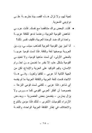 ‫ﺘﺤﻴﺔ ﻟﻬﻡ، ﻭﻻ ﺘﺯﺍل ﻫـﺫﻩ ﺍﻟﻘﺼـﻴﺩﺓ ﺨﺎﺭﺠـﺔ ﻋﻠـﻰ‬
                                   ‫ﺩﻭﺍﻭﻴﻨﻲ ﺍﻟﺸﻌﺭﻴﺔ.‬
‫• ﻗﻠﺕ: ﺍﻟﺒﻌﺽ ﻴﺭﺍﻙ ﻤﺘﻨﺎﻗ ‪‬ﺎ ﻤﻊ ﻨﻔﺴﻙ. ﻓﺄﻨﺕ ﻋﺭﺒـﻲ‬
                     ‫ﻀ‬
‫ﺘﻨﺎﻫﺽ ﺍﻟﻘﻭﻤﻴﺔ ﺍﻟﻌﺭﺒﻴﺔ، ﻭﻋﻨﺩﻤﺎ ﺘﺩﻋﻭ ﻟﺜﻘﺎﻓﺔ ﻋﺭﺒﻴـﺔ‬
  ‫ﻭﺍﺤﺩﺓ ﻨﺭﺍﻙ ﻀﺩ ﺍﻟﻭﺤﺩﺓ ﺍﻟﻌﺭﺒﻴﺔ، ﻓﻜﻴﻑ ﺘﻔﺴﺭ ﺫﻟﻙ؟‬
‫- ﺃﻨﺎ ﺃﻤﻴﺯ ﺒﻴﻥ ﺍﻟﻘﻭﻤﻴﺔ ﺍﻟﻌﺭﺒﻴﺔ ﻜﻤﺫﻫﺏ ﺴﻴﺎﺴـﻲ، ﻭﺒـﻴﻥ‬
‫ﺍﻟﻌﺭﻭﺒﺔ ﺒﻭﺼﻔﻬﺎ ﻟﻐﺔ ﻭﺜﻘﺎﻓﺔ. ﻓﺄﻨﺎ ﻟﺴﺕ ﻗﻭﻤﻴﺎ ﻋﺭﺒ ‪‬ـﺎ‬
  ‫ﻴ‬      ‫‪‬‬
‫ﺒﺎﻟﻤﻌﻨﻰ ﺍﻷﻭﻟﻰ، ﺃﻱ ﻟﺴﺕ ﻤﺫﻫﺒ ‪‬ﺎ ﻗﻭﻤﻴﺎ، ﻭﻻ ﺘﻌﻨﻴﻨـﻲ‬
             ‫‪‬‬     ‫ﻴ‬
‫ﺍﻟﻘﻭﻤﻴﺔ ﺒﺸﻜل ﻋﺎﻡ، ﺇﻻ ﺒﻘﺩﺭ ﻤﺎ ﺘﻀﻤﻥ ﻤـﻥ ﺍﺤﺘـﺭﺍﻡ‬
‫ﺍﻹﻨﺴﺎﻥ، ﻭﻗﻴﻡ ﺍﻟﺘﻭﻜﻴﺩ ﻋﻠﻰ ﺍﻟﺤﺭﻴﺔ ﻭﺍﻹﺒﺩﺍﻉ، ﻟﻜﻥ ﻤﻥ‬
‫ﺍﻟﺠﻬﺔ ﺍﻟﺜﺎﻨﻴﺔ ﺃﻨﺎ ﻋﺭﺒﻲ – ﺜﻘﺎﻓ ‪‬ﺎ ﻭﻟﻐﻭ ‪‬ﺎ- ﻭﻓـﻲ ﻫـﺫﺍ‬
            ‫ﻴ‬       ‫ﻴ‬
‫ﺍﻻﺘﺠﺎﻩ ﻗﺩﻤﺕ ﻟﻠﻐﺔ ﺍﻟﻌﺭﺒﻴﺔ ﻭﺍﻟﺜﻘﺎﻓﺔ ﺍﻟﻌﺭﺒﻴﺔ ﻤﺎ ﻟﻡ ﻴﻘﺩﻤﻪ‬
‫ﺃﻱ ﺸﺎﻋﺭ، ﻓﺄﻨﺎ ﻋﺭﺒﻲ – ﻟﻜﻨﻨﻲ ﻟﺴﺕ ﻗﻭﻤﻲ ﺍﻟﻨﺯﻋﺔ –‬
‫ﺨﺼﻭ ‪‬ﺎ ﺃﻥ ﺍﻟﻔﻜﺭ ﺍﻟﻌﺭﺒﻲ ﺍﻟﻘﻭﻤﻲ ﻜﻤﺎ ﻤـﻭﺭﺱ ﻭﻻ‬
                                     ‫ﺼ‬
‫ﻴﺯﺍل ‪‬ﻤﺎﺭﺱ – ﻴﺘﻀﻤﻥ ﺒﻌﺽ ﺍﻟﻌﻨﺼﺭﻴﺔ – ﻭﺒﻌـﺽ‬
                                 ‫ﻴ‬
‫ﺍﻻﺯﺩﺭﺍﺀ ﻟﻠﻘﻭﻤﻴﺎﺕ ﺍﻷﺨﺭﻯ – ﻟﺫﻟﻙ ﻓﺄﻨﺎ ﻤﺅﻤﻥ ﺒﺎﻟﺘﻨﻭﻉ‬
‫ﻭﺍﻻﺨﺘﻼﻑ ﻓﻲ ﺇﻁﺎﺭ ﺍﻟﺜﻘﺎﻓﺔ ﺍﻟﻌﺭﺒﻴﺔ ﺍﻟﻭﺍﺤﺩﺓ، ﻭﺍﻟﻠﻐـﺔ‬



                        ‫- ٨١ -‬
 