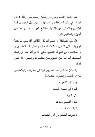 ‫ﺇﻨﻬﺎ ﺃﻫﻤﻴﺔ ﺍﻷﺩﺏ ﻭﺩﻭﺭﻩ ﻭﺭﺴﺎﻟﺘﻪ ﻭﻤﺴﺌﻭﻟﻴﺘﻪ، ﻭﻟﻘﺩ ﻜـﺎﻥ‬
‫ﺍﻟﻴﺴﺎﺭ ﻓﻲ ﻁﻠﻴﻌﺔ ﺍﻟﻤﺩﺍﻓﻌﻴﻥ ﻋﻥ ﺍﻷﺩﺏ، ﻤﻥ ﺃﺠل ﺍﻟﺤﻴﺎﺓ ﻭﺭﻓﻌﺔ‬
‫ﺍﻹﻨﺴﺎﻥ ﻭﺍﻟﺘﺤﺫﻴﺭ ﻤﻥ ﺍﻻﻨﺒﻬﺎﺭ ﺒﺘﻘﺎﻟﻴﻊ ﺍﻟﻐﺭﺏ ﻭﻤﺎ ﻭﺭﺍﺀﻫﺎ ﻤﻥ‬
                                    ‫ﺃﺠﻬﺯﺓ ﻭﺍﺴﺘﺨﺒﺎﺭﺍﺕ.‬
‫ﻫل ﻫﻲ ﻤﺼﺎﺩﻓﺔ ﺃﻥ ﻴﻬﺘﻡ ﺍﻟﻤﺭﻜﺯ ﺍﻟﺜﻘﺎﻓﻲ ﺍﻟﻔﺭﻨﺴﻲ ﺒﺘﺭﺠﻤﺔ‬
‫ﺍﻟﺭﻭﺍﻴﺎﺕ ﺍﻟﺘﻲ ﺘﺘﻨﺎﻭل ﻋﻼﻗﺎﺕ ﺍﻟﻤﺤﺎﺭﻡ ﻭﻋﻤﻠﻴـﺎﺕ ﺍﻟﺨﺘـﺎﻥ ﻭ‬
‫»ﺍﻻﺤﺘﻜﺎﻙ« ﻓﻲ ﺍﻟﻤﻭﺍﻟﺩ ﺍﻟﺸﻌﺒﻴﺔ ﺤﺘﻰ ﺇﺫﺍ ﻗﺭﺃﺕ ﻫﺫﻩ ﺍﻟﺭﻭﺍﻴﺎﺕ‬
‫ﺃﺤﺴﺴﺕ ﺃﻨﻨﺎ ﺃﻤﺔ ﻤﻥ ﺍﻟﻤﻬﻭﻭﺴﻴﻥ ﺒﺎﻟﺸﻌﻭﺫﺓ ﻭﺍﻟﺴﺤﺭ. ﻫل ﻨﺤﻥ‬
                                                 ‫ﻜﺫﻟﻙ؟‬
‫ﻭﻗﺩ ﻜﺎﻥ ﺼﻼﺡ ﻋﺒﺩ ﺍﻟﺼﺒﻭﺭ ﻨﺒﻴﺎ ﻓﻲ ﺴﺨﺭﻴﺘﻪ ﻭﺘﻬﻜﻤﻪ ﻤﻥ‬
                     ‫‪‬‬
                       ‫ﻫﺅﻻﺀ ﺍﻟﻜﺘﺎﺏ ﻭﺍﻟﺸﻌﺭﺍﺀ ﻋﻨﺩﻤﺎ ﻗﺎل:‬
                                              ‫ﹸ‬
                                    ‫»ﺠﺭﺫﺍﻥ ﺍﻟﺸﻌﺭﺍﺀ‬
                               ‫ﺃﻗﻌﻭﺍ ﻓﻲ ﺼﺤﻥ ﺍﻟﻤﻌﺒﺩ‬
                                               ‫‪‬‬
                                          ‫ﻤﺜل ﺍﻟﺩﺒﺒﺔ‬
                                ‫ﺤﻜﻭﺍ ﺃﻗﻔﻴﺘﻬﻡ ﻭﺘﻼﻏﻭﺍ‬
                                                 ‫ﱡ‬
                                      ‫ﻜﺫﺒﺎﺏ ﺍﻟﺤﺎﻨﺎﺕ‬
                      ‫ﻻ ﻴﻌﺭﻑ ﺃﺤﺩﻫﻡ ﻤﻥ ﺃﻤﺭ ﺍﻟﻜﻠﻤﺎﺕ‬


                    ‫- ٩٨١ -‬
 