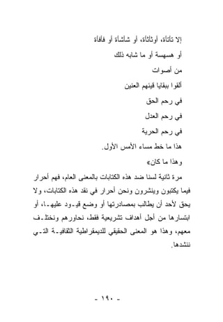 ‫ﺇﻻ ﺘﺄﺘﺄﺓ، ﺃﻭﺜﺄﺜﺄﺓ، ﺃﻭ ﺸﺄﺸﺄﺓ ﺃﻭ ﻓﺄﻓﺄﺓ‬
                              ‫ﺃﻭ ﻫﺴﻬﺴﺔ ﺃﻭ ﻤﺎ ﺸﺎﺒﻪ ﺫﻟﻙ‬
                                              ‫ﻤﻥ ﺃﺼﻭﺍﺕ‬
                                  ‫ﺃﻟﻘﻭﺍ ﺒﺒﻘﺎﻴﺎ ﻗﻴﺌﻬﻡ ﺍﻟﻌﻨﻴﻥ‬
                                         ‫‪‬‬
                                           ‫ﻓﻲ ﺭﺤﻡ ﺍﻟﺤﻕ‬
                                           ‫ﻓﻲ ﺭﺤﻡ ﺍﻟﻌﺩل‬
                                         ‫ﻓﻲ ﺭﺤﻡ ﺍﻟﺤﺭﻴﺔ‬
                         ‫ﻫﺫﺍ ﻤﺎ ﺨﻁ ﻤﺴﺎﺀ ﺍﻷﻤﺱ ﺍﻷﻭل.‬
                                           ‫ﻭﻫﺫﺍ ﻤﺎ ﻜﺎﻥ«‬
‫ﻤﺭﺓ ﺜﺎﻨﻴﺔ ﻟﺴﻨﺎ ﻀﺩ ﻫﺫﻩ ﺍﻟﻜﺘﺎﺒﺎﺕ ﺒﺎﻟﻤﻌﻨﻰ ﺍﻟﻌﺎﻡ، ﻓﻬﻡ ﺃﺤﺭﺍﺭ‬
‫ﻓﻴﻤﺎ ﻴﻜﺘﺒﻭﻥ ﻭﻴﻨﺸﺭﻭﻥ ﻭﻨﺤﻥ ﺃﺤﺭﺍﺭ ﻓﻲ ﻨﻘﺩ ﻫﺫﻩ ﺍﻟﻜﺘﺎﺒﺎﺕ، ﻭﻻ‬
‫ﻴﺤﻕ ﻷﺤﺩ ﺃﻥ ﻴﻁﺎﻟﺏ ﺒﻤﺼﺎﺩﺭﺘﻬﺎ ﺃﻭ ﻭﻀﻊ ﻗﻴـﻭﺩ ﻋﻠﻴﻬـﺎ، ﺃﻭ‬
‫ﺍﺒﺘﺴﺎﺭﻫﺎ ﻤﻥ ﺃﺠل ﺃﻫﺩﺍﻑ ﺘﺸﺭﻴﻌﻴﺔ ﻓﻘﻁ، ﻨﺤﺎﻭﺭﻫﻡ ﻭﻨﺨﺘﻠـﻑ‬
‫ﻤﻌﻬﻡ، ﻭﻫﺫﺍ ﻫﻭ ﺍﻟﻤﻌﻨﻰ ﺍﻟﺤﻘﻴﻘﻲ ﻟﻠﺩﻴﻤﻘﺭﺍﻁﻴﺔ ﺍﻟﺜﻘﺎﻓﻴـﺔ ﺍﻟﺘـﻲ‬
                                                      ‫ﻨﻨﺸﺩﻫﺎ.‬




                      ‫- ٠٩١ -‬
 