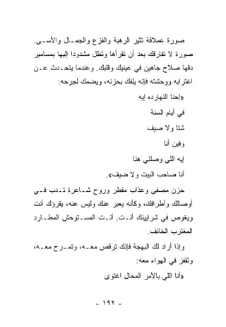 ‫ﺼﻭﺭﺓ ﻋﻤﻼﻗﺔ ﺘﺜﻴﺭ ﺍﻟﺭﻫﺒﺔ ﻭﺍﻟﻔﺯﻉ ﻭﺍﻟﺠﻤـﺎل ﻭﺍﻷﺴـﻰ.‬
‫ﺼﻭﺭﺓ ﻻ ﺘﻔﺎﺭﻗﻙ ﺒﻌﺩ ﺃﻥ ﺘﻘﺭﺃﻫﺎ ﻭﺘﻅل ﻤﺸﺩﻭﺩﺍ ﺇﻟﻴﻬﺎ ﺒﻤﺴﺎﻤﻴﺭ‬
               ‫‪‬‬
‫ﺩﻗﻬﺎ ﺼﻼﺡ ﺠﺎﻫﻴﻥ ﻓﻲ ﻋﻴﻨﻴﻙ ﻭﻗﻠﺒﻙ. ﻭﻋﻨﺩﻤﺎ ﻴﺘﺤـﺩﺙ ﻋـﻥ‬
        ‫ﺍﻏﺘﺭﺍﺒﻪ ﻭﻭﺤﺸﺘﻪ ﻓﺈﻨﻪ ﻴﻠﻔﻙ ﺒﺤﺯﻨﻪ، ﻭﻴﻀﻤﻙ ﻟﺠﺭﺤﻪ:‬
                                   ‫»ﺇﺤﻨﺎ ﺍﻟﻨﻬﺎﺭﺩﻩ ﺇﻴﻪ‬
                                       ‫ﻓﻲ ﺃﻴﺎﻡ ﺍﻟﺴﻨﺔ‬
                                      ‫ﺸﺘﺎ ﻭﻻ ﺼﻴﻑ‬
                                            ‫ﻭﻓﻴﻥ ﺃﻨﺎ‬
                                 ‫ﺇﻴﻪ ﺍﻟﻠﻲ ﻭﺼﻠﻨﻲ ﻫﻨﺎ‬
                        ‫ﺃﻨﺎ ﺼﺎﺤﺏ ﺍﻟﺒﻴﺕ ﻭﻻ ﻀﻴﻑ«.‬
‫ﺤﺯﻥ ﻤﺼﻔﻰ ﻭﻋﺫﺍﺏ ﻤﻘﻁﺭ ﻭﺭﻭﺡ ﺸـﺎﻋﺭﺓ ﺘـﺩﺏ ﻓـﻲ‬
                        ‫‪‬‬          ‫‪‬‬
‫ﺃﻭﺼﺎﻟﻙ ﻭﺃﻁﺭﺍﻓﻙ، ﻭﻜﺄﻨﻪ ﻴﻌﺒﺭ ﻋﻨﻙ ﻭﻟﻴﺱ ﻋﻨﻪ، ﻴﻘﺭﺅﻙ ﺃﻨﺕ‬
‫ﻭﻴﻐﻭﺹ ﻓﻲ ﺸﺭﺍﻴﻴﻨﻙ ﺃﻨـﺕ. ﺃﻨـﺕ ﺍﻟﻤﺴـﺘﻭﺤﺵ ﺍﻟﻤﻁـﺎﺭﺩ‬
                                      ‫ﺍﻟﻤﻐﺘﺭﺏ ﺍﻟﺨﺎﺌﻑ.‬
‫ﻭﺇﺫﺍ ﺃﺭﺍﺩ ﻟﻙ ﺍﻟﺒﻬﺠﺔ ﻓﺈﻨﻙ ﺘﺭﻗﺹ ﻤﻌـﻪ، ﻭﺘﻤـﺭﺡ ﻤﻌـﻪ،‬
                                  ‫ﻭﺘﻘﻔﺯ ﻓﻲ ﺍﻟﻬﻭﺍﺀ ﻤﻌﻪ:‬
                       ‫»ﺃﻨﺎ ﺍﻟﻠﻲ ﺒﺎﻷﻤﺭ ﺍﻟﻤﺤﺎل ﺍﻏﺘﻭﻯ‬


                    ‫- ٢٩١ -‬
 