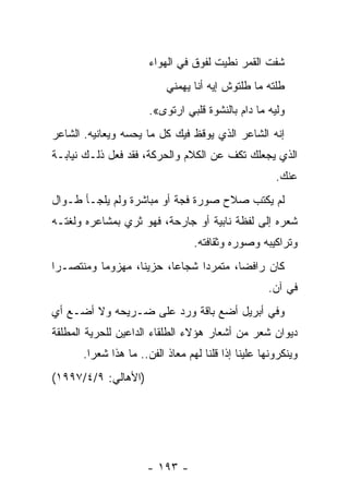 ‫ﺸﻔﺕ ﺍﻟﻘﻤﺭ ﻨﻁﻴﺕ ﻟﻔﻭﻕ ﻓﻲ ﺍﻟﻬﻭﺍﺀ‬
                          ‫ﻁﻠﺘﻪ ﻤﺎ ﻁﻠﺘﻭﺵ ﺇﻴﻪ ﺃﻨﺎ ﻴﻬﻤﻨﻲ‬
                      ‫ﻭﻟﻴﻪ ﻤﺎ ﺩﺍﻡ ﺒﺎﻟﻨﺸﻭﺓ ﻗﻠﺒﻲ ﺍﺭﺘﻭﻯ«.‬
‫ﺇﻨﻪ ﺍﻟﺸﺎﻋﺭ ﺍﻟﺫﻱ ﻴﻭﻗﻅ ﻓﻴﻙ ﻜل ﻤﺎ ﻴﺤﺴﻪ ﻭﻴﻌﺎﻨﻴﻪ. ﺍﻟﺸﺎﻋﺭ‬
‫ﺍﻟﺫﻱ ﻴﺠﻌﻠﻙ ﺘﻜﻑ ﻋﻥ ﺍﻟﻜﻼﻡ ﻭﺍﻟﺤﺭﻜﺔ، ﻓﻘﺩ ﻓﻌل ﺫﻟـﻙ ﻨﻴﺎﺒـﺔ‬
                                                     ‫ﻋﻨﻙ.‬
‫ﻟﻡ ﻴﻜﺘﺏ ﺼﻼﺡ ﺼﻭﺭﺓ ﻓﺠﺔ ﺃﻭ ﻤﺒﺎﺸﺭﺓ ﻭﻟﻡ ﻴﻠﺠـﺄ ﻁـﻭﺍل‬
‫ﺸﻌﺭﻩ ﺇﻟﻰ ﻟﻔﻅﺔ ﻨﺎﺒﻴﺔ ﺃﻭ ﺠﺎﺭﺤﺔ، ﻓﻬﻭ ﺜﺭﻱ ﺒﻤﺸﺎﻋﺭﻩ ﻭﻟﻐﺘـﻪ‬
                                 ‫ﻭﺘﺭﺍﻜﻴﺒﻪ ﻭﺼﻭﺭﻩ ﻭﺜﻘﺎﻓﺘﻪ.‬
‫ﻜﺎﻥ ﺭﺍﻓ ‪‬ﺎ، ﻤﺘﻤﺭ ‪‬ﺍ ﺸﺠﺎﻋﺎ، ﺤﺯﻴﻨﺎ، ﻤﻬﺯﻭ ‪‬ﺎ ﻭﻤﻨﺘﺼـ ‪‬ﺍ‬
 ‫ﺭ‬         ‫ﻤ‬        ‫ﹰ‬      ‫‪‬‬     ‫ﺩ‬        ‫ﻀ‬
                                                   ‫ﻓﻲ ﺁﻥ.‬
‫ﻭﻓﻲ ﺃﺒﺭﻴل ﺃﻀﻊ ﺒﺎﻗﺔ ﻭﺭﺩ ﻋﻠﻰ ﻀـﺭﻴﺤﻪ ﻭﻻ ﺃﻀـﻊ ﺃﻱ‬
‫ﺩﻴﻭﺍﻥ ﺸﻌﺭ ﻤﻥ ﺃﺸﻌﺎﺭ ﻫﺅﻻﺀ ﺍﻟﻁﻠﻘﺎﺀ ﺍﻟﺩﺍﻋﻴﻥ ﻟﻠﺤﺭﻴﺔ ﺍﻟﻤﻁﻠﻘﺔ‬
      ‫ﻭﻴﻨﻜﺭﻭﻨﻬﺎ ﻋﻠﻴﻨﺎ ﺇﺫﺍ ﻗﻠﻨﺎ ﻟﻬﻡ ﻤﻌﺎﺫ ﺍﻟﻔﻥ.. ﻤﺎ ﻫﺫﺍ ﺸﻌﺭﺍ.‬
‫)ﺍﻷﻫﺎﻟﻲ: ٩/٤/٧٩٩١(‬




                     ‫- ٣٩١ -‬
 