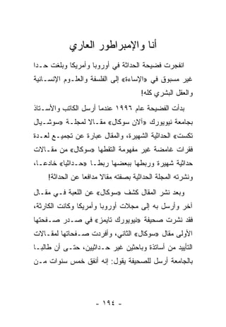 ‫ﺃﻨﺎ ﻭﺍﻹﻤﺒﺭﺍﻁﻭﺭ ﺍﻟﻌﺎﺭﻱ‬
‫ﺍﻨﻔﺠﺭﺕ ﻓﻀﻴﺤﺔ ﺍﻟﺤﺩﺍﺜﺔ ﻓﻲ ﺃﻭﺭﻭﺒﺎ ﻭﺃﻤﺭﻴﻜﺎ ﻭﺒﻠﻐﺕ ﺤـﺩﺍ‬
 ‫‪‬‬
‫ﻏﻴﺭ ﻤﺴﺒﻭﻕ ﻓﻲ »ﺍﻹﺴﺎﺀﺓ« ﺇﻟﻰ ﺍﻟﻔﻠﺴﻔﺔ ﻭﺍﻟﻌﻠـﻭﻡ ﺍﻹﻨﺴـﺎﻨﻴﺔ‬
                                       ‫ﻭﺍﻟﻌﻘل ﺍﻟﺒﺸﺭﻱ ﻜﻠﻪ!‬
‫ﺒﺩﺃﺕ ﺍﻟﻔﻀﻴﺤﺔ ﻋﺎﻡ ٦٩٩١ ﻋﻨﺩﻤﺎ ﺃﺭﺴل ﺍﻟﻜﺎﺘﺏ ﻭﺍﻷﺴـﺘﺎﺫ‬
‫ﺒﺠﺎﻤﻌﺔ ﻨﻴﻭﻴﻭﺭﻙ »ﺁﻻﻥ ﺴﻭﻜﺎل« ﻤﻘـﺎﻻ ﻟﻤﺠﻠـﺔ »ﺴﻭﺸـﻴﺎل‬
                ‫ﹰ‬
‫ﺘﻜﺴﺕ« ﺍﻟﺤﺩﺍﺜﻴﺔ ﺍﻟﺸﻬﻴﺭﺓ، ﻭﺍﻟﻤﻘﺎل ﻋﺒﺎﺭﺓ ﻋﻥ ﺘﺠﻤﻴـﻊ ﻟﻌـﺩﺓ‬
‫ﻓﻘﺭﺍﺕ ﻏﺎﻤﻀﺔ ﻏﻴﺭ ﻤﻔﻬﻭﻤﺔ ﺍﻟﺘﻘﻁﻬﺎ »ﺴﻭﻜﺎل« ﻤﻥ ﻤﻘـﺎﻻﺕ‬
‫ﺤﺩﺍﺜﻴﺔ ﺸﻬﻴﺭﺓ ﻭﺭﺒﻁﻬﺎ ﺒﺒﻌﻀﻬﺎ ﺭﺒ ﹰـﺎ »ﺤـﺩﺍﺜ ‪‬ﺎ« ﺨﺎﺩ ‪‬ـﺎ،‬
   ‫ﻋ‬       ‫ﻴ‬          ‫ﻁ‬
     ‫ﻭﻨﺸﺭﺘﻪ ﺍﻟﻤﺠﻠﺔ ﺍﻟﺤﺩﺍﺜﻴﺔ ﺒﺼﻔﺘﻪ ﻤﻘﺎﻻ ﻤﺩﺍﻓ ‪‬ﺎ ﻋﻥ ﺍﻟﺤﺩﺍﺜﺔ!‬
                  ‫ﻌ‬      ‫ﹰ‬
‫ﻭﺒﻌﺩ ﻨﺸﺭ ﺍﻟﻤﻘﺎل ﻜﺸﻑ »ﺴﻭﻜﺎل« ﻋﻥ ﺍﻟﻠﻌﺒﺔ ﻓـﻲ ﻤﻘـﺎل‬
‫ﺁﺨﺭ ﻭﺃﺭﺴل ﺒﻪ ﺇﻟﻰ ﻤﺠﻼﺕ ﺃﻭﺭﻭﺒﺎ ﻭﺃﻤﺭﻴﻜﺎ ﻭﻜﺎﻨﺕ ﺍﻟﻜﺎﺭﺜﺔ،‬
‫ﻓﻘﺩ ﻨﺸﺭﺕ ﺼﺤﻴﻔﺔ »ﻨﻴﻭﻴﻭﺭﻙ ﺘﺎﻴﻤﺯ« ﻓﻲ ﺼـﺩﺭ ﺼـﻔﺤﺘﻬﺎ‬
‫ﺍﻷﻭﻟﻰ ﻤﻘﺎل »ﺴﻭﻜﺎل« ﺍﻟﺜﺎﻨﻲ، ﻭﺃﻓﺭﺩﺕ ﺼـﻔﺤﺎﺘﻬﺎ ﻟﻤﻘـﺎﻻﺕ‬
‫ﺍﻟﺘﺄﻴﻴﺩ ﻤﻥ ﺃﺴﺎﺘﺫﺓ ﻭﺒﺎﺤﺜﻴﻥ ﻏﻴﺭ ﺤـﺩﺍﺜﻴﻴﻥ، ﺤﺘـﻰ ﺃﻥ ﻁﺎﻟ ‪‬ـﺎ‬
  ‫ﺒ‬
‫ﺒﺎﻟﺠﺎﻤﻌﺔ ﺃﺭﺴل ﻟﻠﺼﺤﻴﻔﺔ ﻴﻘﻭل: ﺇﻨﻪ ﺃﻨﻔﻕ ﺨﻤﺱ ﺴﻨﻭﺍﺕ ﻤـﻥ‬




                      ‫- ٤٩١ -‬
 