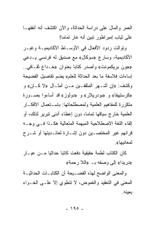 ‫ﺍﻟﻌﻤﺭ ﻭﺍﻟﻤﺎل ﻋﻠﻰ ﺩﺭﺍﺴﺔ ﺍﻟﺤﺩﺍﺜﺔ، ﻭﺍﻵﻥ ﺍﻜﺘﺸﻑ ﺃﻨﻪ ﺃﻨﻔﻘﻬـﺎ‬
                  ‫ﻋﻠﻰ ﺜﻴﺎﺏ ﺇﻤﺒﺭﺍﻁﻭﺭ ﺘﺒﻴﻥ ﺃﻨﻪ ﻋﺎﺭ ﺘﻤﺎ ‪‬ﺎ!‬
                    ‫ﻤ‬
‫ﻭﺘﻭﺍﻟﺕ ﺭﺩﻭﺩ ﺍﻷﻓﻌﺎل ﻓﻲ ﺍﻷﻭﺴـﺎﻁ ﺍﻷﻜﺎﺩﻴﻤﻴـﺔ ﻭﻏﻴـﺭ‬
‫ﺍﻷﻜﺎﺩﻴﻤﻴﺔ، ﻭﺴﺎﺭﻉ »ﺴﻭﻜﺎل« ﻤﻊ ﺼﺩﻴﻕ ﻟﻪ ﻓﺭﻨﺴﻲ ﻴـﺩﻋﻲ‬
‫»ﺠﻭﻥ ﺒﺭﻴﻜﻤﻭﻨﺕ« ﻭﺃﺼﺩﺭ ﻜﺘﺎﺒﺎ ﺒﻌﻨﻭﺍﻥ »ﺨـﺩﺍﻉ ﺜﻘـﺎﻓﻲ..‬
                        ‫‪‬‬
‫ﺇﺴﺎﺀﺍﺕ ﻓﻼﺴﻔﺔ ﻤﺎ ﺒﻌﺩ ﺍﻟﺤﺩﺍﺜﺔ ﻟﻠﻌﻠﻡ« ﻴﻀﻡ ﺘﻔﺎﺼﻴل ﺍﻟﻔﻀﻴﺤﺔ‬
‫ﻭﻜﺸﻑ: »ﺇﻥ ﺃﺸـﻬﺭ ﺍﻟﻤﺜﻘﻔـﻴﻥ ﻤـﻥ ﺃﻤﺜـﺎل »ﻻ ﻜـﺎﻥ« ﻭ‬
‫»ﻜﺭﺴﺘﻴﻴﻔﺎ« ﻭ »ﺒﻭﺩﺭﻴﻼﺭ« ﻭ »ﺩﻭﻟﻭﺯ« ﻗﺩ ﺃﺴﺎﺀﻭﺍ ﺒﺼـﻭﺭﺓ‬
‫ﻤﺘﻜﺭﺭﺓ ﻟﻠﻤﻔﺎﻫﻴﻡ ﺍﻟﻌﻠﻤﻴﺔ ﻭﻟﻤﺼﻁﻠﺤﺎﺘﻬﺎ: ﺒﺎﺴـﺘﻌﻤﺎل ﺍﻷﻓﻜـﺎﺭ‬
‫ﺍﻟﻌﻠﻤﻴﺔ ﺨﺎﺭﺝ ﺴﻴﺎﻗﻬﺎ ﺘﻤﺎﻤﺎ، ﺩﻭﻥ ﺇﻋﻁﺎﺀ ﺃﺩﻨﻰ ﺘﺒﺭﻴﺭ ﻟﺫﻟﻙ، ﺃﻭ‬
                                ‫‪‬‬
‫ﺇﻟﻘﺎﺀ ﺍﻟﻠﻐﺔ ﺍﻻﺼﻁﻼﺤﻴﺔ ﺍﻟﻤﺒﻬﻤﺔ ﺍﻟﻤﺘﻌﺎﻟﻴﺔ ﻫﻜـﺫﺍ ﻓـﻲ ﻭﺠـﻪ‬
‫ﻗﺭﺍﺌﻬﻡ ﻏﻴﺭ ﺍﻟﻤﺨﺘﺼـﻴﻥ ﺩﻭﻥ ﺇﺸـﺎﺭﺓ ﻟﻌﺎﺌـﺩﻴﺘﻬﺎ ﺃﻭ ﺸـﺭﺡ‬
                                              ‫ﻟﻤﻌﺎﻨﻴﻬﺎ«.‬
‫ﻜﺎﻥ ﺍﻟﻜﺘﺎﺏ ﻟﻁﻤﺔ ﺤﻘﻴﻘﻴﺔ ﺩﻓﻌﺕ ﻜﺎﺘ ‪‬ﺎ ﺤﺩﺍﺜ ‪‬ﺎ ﻤـﻥ ﻋﻴـﺎﺭ‬
           ‫ﻴ‬       ‫ﺒ‬                      ‫‪‬‬
                      ‫»ﺩﺭﻴﺩﺍ« ﺇﻟﻰ ﻭﺼﻔﻪ ﺒـ »ﺍﻟﻼ ﺭﺤﻤﺔ«‬
‫ﻭﺍﻟﻤﻌﻨﻰ ﺍﻟﻭﺍﻀﺢ ﻟﻬﺫﻩ ﺍﻟﻔﻀـﻴﺤﺔ ﺃﻥ ﺍﻟﻜﺘﺎﺒـﺎﺕ ﺍﻟﺤﺩﺍﺜﻴـﺔ‬
‫ﺍﻟﻤﻌﻨﻰ ﻓﻲ ﺍﻟﺘﻌﻘﻴﺩ ﻭﺍﻟﻐﻤﻭﺽ، ﻻ ﺘﻨﻁﻭﻱ ﺇﻻ ﻋﻠـﻰ ﺍﻟﺨـﻭﺍﺀ‬
                                                  ‫ﺒﻌﻴﻨﻪ.‬

                     ‫- ٥٩١ -‬
 