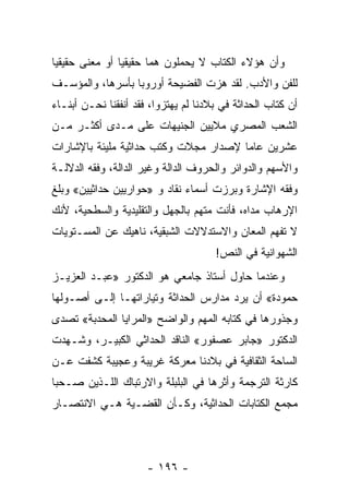 ‫ﻭﺃﻥ ﻫﺅﻻﺀ ﺍﻟﻜﺘﺎﺏ ﻻ ﻴﺤﻤﻠﻭﻥ ﻫﻤﺎ ﺤﻘﻴﻘﻴﺎ ﺃﻭ ﻤﻌﻨﻰ ﺤﻘﻴﻘﻴﺎ‬
 ‫‪‬‬              ‫‪‬‬      ‫‪‬‬
‫ﻟﻠﻔﻥ ﻭﺍﻷﺩﺏ. ﻟﻘﺩ ﻫﺯﺕ ﺍﻟﻔﻀﻴﺤﺔ ﺃﻭﺭﻭﺒﺎ ﺒﺄﺴﺭﻫﺎ، ﻭﺍﻟﻤﺅﺴـﻑ‬
‫ﺃﻥ ﹸﺘﺎﺏ ﺍﻟﺤﺩﺍﺜﺔ ﻓﻲ ﺒﻼﺩﻨﺎ ﻟﻡ ﻴﻬﺘﺯﻭﺍ، ﻓﻘﺩ ﺃﻨﻔﻘﻨﺎ ﻨﺤـﻥ ﺃﺒﻨـﺎﺀ‬
                                                      ‫ﻜ‬
‫ﺍﻟﺸﻌﺏ ﺍﻟﻤﺼﺭﻱ ﻤﻼﻴﻴﻥ ﺍﻟﺠﻨﻴﻬﺎﺕ ﻋﻠﻰ ﻤـﺩﻯ ﺃﻜﺜـﺭ ﻤـﻥ‬
‫ﻋﺸﺭﻴﻥ ﻋﺎﻤﺎ ﻹﺼﺩﺍﺭ ﻤﺠﻼﺕ ﻭﻜﺘﺏ ﺤﺩﺍﺜﻴﺔ ﻤﻠﻴﺌﺔ ﺒﺎﻹﺸﺎﺭﺍﺕ‬
                                       ‫‪‬‬
‫ﻭﺍﻷﺴﻬﻡ ﻭﺍﻟﺩﻭﺍﺌﺭ ﻭﺍﻟﺤﺭﻭﻑ ﺍﻟﺩﺍﻟﺔ ﻭﻏﻴﺭ ﺍﻟﺩﺍﻟﺔ، ﻭﻓﻘﻪ ﺍﻟﺩﻻﻟـﺔ‬
‫ﻭﻓﻘﻪ ﺍﻹﺸﺎﺭﺓ ﻭﺒﺭﺯﺕ ﺃﺴﻤﺎﺀ ﻨﻘﺎﺩ ﻭ »ﺤﻭﺍﺭﻴﻴﻥ ﺤﺩﺍﺜﻴﻴﻥ« ﻭﺒﻠﻎ‬
‫ﺍﻹﺭﻫﺎﺏ ﻤﺩﺍﻩ، ﻓﺄﻨﺕ ﻤﺘﻬﻡ ﺒﺎﻟﺠﻬل ﻭﺍﻟﺘﻘﻠﻴﺩﻴﺔ ﻭﺍﻟﺴﻁﺤﻴﺔ، ﻷﻨﻙ‬
‫ﻻ ﺘﻔﻬﻡ ﺍﻟﻤﻌﺎﻥ ﻭﺍﻻﺴﺘﺩﻻﻻﺕ ﺍﻟﺸﺒﻘﻴﺔ، ﻨﺎﻫﻴﻙ ﻋﻥ ﺍﻟﻤﺴـﺘﻭﻴﺎﺕ‬
                                      ‫ﺍﻟﺸﻬﻭﺍﻨﻴﺔ ﻓﻲ ﺍﻟﻨﺹ!‬
‫ﻭﻋﻨﺩﻤﺎ ﺤﺎﻭل ﺃﺴﺘﺎﺫ ﺠﺎﻤﻌﻲ ﻫﻭ ﺍﻟﺩﻜﺘﻭﺭ »ﻋﺒـﺩ ﺍﻟﻌﺯﻴـﺯ‬
‫ﺤﻤﻭﺩﺓ« ﺃﻥ ﻴﺭﺩ ﻤﺩﺍﺭﺱ ﺍﻟﺤﺩﺍﺜﺔ ﻭﺘﻴﺎﺭﺍﺘﻬـﺎ ﺇﻟـﻰ ﺃﺼـﻭﻟﻬﺎ‬
‫ﻭﺠﺫﻭﺭﻫﺎ ﻓﻲ ﻜﺘﺎﺒﻪ ﺍﻟﻤﻬﻡ ﻭﺍﻟﻭﺍﻀﺢ »ﺍﻟﻤﺭﺍﻴﺎ ﺍﻟﻤﺤﺩﺒﺔ« ﺘﺼﺩﻯ‬
‫ﺍﻟﺩﻜﺘﻭﺭ »ﺠﺎﺒﺭ ﻋﺼﻔﻭﺭ« ﺍﻟﻨﺎﻗﺩ ﺍﻟﺤﺩﺍﺜﻲ ﺍﻟﻜﺒﻴـﺭ، ﻭﺸـﻬﺩﺕ‬
‫ﺍﻟﺴﺎﺤﺔ ﺍﻟﺜﻘﺎﻓﻴﺔ ﻓﻲ ﺒﻼﺩﻨﺎ ﻤﻌﺭﻜﺔ ﻏﺭﻴﺒﺔ ﻭﻋﺠﻴﺒﺔ ﻜﺸﻔﺕ ﻋـﻥ‬
‫ﻜﺎﺭﺜﺔ ﺍﻟﺘﺭﺠﻤﺔ ﻭﺃﺜﺭﻫﺎ ﻓﻲ ﺍﻟﺒﻠﺒﻠﺔ ﻭﺍﻻﺭﺘﺒﺎﻙ ﺍﻟﻠـﺫﻴﻥ ﺼـﺤﺒﺎ‬
‫ﻤﺠﻤﻊ ﺍﻟﻜﺘﺎﺒﺎﺕ ﺍﻟﺤﺩﺍﺜﻴﺔ، ﻭﻜـﺄﻥ ﺍﻟﻘﻀـﻴﺔ ﻫـﻲ ﺍﻻﻨﺘﺼـﺎﺭ‬




                      ‫- ٦٩١ -‬
 