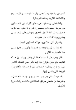 ‫ﻟﻠﻐﻤﻭﺽ ﻭﺍﻟﺘﻌﻘﻴﺩ ﻭﺍﻟﻼ ﻤﻌﻨﻲ، ﻭﻟﻴﺴﺕ ﺍﻻﻨﺘﺼـﺎﺭ ﻟﻠﻭﻀـﻭﺡ‬
                       ‫ﻭﺍﻻﺴﺘﻘﺎﻤﺔ ﺍﻟﻔﻜﺭﻴﺔ ﻭﺴﻼﻤﺔ ﺍﻟﻭﺠﺩﺍﻥ!‬
‫ﻭﻜﻨﺎ ﻨﺘﻤﻨﻰ ﺃﻥ ﻨﺴﺘﻔﻴﺩ ﻨﺤﻥ ﻤﻌﺸﺭ ﺍﻟﻘﺭﺍﺀ ﻏﻴﺭ ﺍﻟﺤـﺩﺍﺜﻴﻴﻥ‬
‫ﻤﻥ ﻤﻌﺭﻜﺔ »ﺤﻤﻭﺩﺓ« ﻭ»ﻋﺼﻔﻭﺭ« ﻟـﻭﻻ ﺘـﺩﻫﻭﺭ ﻤﺴـﺘﻭﻯ‬
‫ﺍﻟﺤﻭﺍﺭ ﻭﺘﺩﻨﻲ ﻟﻐﺔ ﺍﻟﺸﺠﺎﺭ ﺍﻟﻔﻜﺭﻱ ﺒﻴﻨﻬﻤﺎ. ﻭﻋﻠﻰ ﺍﻟﺭﻏﻡ ﻤـﻥ‬
                        ‫ﻭﻀﻭﺡ ﻭﻤﺘﺎﻨﺔ ﻜﺘﺎﺏ »ﺩ. ﺤﻤﻭﺩﺓ«.‬
        ‫ﻭﺍﻟﺴﺅﺍل ﺍﻵﻥ: ﻤﺎﺫﺍ ﻴﺭﻴﺩ ﻫﺅﻻﺀ ﺍﻟﺤﺩﺍﺜﻴﻭﻥ ﺍﻟﺠﺩﺩ؟‬
‫ﻟﻘﺩ ﻨﻔﻀﺕ ﺃﻭﺭﻭﺒﺎ ﻴﺩﻫﺎ ﺒﻌﺩ ﻓﻀﻴﺤﺔ »ﺁﻻﻥ ﺴﻭ ﻜﺎل« ﻤـﻥ‬
                                  ‫ﻫﺫﺍ »ﺍﻟﻀﺒﺎﺏ« ﺍﻟﻔﻜﺭﻱ.‬
‫ﻜﺎﻥ ﻴﺠﺏ ﻋﻠﻰ ﺃﺴﺎﺘﺫﺓ ﺍﻟﺤﺩﺍﺜﺔ ﺃﻥ ﻴﺘﻁﻬـﺭﻭﺍ ﻤـﻥ ﻫـﺫﻩ‬
‫ﺍﻟﻔﺎﺠﻌﺔ ﻭﻟﻭ ﺒﺒﻴﺎﻥ ﻴﻘﻭﻟﻭﻥ ﻓﻴﻪ ﺇﻨﻬﻡ ﺩﺃﺒﻭﺍ ﻋﻠﻰ ﺘﻀﻠﻴﻠﻨﺎ ﺃﻜﺜـﺭ‬
‫ﻤﻥ ﺭﺒﻊ ﻗﺭﻥ، ﻭﻴﻌﻠﻨﻭﻥ ﺍﺴﺘﻘﺎﻻﺘﻬﻡ ﻤﻥ ﺍﻟﻤﺅﺴﺴﺎﺕ ﺍﻷﻜﺎﺩﻴﻤﻴـﺔ‬
                                 ‫ﺍﻟﺭﻓﻴﻌﺔ ﺍﻟﺘﻲ ﻴﻨﺘﻤﻭﻥ ﺇﻟﻴﻬﺎ.‬
‫ﻜﻨﺎ ﻨﻭﺩ ﻟﻭ ﻓﻌل »ﺩ. ﺠﺎﺒﺭ ﻋﺼﻔﻭﺭ« ﻭ »ﺩ. ﺼﻼﺡ ﻓﻀل«‬
‫ﻭﻏﻴﺭﻫﻤﺎ ﻤﻥ ﻤﺸﻌﻠﻲ ﺤﺭﺍﺌﻕ ﺍﻟﺤﺩﺍﺜﺔ ﻓﻲ ﺒﻼﺩﻨـﺎ، ﻭﺍﻋﺘـﺫﺭﻭﺍ‬
                                       ‫‪‬‬
                                                  ‫ﻟﻸﺠﻴﺎل.‬




                      ‫- ٧٩١ -‬
 