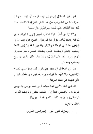 ‫ﻓﻤﻥ ﻏﻴﺭ ﺍﻟﻤﻌﻘﻭل ﺃﻥ ﺘﺘﻭﻟﻰ ﺍﻹﺼﺩﺍﺭﺍﺕ ﺘﻠﻭ ﺍﻹﺼـﺩﺍﺭﺍﺕ‬
‫ﺒﺄﻤﻭﺍل ﺩﺍﻓﻌﻲ ﺍﻟﻀﺭﺍﺌﺏ ﻋﻥ ﻫﺫﺍ ﺍﻟﻠﻐﻭ ﺍﻟﻔﺎﺭﻍ، ﻟﻨﻜﺘﺸﻑ ﺒﻌـﺩ‬
            ‫ﺫﻟﻙ ﺃﻨﻨﺎ ﺃﻨﻔﻘﻨﺎﻫﺎ ﻋﻠﻰ ﺜﻴﺎﺏ ﺇﻤﺒﺭﺍﻁﻭﺭ ﻋﺎﺭ ﺘﻤﺎ ‪‬ﺎ!‬
              ‫ٍ ﻤ‬
‫ﻭﻜﻨﺎ ﻨﻭﺩ ﻟﻭ ﺃﻁل ﻋﻠﻴﻨﺎ ﺍﻟﻜﺎﺘﺏ ﺍﻟﻜﺒﻴﺭ ﺇﺩﻭﺍﺭ ﺍﻟﺨﺭﺍﻁ ﻤـﻥ‬
‫ﺸﺭﻓﺘﻪ »ﺍﻟﺤﺩﺍﺜﻴﺔ« ﻭﻴﻘﻭل ﻟﻨﺎ ﻓﻲ ﺒﻴﺎﻥ ﻭﺍﻀﺢ ﻫﺫﻩ ﺍﻟﻤـﺭﺓ ﺇﻥ‬
‫ﺃﺭﺒﻌﻴﻥ ﻋﺎ ‪‬ﺎ ﻤﻥ ﺍﻟﺭﻁﺎﻨﺔ ﻭﺍﻟﺘﻭﻟﻴﺩ ﻭﺘﻔﺠﻴﺭ ﺍﻟﻠﻐﺔ ﻭﺘﻤﺯﻴﻕ ﺍﻟﻨﻤﻁ‬
                                               ‫ﻤ‬
‫ﻭﺘﻬﺸﻴﻡ »ﺍﻟﺘﺎﺒﻭ« ﻭﺘﻔﺘﻴﺕ ﺍﻟﻨﺹ ﻭﺘﻔﻜﻴﻙ ﺍﻟﻤﻌﻨﻰ، ﻟﻴﺱ ﺴـﻭﻯ‬
‫ﺃﻻﻋﻴﺏ ﻭﻀﺤﻙ ﻋﻠﻰ ﺍﻟﻌﻘﻭل، ﻭﺍﺴﺘﺨﻔﺎﻑ ﺒﻜل ﻤﺎ ﻫﻭ ﻭﺍﻀﺢ‬
                                           ‫ﻭﻤﺴﺘﻘﻴﻡ ﻭﻤﺤﺩﺩ.‬
‫ﻫل ﻤﻥ ﺍﻟﻤﻌﻘﻭل ﺃﻥ ﻨﻔﻬﻡ »ﺘﻲ.ﺇﺱ. ﺇﻟﻴـﻭﺕ« ﻓـﻲ ﻟﻐﺘـﻪ‬
‫ﺍﻹﻨﺠﻠﻴﺯﻴﺔ ﻭﻻ ﻨﻔﻬﻡ »ﺍﻟﺨﺭﺍﻁ« ﻭ »ﻋﺼﻔﻭﺭ« ﻭ »ﻓﻀـل« ﻭ‬
                              ‫»ﺃﺒﻭ ﺩﻴﺏ« ﻓﻲ ﻟﻐﺘﻨﺎ ﺍﻟﻌﺭﺒﻴﺔ؟!‬
‫ﻟﻘﺩ ﻜﺎﻥ ﺍﻟﻨﻘﺩ ﺍﻷﺩﺒﻲ ﻓﻌﻼ ﻤﻤﺘ ‪‬ﺎ ﻓـﻲ ﻨﺼـﻭﺹ »ﻟـﻭﻴﺱ‬
                  ‫ﹰ ﻌ‬
‫ﻋﻭﺽ« ﻭ »ﻏﻨﻴﻤﻲ ﻫﻼل« ﻭ »ﻤﺤﻤﺩ ﻤﻨﺩﻭﺭ« ﻭ»ﻋﺒﺩ ﺍﻟﻌﺯﻴﺯ‬
              ‫ﺍﻷﻫﻭﺍﻨﻲ« ﻭ »ﻋﺒﺩ ﺍﻟﻘﺎﺩﺭ ﺍﻟﻘﻁ«، ﻓﻤﺎﺫﺍ ﺠﺭﻯ؟!‬

                                              ‫ﻨﻘﻠﺔ ﺤﺩﺍﺜﻴﺔ‬
          ‫...... ﻭﻤﺎﺯﻟﻨﺎ ﻨﺩﻭﺭ ﺤﻭل ﺍﻹﻤﺒﺭﺍﻁﻭﺭ ﺍﻟﻌﺎﺭﻱ.‬


                      ‫- ٨٩١ -‬
 