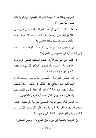 ‫ﺍﻟﻌﺭﺒﻴﺔ ﻭﻫﺫﺍ ﻤﺎ ﻻ ﺘﺘﻴﺤﻪ ﺍﻟﻨﺯﻋﺔ ﺍﻟﻘﻭﻤﻴﺔ ﺍﻟﻭﺤﺩﻭﻴﺔ ﻜﻤﺎ‬
                                ‫ﹸ‬
                                ‫ﻴﻨﻅﺭ ﻟﻬﺎ ﺤﺘﻰ ﺍﻵﻥ.‬
‫• ﻗﻠﺕ: ﺃﻟﺴﺕ ﺘﺭﻯ ﺃﻥ ﻫﺫﺍ ﺍﻟﻤﻭﻗﻑ ﻗﺎﺩﻙ ﺇﻟﻰ ﻤﺯﻴﺩ ﻤﻥ‬
‫ﺍﻻﻨﻌﺯﺍﻟﻴﺔ ﺤﺘﻰ ﻭﺼﻔﻙ ﺃﺤﺩ ﺍﻟﻨﻘـﺎﺩ – ﺫﺍﺕ ﻤﻘﺎﻟـﺔ –‬
                 ‫ﺒﺄﻨﻙ »ﺼﻭﺕ ﺴﻌﺩ ﺤﺩﺍﺩ ﺍﻷﺩﺒﻲ«؟.‬
‫ﺘﺴﺎﺀل ﺃﺩﻭﻨﻴﺱ ﺒﻬﺩﻭﺀ: ﻭﻤﺘﻰ ﻋﺎﺭﻀﺕ ﺍﻟﻭﺤﺩﺓ ﻭﺩﻋـﻭﺕ‬
                      ‫ﺇﻟﻰ ﺍﻻﻨﻌﺯﺍﻟﻴﺔ ﻓﻲ ﻨﺼﻭﺼﻲ ﺍﻟﺸﻌﺭﻴﺔ؟‬
‫• ﻗﻠﺕ: ﻓﻲ ﺩﻴﻭﺍﻨﻙ ﺍﻷﻭل ﻋﻨﺩﻤﺎ ﺃﺴﻤﻴﺕ ﻋﺼﺭ ﺍﻟﻭﺤـﺩﺓ‬
‫ﺍﻟﻤﺼﺭﻴﺔ - ﺍﻟﺴﻭﺭﻴﺔ، ﺒﻌﺼﺭ ﺍﻟﺤﺫﺍﺀ ﺍﻟﺫﻫﺒﻲ، ﻭﺭﺤﺕ‬
                          ‫ﺘﺤﺫﺭ ﻤﻥ ﻗﺩﻭﻡ ﺍﻟﻔﺭﺍﻋﻨﺔ.‬
                                             ‫ﱢ‬
‫- ﺇﻨﻪ ﻋﺼﺭ ﺍﻟﺸﺭﻁﺔ.. ﻋﺼـﺭ ﺍﻟﺒـﻭﻟﻴﺱ ﻭﻤﺼـﺎﺩﺭﺓ‬
‫ﺍﻟﺤﺭﻴﺎﺕ. ﻓﻬل ﻴﺩﺍﻓﻊ ﻫﺫﺍ ﺍﻟﻨﺎﻗﺩ ﻋﻥ ﺫﻟﻙ.. ﻭﻫل ﻜﺎﻨﺕ‬
‫ﻫﻨﺎﻙ ﻭﺤﺩﺓ ﻋﺎﻡ ٠٦٩١، ﺃﻤﺎ ﺍﻟﻔﺭﺍﻋﻨﺔ ﻓﻠـﻡ ﺃﻗﺼـﺩﻫﻡ‬
    ‫ﺒﺎﻟﻤﻌﻨﻲ ﺍﻟﺤﻀﺎﺭﻱ، ﻟﻜﻥ ﻗﺼﺩﺘﻬﻡ ﻜﺭﻤﺯ ﻟﻠﻁﻐﻴﺎﻥ.‬
‫ﺃﻤﺎ ﺍﻻﻨﻌﺯﺍﻟﻴﺔ، ﻓﻬﻲ ﺍﻟﻭﺠﻪ ﺍﻟﺤﻘﻴﻘﻲ ﻟﻠﻘﻭﻤﻴﺔ ﺍﻟﻭﺍﺤﺩﻴﺔ، ﻜﻴﻑ‬
‫ﻴﻤﻜﻥ ﺃﻥ ﺘﻜﻭﻥ ﺍﻟﻘﻭﻤﻴﺔ ﺍﻟﻌﺭﺒﻴﺔ ﺭ ‪‬ﺍ ﻋﻠﻰ ﺍﻟﻘﻭﻤﻴﺎﺕ ﺍﻷﺨـﺭﻯ‬
                     ‫ﺩ‬
                 ‫ﻜﺎﻟﻤﺼﺭﻴﺔ ﻭﺍﻟﻔﺭﻋﻭﻨﻴﺔ ﻭﺍﻟﻠﺒﻨﺎﻨﻴﺔ.. ﻭﻏﻴﺭﻫﺎ؟‬
 ‫ﺇﻥ ﺍﻟﻘﻭﻤﻴﺔ ﺒﺎﻟﻨﺴﺒﺔ ﻟﻲ ﺠﺯﺀ ﻤﻥ ﺍﻟﻌﺭﻭﺒﺔ.. ﻭﻟﻴﺱ ﺍﻟﻌﻜﺱ!‬

                       ‫- ٩١ -‬
 