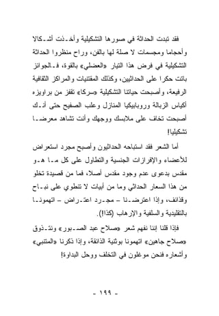 ‫ﻓﻘﺩ ﺘﺒﺩﺕ ﺍﻟﺤﺩﺍﺜﺔ ﻓﻲ ﺼﻭﺭﻫﺎ ﺍﻟﺘﺸﻜﻴﻠﻴﺔ ﻭﺃﺨـﺫﺕ ﺃﺸـﻜﺎﻻ‬
‫ﹰ‬
‫ﻭﺃﺤﺠﺎ ‪‬ﺎ ﻭﻤﺠﺴﻤﺎﺕ ﻻ ﺼﻠﺔ ﻟﻬﺎ ﺒﺎﻟﻔﻥ، ﻭﺭﺍﺡ ﻤﻨﻅﺭﻭﺍ ﺍﻟﺤﺩﺍﺜﺔ‬
           ‫ﹼ‬                                  ‫ﻤ‬
‫ﺍﻟﺘﺸﻜﻴﻠﻴﺔ ﻓﻲ ﻓﺭﺽ ﻫﺫﺍ ﺍﻟﺘﻴﺎﺭ »ﺍﻟﻌﻀﻠﻲ« ﺒﺎﻟﻘﻭﺓ، ﻓـﺎﻟﺠﻭﺍﺌﺯ‬
‫ﺒﺎﺘﺕ ﺤﻜ ‪‬ﺍ ﻋﻠﻰ ﺍﻟﺤﺩﺍﺜﻴﻴﻥ، ﻭﻜﺫﻟﻙ ﺍﻟﻤﻘﺘﻨﻴﺎﺕ ﻭﺍﻟﻤﺭﺍﻜﺯ ﺍﻟﺜﻘﺎﻓﻴﺔ‬
                                                  ‫ﺭ‬
‫ﺍﻟﺭﻓﻴﻌﺔ، ﻭﺃﺼﺒﺤﺕ ﺤﻴﺎﺘﻨﺎ ﺍﻟﺘﺸﻜﻴﻠﻴﺔ »ﺴﺭﻜﺎ« ﺘﻘﻔﺯ ﻤﻥ ﺒﺭﺍﻭﻴﺯﻩ‬
                  ‫ﹰ‬
‫ﺃﻜﻴﺎﺱ ﺍﻟﺯﺒﺎﻟﺔ ﻭﺭﻭﺒﺎﺒﻴﻜﻴﺎ ﺍﻟﻤﻨﺎﺯل ﻭﻋﻠﺏ ﺍﻟﺼﻔﻴﺢ ﺤﺘﻰ ﺃﻨـﻙ‬
‫ﺃﺼﺒﺤﺕ ﺘﺨﺎﻑ ﻋﻠﻰ ﻤﻼﺒﺴﻙ ﻭﻭﺠﻬﻙ ﻭﺃﻨﺕ ﺘﺸﺎﻫﺩ ﻤﻌﺭ ‪‬ـﺎ‬
  ‫ﻀ‬
                                                   ‫ﺘﺸﻜﻴﻠ ‪‬ﺎ!‬
                                                     ‫ﻴ‬
‫ﺃﻤﺎ ﺍﻟﺸﻌﺭ ﻓﻘﺩ ﺍﺴﺘﺒﺎﺤﻪ ﺍﻟﺤﺩﺍﺜﻴﻭﻥ ﻭﺃﺼﺒﺢ ﻤﺠﺭﺩ ﺍﺴﺘﻌﺭﺍﺽ‬
‫ﻟﻸﻋﻀﺎﺀ ﻭﺍﻹﻓﺭﺍﺯﺍﺕ ﺍﻟﺠﻨﺴﻴﺔ ﻭﺍﻟﺘﻁﺎﻭل ﻋﻠﻰ ﻜل ﻤـﺎ ﻫـﻭ‬
‫ﻤﻘﺩﺱ ﺒﺩﻋﻭﻯ ﻋﺩﻡ ﻭﺠﻭﺩ ﻤﻘﺩﺱ ﺃﺼﻼ، ﻓﻤﺎ ﻤﻥ ﻗﺼﻴﺩﺓ ﺘﺨﻠﻭ‬
                   ‫ﹰ‬
‫ﻤﻥ ﻫﺫﺍ ﺍﻟﺴﻌﺎﺭ ﺍﻟﺤﺩﺍﺜﻲ ﻭﻤﺎ ﻤﻥ ﺃﺒﻴﺎﺕ ﻻ ﺘﻨﻁﻭﻱ ﻋﻠﻰ ﻨﺒـﺎﺡ‬
‫ﻭﻗﺫﺍﺌﻑ، ﻭﺇﺫﺍ ﺍﻋﺘﺭﻀـﻨﺎ – ﻤﺠـﺭﺩ ﺍﻋﺘـﺭﺍﺽ – ﺍﺘﻬﻤﻭﻨـﺎ‬
                        ‫ﺒﺎﻟﺘﻘﻠﻴﺩﻴﺔ ﻭﺍﻟﺴﻠﻔﻴﺔ ﻭﺍﻹﺭﻫﺎﺏ )ﻜﺫﺍ!(.‬
‫ﻓﺈﺫﺍ ﻗﻠﻨﺎ ﺇﻨﻨﺎ ﻨﻔﻬﻡ ﺸﻌﺭ »ﺼﻼﺡ ﻋﺒﺩ ﺍﻟﺼـﺒﻭﺭ« ﻭﻨﺘـﺫﻭﻕ‬
‫»ﺼﻼﺡ ﺠﺎﻫﻴﻥ« ﺍﺘﻬﻤﻭﻨﺎ ﺒﻭﺜﻨﻴﺔ ﺍﻟﺫﺍﺌﻘﺔ، ﻭﺇﺫﺍ ﺫﻜﺭﻨﺎ »ﺍﻟﻤﺘﻨﺒﻲ«‬
          ‫ﻭﺃﺸﻌﺎﺭﻩ ﻓﻨﺤﻥ ﻤﻭﻏﻠﻭﻥ ﻓﻲ ﺍﻟﺘﺨﻠﻑ ﻭﻭﺤل ﺍﻟﺒﺩﺍﻭﺓ!‬



                      ‫- ٩٩١ -‬
 