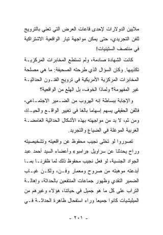 ‫ﻤﻼﻴﻴﻥ ﺍﻟﺩﻭﻻﺭﺍﺕ ﻹﺤﺩﻯ ﻗﺎﻋﺎﺕ ﺍﻟﻌﺭﺽ ﺍﻟﺘﻲ ﺘﻌﻨﻲ ﺒﺎﻟﺘﺭﻭﻴﺞ‬
‫ﻟﻠﻔﻥ ﺍﻟﺘﺠﺭﻴﺩﻱ، ﺤﺘﻰ ﻴﻤﻜﻥ ﻤﻭﺍﺠﻬﺔ ﺘﻴﺎﺭ ﺍﻟﻭﺍﻗﻌﻴﺔ ﺍﻻﺸﺘﺭﺍﻜﻴﺔ‬
                                    ‫ﻓﻲ ﻤﻨﺘﺼﻑ ﺍﻟﺴﺘﻴﻨﻴﺎﺕ!‬
‫ﻜﺎﻨﺕ ﺍﻟﺸﻬﺎﺩﺓ ﺼﺎﺩﻤﺔ، ﻭﻟﻡ ﺘﺴﺘﻁﻊ ﺍﻟﻤﺨﺎﺒﺭﺍﺕ ﺍﻟﻤﺭﻜﺯﻴـﺔ‬
‫ﺘﻜﺫﻴﺒﻬﺎ. ﻭﻜﺎﻥ ﺍﻟﺴﺅﺍل ﺍﻟﺫﻱ ﻁﺭﺤﺘﻪ ﺍﻟﺼﺤﻴﻔﺔ: ﻤﺎ ﻫﻲ ﻤﺼﻠﺤﺔ‬
‫ﺍﻟﻤﺨﺎﺒﺭﺍﺕ ﺍﻟﻤﺭﻜﺯﻴﺔ ﺍﻷﻤﺭﻴﻜﻴﺔ ﻓﻲ ﺘﺭﻭﻴﺞ ﺍﻟﻔﻨـﻭﻥ ﺍﻟﺤﺩﺍﺜﻴـﺔ‬
        ‫ﻏﻴﺭ ﺍﻟﻤﻔﻬﻭﻤﺔ؟ ﻭﻟﻤﺎﺫﺍ ﺍﻟﺨﻭﻑ، ﺒل ﺍﻟﻬﻠﻊ ﻤﻥ ﺍﻟﻭﺍﻗﻌﻴﺔ؟‬
‫ﻭﺍﻹﺠﺎﺒﺔ ﺒﺒﺴﺎﻁﺔ ﺇﻨﻪ ﺍﻟﻬﺭﻭﺏ ﻤﻥ ﺍﻟﻀـﻤﻴﺭ ﺍﻻﺠﺘﻤـﺎﻋﻲ،‬
‫ﻓﺎﻟﻔﻥ ﺍﻟﺤﻘﻴﻘﻲ ﻴﺴﻬﻡ ﺇﺴﻬﺎﻤﺎ ﺒﺎﻟ ﹰﺎ ﻓﻲ ﺘﻐﻴﻴﺭ ﺍﻟﻭﺍﻗـﻊ ﻭﺍﻟﺤﻴـﺎﺓ،‬
                            ‫‪ ‬ﻐ‬
‫ﻭﻤﻥ ﺜﻡ، ﻻ ﺒﺩ ﻤﻥ ﻤﻭﺍﺠﻬﺘﻪ ﺒﻬﺫﻩ ﺍﻷﺸﻜﺎل ﺍﻟﺤﺩﺍﺜﻴﺔ ﺍﻟﻐﺎﻤﻀـﺔ‬
                      ‫ﺍﻟﻐﺭﺒﻴﺔ ﺍﻟﻤﻭﻏﻠﺔ ﻓﻲ ﺍﻟﻀﻴﺎﻉ ﻭﺍﻟﺘﺠﺭﻴﺩ.‬
‫ﺘﺼﻭﺭﻭﺍ ﻟﻭ ﺘﺨﻠﻰ ﻨﺠﻴﺏ ﻤﺤﻔﻭﻅ ﻋﻥ ﻭﺍﻗﻌﻴﺘﻪ ﻭﺘﺸﺨﻴﺼﻴﺘﻪ‬
‫ﻭﺭﺍﺡ ﻴﺤﺩﺜﻨﺎ ﻋﻥ ﺴﺭﺍﻭﻴل »ﺭﺍﻤﺒﻭ« ﻭﺃﻋﻀﺎﺀ ﺍﻟﺴﻴﺩ ﺃﺤﻤﺩ ﻋﺒﺩ‬
‫ﺍﻟﺠﻭﺍﺩ ﺍﻟﺠﻨﺴﻴﺔ، ﻟﻭ ﻓﻌل ﻨﺠﻴﺏ ﻤﺤﻔﻭﻅ ﺫﻟﻙ ﻟﻤﺎ ﻅﻔﺭﻨـﺎ ﺒﻤـﺎ‬
‫ﺃﺒﺩﻋﺘﻪ ﻤﻭﻫﺒﺘﻪ ﻤﻥ ﺼﺭﻭﺡ ﻭﻤﻌﻤﺎﺭ ﻭﻓـﻥ، ﻭﻟﻜـﻥ ﻏﻴـﺎﺏ‬
‫ﺍﻟﻀﻤﻴﺭ ﺍﻟﻨﻘﺩﻱ ﻭﻅﻬﻭﺭ ﺠﻤﺎﻋﺎﺕ ﺍﻟﻤﻨﺘﻔﻌﻴﻥ ﺒﺎﻟﺤﺩﺍﺜﺔ، ﻭﺇﻫﺎﻟـﺔ‬
‫ﺍﻟﺘﺭﺍﺏ ﻋﻠﻰ ﻜل ﻤﺎ ﻫﻭ ﺠﻤﻴل ﻓﻲ ﺤﻴﺎﺘﻨﺎ، ﻫﺅﻻﺀ ﻭﻏﻴﺭﻫﻡ ﻤﻥ‬
‫ﺍﻟﻤﻴﻠﻴﺸﻴﺎﺕ ﻜﺎﻨﻭﺍ ﺠﻤﻴﻌﺎ ﻭﺭﺍﺀ ﺍﺴﺘﻔﺤﺎل ﻅﺎﻫﺭﺓ ﺍﻟﺤﺩﺍﺜـﺔ ﻓـﻲ‬
                                 ‫‪‬‬

                      ‫- ١٠٢ -‬
 