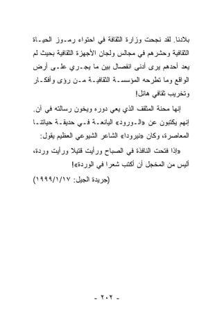 ‫ﺒﻼﺩﻨﺎ. ﻟﻘﺩ ﻨﺠﺤﺕ ﻭﺯﺍﺭﺓ ﺍﻟﺜﻘﺎﻓﺔ ﻓﻲ ﺍﺤﺘﻭﺍﺀ ﺭﻤـﻭﺯ ﺍﻟﺤﻴـﺎﺓ‬
‫ﺍﻟﺜﻘﺎﻓﻴﺔ ﻭﺤﺸﺭﻫﻡ ﻓﻲ ﻤﺠﺎﻟﺱ ﻭﻟﺠﺎﻥ ﺍﻷﺠﻬﺯﺓ ﺍﻟﺜﻘﺎﻓﻴﺔ ﺒﺤﻴﺙ ﻟﻡ‬
‫ﻴﻌﺩ ﺃﺤﺩﻫﻡ ﻴﺭﻯ ﺃﺩﻨﻰ ﺍﻨﻔﺼﺎل ﺒﻴﻥ ﻤﺎ ﻴﺠـﺭﻱ ﻋﻠـﻰ ﺃﺭﺽ‬
‫ﺍﻟﻭﺍﻗﻊ ﻭﻤﺎ ﺘﻁﺭﺤﻪ ﺍﻟﻤﺅﺴﺴـﺔ ﺍﻟﺜﻘﺎﻓﻴـﺔ ﻤـﻥ ﺭﺅﻯ ﻭﺃﻓﻜـﺎﺭ‬
                                   ‫ﻭﺘﺨﺭﻴﺏ ﺜﻘﺎﻓﻲ ﻫﺎﺌل!‬
‫ﺇﻨﻬﺎ ﻤﺤﻨﺔ ﺍﻟﻤﺜﻘﻑ ﺍﻟﺫﻱ ﻴﻌﻲ ﺩﻭﺭﻩ ﻭﻴﺨﻭﻥ ﺭﺴﺎﻟﺘﻪ ﻓﻲ ﺁﻥ.‬
‫ﺇﻨﻬﻡ ﻴﻜﺘﺒﻭﻥ ﻋﻥ »ﺍﻟـﻭﺭﻭﺩ« ﺍﻟﻴﺎﻨﻌـﺔ ﻓـﻲ ﺤﺩﻴﻘـﺔ ﺤﻴﺎﺘﻨـﺎ‬
  ‫ﺍﻟﻤﻌﺎﺼﺭﺓ، ﻭﻜﺎﻥ »ﻨﻴﺭﻭﺩﺍ« ﺍﻟﺸﺎﻋﺭ ﺍﻟﺸﻴﻭﻋﻲ ﺍﻟﻌﻅﻴﻡ ﻴﻘﻭل:‬
‫»ﺇﺫﺍ ﻓﺘﺤﺕ ﺍﻟﻨﺎﻓﺫﺓ ﻓﻲ ﺍﻟﺼﺒﺎﺡ ﻭﺭﺃﻴﺕ ﻗﺘﻴﻼ ﻭﺭﺃﻴﺕ ﻭﺭﺩﺓ،‬
            ‫ﹰ‬
             ‫ﺃﻟﻴﺱ ﻤﻥ ﺍﻟﻤﺨﺠل ﺃﻥ ﺃﻜﺘﺏ ﺸﻌ ‪‬ﺍ ﻓﻲ ﺍﻟﻭﺭﺩﺓ«!‬
                          ‫ﺭ‬
‫)ﺠﺭﻴﺩﺓ ﺍﻟﺠﻴل: ٧١/١/٩٩٩١(‬




                    ‫- ٢٠٢ -‬
 