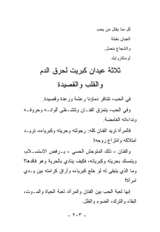 ‫ﻜل ﻤﻨﺎ ﻴﻘﺘل ﻤﻥ ‪‬ﺤﺏ‬
                                       ‫ﻴ‬
                                             ‫ﺍﻟﺠﺒﺎﻥ ﺒ ﹸﺒﻠﺔ‬
                                                ‫ﻘ‬
                                         ‫ﻭﺍﻟﺸﺠﺎﻉ ﺒﻨﺼل.‬
                                               ‫‪‬‬
                                             ‫ﺃﻭﺴﻜﺎﺭﻭﺍﻴﻠﺩ‬

        ‫ﺜﻼﺜﺔ ﻋﻴﺩﺍﻥ ﻜﺒﺭﻴﺕ ﻟﺤﺭﻕ ﺍﻟﺩﻡ‬
                 ‫ﻭﺍﻟﻘﻠﺏ ﻭﺍﻟﻘﺼﻴﺩﺓ‬
         ‫ﻓﻲ ﺍﻟﺤﺏ، ﺘﺘﻨﺎﻓﺭ ﺩﻤﺎﺅﻨﺎ ﺭﻋﺸﺔ ﻭﺭﻋﺩﺓ ﻭﻗﺼﻴﺩﺓ.‬
                 ‫ﹲ‬     ‫ﹲ‬
‫ﻭﻓﻲ ﺍﻟﺤﺏ، ﻴﺘﻤﺯﻕ ﺍﻟﻔﻨـﺎﻥ ﻭﺘﺘﺸـﻅﻰ ﺃﻟﻭﺍﻨـﻪ ﻭﺤﺭﻭﻓـﻪ‬
                                        ‫ﻭﻨﺩﺍﺀﺍﺘﻪ ﺍﻟﻐﺎﻤﻀﺔ.‬
‫ﻓﺎﻟﻤﺭﺃﺓ ﹸﺭﻴﺩ ﺍﻟﻔﻨﺎﻥ ﻜﻠﻪ: ﺭﺠﻭﻟﺘﻪ ﻭﺤﺭﻴﺘﻪ ﻭﻜﺒﺭﻴﺎﺀﻩ، ﺘﺭﻴـﺩ‬
                                             ‫ﺘ‬
                                   ‫ﺍﻤﺘﻼﻜﻪ ﻭﺍﻨﺘﺯﺍﻉ ﺭﻭﺤﻪ!‬
‫ﻭﺍﻟﻔﻨﺎﻥ – ﺫﻟﻙ ﺍﻟﻤﺘﻭﺤﺵ ﺍﻟﺤﺴﻲ – ﻴـﺭﻓﺽ ﺍﻻﺴﺘﺴـﻼﻡ،‬
‫ﻭﻴﺘﻤﺴﻙ ﺒﺤﺭﻴﺘﻪ ﻭﻜﺒﺭﻴﺎﺌﻪ، ﻓﻜﻴﻑ ﻴﻨﺎﺩﻱ ﺒﺎﻟﺤﺭﻴﺔ ﻭﻫﻭ ﻓﺎﻗﺩﻫﺎ؟‬
‫ﻭﻤﺎ ﺍﻟﺫﻱ ﻴﺘﺒﻘﻰ ﻟﻪ ﻟﻭ ﺨﻠﻊ ﻜﺒﺭﻴﺎﺀﻩ ﻭﺃﺭﺍﻕ ﻜﺭﺍﻤﺘﻪ ﺒﻴﻥ ﻴـﺩﻱ‬
                                                      ‫ﺍﻤﺭﺃﺓ؟‬
‫ﺇﻨﻬﺎ ﻟﻌﺒﺔ ﺍﻟﺤﺏ ﺒﻴﻥ ﺍﻟﻔﻨﺎﻥ ﻭﺍﻟﻤﺭﺃﺓ، ﻟﻌﺒﺔ ﺍﻟﺤﻴﺎﺓ ﻭﺍﻟﻤـﻭﺕ،‬
                             ‫ﺍﻟﺒﻘﺎﺀ ﻭﺍﻟﺘﺭﻙ، ﺍﻟﻀﻭﺀ ﻭﺍﻟﻅل.‬

                      ‫- ٣٠٢ -‬
 