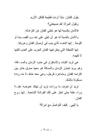 ‫ﻴﻘﻭل ﺍﻟﻔﻨﺎﻥ: »ﺇﺫﺍ ﺃﺭﺩﺕ ﻗﻁﻴﻌﺔ ﻓﻠﺘﻜﻥ ﺍﻵﻥ«.‬
                             ‫ﻭﺘﻘﻭل ﺍﻟﻤﺭﺃﺓ: ﻟﻘﺩ ﻀﻴﻌﺘﻨﻲ؟‬
        ‫ﻓﺎﻷﻤﺎﻥ ﺒﺎﻟﻨﺴﺒﺔ ﻟﻬﺎ ﻫﻭ ﺘﺨﻠﻲ ﺍﻟﻔﻨﺎﻥ ﻋﻥ ﺍﻟﺘﺯﺍﻤﺎﺘﻪ.‬
‫ﻭﺍﻷﻤﺎﻥ ﺒﺎﻟﻨﺴﺒﺔ ﻟﻪ ﻫﻭ ﺃﻥ ﺘﺒﻘﻰ ﻋﻠﻰ ﺘﺨـﻭﻡ ﺍﻟﻘﺼـﻴﺩﺓ ﺃﻭ‬
  ‫ﺍﻟﻠﻭﺤﺔ.. ﺇﻨﻬﺎ ﺍﻟﺩﻑﺀ ﺍﻟﺫﻱ ﻴﺩﺏ ﻓﻲ ﺃﻭﺼﺎل ﺍﻟﻔﻨﺎﻥ ﻭﻋﺭﻭﻗﻪ.‬
‫ﺇﻨﻬﺎ ﺍﻟﻠﺤﻅﺔ ﺍﻟﺘﻲ ﻴﻌﻠﻥ ﻓﻴﻬﺎ ﺍﻟﻔﻨﺎﻥ ﺍﻟﺤﺭﺏ ﻋﻠﻰ ﺍﻟﻌﺩﻡ، ﻟﻜﻨﻬﺎ‬
                                                  ‫ﻻ ﺘﻔﻬﻤﻪ.‬
‫ﻫﻲ ﺘﺭﻴﺩ ﺍﻟﺜﺒﺎﺕ ﻭﺍﻻﺴﺘﻘﺭﺍﺭ ﻓﻲ ﺤﺩﻭﺩ ﺍﻟﺯﻤﺎﻥ ﻭﺍﻟﻤﺴـﺎﻓﺔ،‬
‫ﻭﻫﻭ ﻴﺭﻴﺩ ﺘﺠﺎﻭﺯ ﺍﻟﺯﻤﺎﻥ ﻭﺍﻟﻤﺴﺎﻓﺔ ﻫﻭ ﻤﻌﻬﺎ ﻤﻤﺯﻕ ﺤﺎﺌﺭ ﺒﻴﻥ‬
‫ﺍﻟﺘﺯﺍﻤﻪ ﻜﻔﻨﺎﻥ ﻭﻤﺸﺎﻋﺭﻩ ﻜﺭﺠل، ﻭﻫﻲ ﻤﻌﻪ ﺨﺎﺌﻔـﺔ ﻤﺘـﺭﺩﺩﺓ‬
                                            ‫ﻤﺴﻜﻭﻨﺔ ﺒﺎﻟﺸﻙ.‬
‫ﺘﺭﻴﺩ ﺃﻥ ﺘﻌﺭﻑ ﻤﺎ ﻭﺭﺍﺀﻩ، ﺘﺭﻴﺩ ﺃﻥ ﺘﻬﺘﻙ ﻏﻤﻭﻀﻪ ﻋﻠﺒـﺔ‬
‫ﻭﺭﺍﺀ ﻋﻠﺒﺔ ﺤﺘﻰ ﺘﻌﺜﺭ ﻋﻠﻰ ﺘﻠﻙ ﺍﻟﻔﺭﺍﺸﺔ ﺍﻟﺸﺎﺤﺒﺔ.. ﺇﻨﻬﺎ ﺭﻭﺡ‬
                                                     ‫ﺍﻟﻔﻨﺎﻥ.‬
                      ‫ﻴﺎ ﺇﻟﻬﻲ.. ﻜﻴﻑ ﺍﻟﺘﻭﺍﺼل ﻤﻊ ﺍﻤﺭﺃﺓ؟‬




                      ‫- ٤٠٢ -‬
 