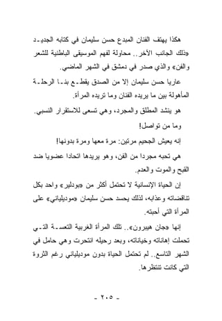 ‫ﻫﻜﺫﺍ ﻴﻬﺘﻑ ﺍﻟﻔﻨﺎﻥ ﺍﻟﻤﺒﺩﻉ ﺤﺴﻥ ﺴﻠﻴﻤﺎﻥ ﻓﻲ ﻜﺘﺎﺒﻪ ﺍﻟﺠﺩﻴـﺩ‬
‫»ﺫﻟﻙ ﺍﻟﺠﺎﻨﺏ ﺍﻵﺨﺭ.. ﻤﺤﺎﻭﻟﺔ ﻟﻔﻬﻡ ﺍﻟﻤﻭﺴﻴﻘﻰ ﺍﻟﺒﺎﻁﻨﻴﺔ ﻟﻠﺸﻌﺭ‬
         ‫ﻭﺍﻟﻔﻥ« ﻭﺍﻟﺫﻱ ﺼﺩﺭ ﻓﻲ ﺩﻤﺸﻕ ﻓﻲ ﺍﻟﺸﻬﺭ ﺍﻟﻤﺎﻀﻲ.‬
‫ﻋﺎﺭ ‪‬ﺎ ﺤﺴﻥ ﺴﻠﻴﻤﺎﻥ ﺇﻻ ﻤﻥ ﺍﻟﺼﺩﻕ ﻴﻘﻁـﻊ ﺒﻨـﺎ ﺍﻟﺭﺤﻠـﺔ‬
                                           ‫ﻴ‬
              ‫ﺍﻟﻤﺄﻫﻭﻟﺔ ﺒﻴﻥ ﻤﺎ ﻴﺭﻴﺩﻩ ﺍﻟﻔﻨﺎﻥ ﻭﻤﺎ ﺘﺭﻴﺩﻩ ﺍﻟﻤﺭﺃﺓ.‬
‫ﻫﻭ ﻴﻨﺸﺩ ﺍﻟﻤﻁﻠﻕ ﻭﺍﻟﻤﺠﺭﺩ، ﻭﻫﻲ ﺘﺴﻌﻰ ﻟﻼﺴﺘﻘﺭﺍﺭ ﺍﻟﻨﺴﺒﻲ.‬
                                        ‫ﻭﻤﺎ ﻤﻥ ﺘﻭﺍﺼل!‬
        ‫ﺇﻨﻪ ﻴﻌﻴﺵ ﺍﻟﺠﺤﻴﻡ ﻤﺭﺘﻴﻥ: ﻤﺭﺓ ﻤﻌﻬﺎ ﻭﻤﺭﺓ ﺒﺩﻭﻨﻬﺎ!‬
‫ﻫﻲ ﺘﺤﺒﻪ ﻤﺠﺭ ‪‬ﺍ ﻤﻥ ﺍﻟﻔﻥ، ﻭﻫﻭ ﻴﺭﻴﺩﻫﺎ ﺍﺘﺤﺎ ‪‬ﺍ ﻋﻀﻭ ‪‬ﺎ ﻀﺩ‬
    ‫ﻴ‬      ‫ﺩ‬                           ‫ﺩ‬
                                      ‫ﺍﻟﻘﺒﺢ ﻭﺍﻟﻤﻭﺕ ﻭﺍﻟﻌﺩﻡ.‬
‫ﺇﻥ ﺍﻟﺤﻴﺎﺓ ﺍﻹﻨﺴﺎﻨﻴﺔ ﻻ ﺘﺤﺘﻤل ﺃﻜﺜﺭ ﻤﻥ »ﺒﻭﺩﻟﻴﺭ« ﻭﺍﺤﺩ ﺒﻜل‬
‫ﺘﻨﺎﻗﻀﺎﺘﻪ ﻭﻋﺫﺍﺒﻪ، ﻟﺫﻟﻙ ﻴﺤﺴﺩ ﺤﺴﻥ ﺴﻠﻴﻤﺎﻥ »ﻤﻭﺩﻴﻠﻴﺎﻨﻲ« ﻋﻠﻰ‬
                                          ‫ﺍﻟﻤﺭﺃﺓ ﺍﻟﺘﻲ ﺃﺤﺒﺘﻪ.‬
‫ﺇﻨﻬﺎ »ﺠﺎﻥ ﻫﻴﺒﺭﻭﻥ«.. ﺘﻠﻙ ﺍﻟﻤﺭﺃﺓ ﺍﻟﻐﺭﺒﻴﺔ ﺍﻟﺘﻌﺴـﺔ ﺍﻟﺘـﻲ‬
‫ﺘﺤﻤﻠﺕ ﺇﻫﺎﻨﺎﺘﻪ ﻭﺨﻴﺎﻨﺎﺘﻪ، ﻭﺒﻌﺩ ﺭﺤﻴﻠﻪ ﺍﻨﺘﺤﺭﺕ ﻭﻫﻲ ﺤﺎﻤل ﻓﻲ‬
‫ﺍﻟﺸﻬﺭ ﺍﻟﺘﺎﺴﻊ.. ﻟﻡ ﺘﺤﺘﻤل ﺍﻟﺤﻴﺎﺓ ﺒﺩﻭﻥ ﻤﻭﺩﻴﻠﻴﺎﻨﻲ ﺭﻏﻡ ﺍﻟﺜﺭﻭﺓ‬
                                        ‫ﺍﻟﺘﻲ ﻜﺎﻨﺕ ﺘﻨﺘﻅﺭﻫﺎ.‬


                      ‫- ٥٠٢ -‬
 