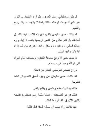 ‫ﻟﻡ ﻴﻜﻥ ﻤﻭﺩﻴﻠﻴﺎﻨﻲ ﺭﺴﺎﻡ ﺍﻟﻌﺭﻯ.. ﺒل ﺃﺭﺍﺩ ﺍﻻﺘﺤﺎﺩ ﺒـﺎﻟﻜﻭﻥ‬
‫ﻋﺒﺭ ﺍﻟﻤﺭﺃﺓ ﻓﺠﺎﺀﺕ ﻟﻭﺤﺎﺘﻪ ﻋﻨﺎ ﹰﺎ ﻭﺍﺤﺘﻔﺎﻻ ﺒﺎﻟﺠﺴـﺩ ﻭﺍﻟـﺭﻭﺡ‬
                ‫ﹰ‬        ‫ﻗ‬
                                                ‫ﻭﺍﻟﻘﻠﺏ.‬
‫ﻟﻡ ﻴﻜﺘﻑ ﺤﺴﻥ ﺴﻠﻴﻤﺎﻥ ﺒﺘﻘﺩﻴﻡ ﺘﺠﺭﺒﺘﻪ ﺍﻹﻨﺴـﺎﻨﻴﺔ ﺒﻜﺎﻤـل‬
‫ﺃﺒﻌﺎﺩﻫﺎ، ﺒل ﻗﺩﻡ ﻨﻤﺎﺫﺝ ﻤﻥ ﺍﻟﺸﻌﺭ ﺘﺭﺠﻤﻬﺎ ﺒﻨﻔﺴـﻪ ﻹﻴﻠـﻭﺍﺭ،‬
                                       ‫‪‬‬
‫ﻭﻤﺎﻴﻜﻭﻓﺴﻜﻲ، ﻭﺒﺭﻴﻔﻴﺭ، ﻭﺃﻭﺴﻜﺎﺭ ﻭﺍﻴﻠﺩ ﻭﻏﻴﺭﻫﻡ ﻤﻥ ﺸـﻌﺭﺍﺀ‬
                                    ‫ﺍﻹﻨﺠﻠﻴﺯ ﻭﺍﻟﻴﻭﻨﺎﻨﻴﻴﻥ.‬
‫ﺘﺭﺠﻤﻬﺎ ﺤﺘﻰ ﻻ ﻴﺭﻓﻊ ﺴﻤﺎﻋﺔ ﺍﻟﺘﻠﻴﻔﻭﻥ ﻭﻴﻀﻌﻑ ﺃﻤﺎﻡ ﺍﻟﻤﺭﺃﺓ‬
                            ‫ﺍﻟﺘﻲ ﺘﺭﻜﺘﻪ ﻭﺤﻴ ‪‬ﺍ ﻓﻲ ﻤﺭﺴﻤﻪ.‬
                                       ‫ﺩ‬
               ‫ﻭﺭﺍﺡ ﻴﺼﻐﻰ ﻟﻤﻭﺴﻴﻘﻰ ﺍﻟﺸﻌﺭ ﻤﻥ ﺩﺍﺨﻠﻪ.‬
‫ﻟﻘﺩ ﻜﺸﻑ ﺤﺴﻥ ﺴﻠﻴﻤﺎﻥ ﻋﻥ ﻭﺠﻭﺩ ﺃﻋﻤﻕ ﻟﻠﻘﺼﻴﺩﺓ.. ﺘﻤﺎ ‪‬ﺎ‬
 ‫ﻤ‬
                                               ‫ﻜﺎﻟﻠﻭﺤﺔ.‬
                ‫ﻓﺎﻟﻘﺼﻴﺩﺓ ﻟﻬﺎ ﺴﻁﺢ ﻭﻤﻠﻤﺱ ﻭﺇﻴﻘﺎﻉ ﻭﻨﻐﻡ.‬
‫ﻓﺎﻟﺸﺎﻋﺭ ﻫﻭ ﻜﻘﺼﻴﺩﺘﻪ – ﺘﻤﺎﻤﺎ ﻤﺜﻠﻤﺎ ﺭﺴﻡ »ﻤﺎﻴﺘﺱ« ﺘﻔﺎﺤﺘﻪ‬
                          ‫‪‬‬
                         ‫ﺒﺎﻟﻠﻭﻥ ﺍﻷﺯﺭﻕ، ﻟﻘﺩ ﺃﺭﺍﺩﻫﺎ ﻜﺫﻟﻙ.‬
          ‫ﺇﻨﻬﺎ ﺘﻔﺎﺤﺘﻪ ﻭﻻ ﻴﺠﺏ ﺃﻥ ﻨﺴﺄل: ﻟﻤﺎﺫﺍ ﻓﻌل ﺫﻟﻙ؟‬




                     ‫- ٦٠٢ -‬
 