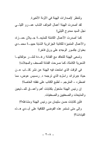 ‫ﻭﻟﻨﻨﻅﺭ ﻹﺼﺩﺍﺭﺍﺕ ﺍﻟﻬﻴﺌﺔ ﻓﻲ ﺍﻵﻭﻨﺔ ﺍﻷﺨﻴﺭﺓ.‬
‫ﻟﻘﺩ ﺃﺼﺩﺭﺕ ﺍﻟﻬﻴﺌﺔ ﺃﻋﻤﺎل ﺍﻟﻤﺅﻟﻑ ﺍﻟﺸﺎﺏ ﻋﻤـﺭﻭ ﺍﻟﻠﻴﺜـﻲ‬
                                 ‫ﻨﺠل ﺍﻟﺴﻴﺩ ﻤﻤﺩﻭﺡ ﺍﻟﻠﻴﺜﻲ!‬
‫ﻜﻤﺎ ﺃﺼﺩﺭﺕ ﺍﻷﻋﻤﺎل ﺍﻟﻜﺎﻤﻠﺔ ﻟﻠﻤﺫﻴﻌـﺔ ﺠـﻴﻼﻥ ﺤﻤـﺯﺓ،‬
‫ﻭﺍﻷﻋﻤﺎل ﺍﻟﻤﺘﻤﻴﺯﺓ ﻟﻠﻜﺎﺘﺒﺔ ﺍﻟﺠﺯﺍﺌﺭﻴﺔ ﺍﻟﺸﺎﺒﺔ ﺤﺒﻴﺒـﺔ ﻤﺤﻤـﺩﻱ‬
                  ‫ﺒﻌﻨﻭﺍﻥ »ﻜﺴﻭﺭ ﺍﻟﻭﺠﻪ« ﻋﻠﻰ ﻭﺭﻕ ﻓﺎﺨﺭ!‬
‫ﻭﺘﺴﻌﻰ ﺍﻟﻬﻴﺌﺔ ﻟﻠﺘﻌﺎﻗﺩ ﻤﻊ ﺍﻟﻔﻨﺎﻨﺔ ﺭﻏـﺩﺓ ﻟﻨﺸـﺭ ﻤﺅﻟﻔﺎﺘﻬـﺎ‬
   ‫ﺍﻟﺸﻌﺭﻴﺔ ﺍﻟﻜﺎﻤﻠﺔ، ﻜﻤﺎ ﺼﺭﺤﺕ ﺍﻟﻔﻨﺎﻨﺔ ﻟﻠﺼﺤﻑ ﻭﺍﻟﻤﺠﻼﺕ!‬
‫ﻓﻲ ﺍﻟﻭﻗﺕ ﺍﻟﺫﻱ ﺍﻤﺘﻨﻌﺕ ﻓﻴﻪ ﺍﻟﻬﻴﺌﺔ ﻋﻥ ﻨﺸﺭ ﻜﺘـﺎﺏ ﻋـﻥ‬
‫ﺤﻴﺎﺓ »ﺒﺭﺘﺭﺍﻨﺩ ﺭﺍﺴل« ﺍﻟﺫﻱ ﺘﺭﺠﻤﻪ ﺩ. ﺭﻤﺴﻴﺱ ﻋﻭﺽ، ﻤﻤﺎ‬
     ‫ﺍﻀﻁﺭﻩ – ﺍﻟﻤﺘﺭﺠﻡ – ﻟﻁﺒﻊ ﺍﻟﻜﺘﺎﺏ ﻋﻠﻰ ﻨﻔﻘﺘﻪ ﺍﻟﺨﺎﺼﺔ!‬
‫ﺇﻥ ﺭﺌﻴﺱ ﺍﻟﻬﻴﺌﺔ ﻤﺸﻐﻭل ﺒﻜﺘﺎﺒﺎﺕ ﺃﻫﻡ ﻭﺃﻋﻤـﻕ ﻟﻠﻤـﺫﻴﻌﻴﻥ‬
                       ‫ﻭﺍﻟﻤﺫﻴﻌﺎﺕ ﻭﺍﻟﺼﺤﻔﻴﻴﻥ ﻭﺍﻟﺼﺤﻔﻴﺎﺕ.‬
   ‫ﻓﺄﻴﻥ ﻜﺘﺎﺒﺎﺕ ﺤﺴﻥ ﺴﻠﻴﻤﺎﻥ ﻤﻥ ﺭﺌﻴﺱ ﺍﻟﻬﻴﺌﺔ ﻭﻤﺸﺎﻏﻠﻪ؟!‬
‫ﻭﺇﻟﻰ ﻤﺘﻰ ﺘﺴﺘﻤﺭ ﻫﺫﻩ ﺍﻟﻔﻭﻀﻰ ﺍﻟﺜﻘﺎﻓﻴﺔ ﻋﻠﻰ ﺃﻴـﺩﻱ ﻫـﺫﻩ‬
                                               ‫ﺍﻟﻘﻴﺎﺩﺍﺕ؟!‬




                     ‫- ٨٠٢ -‬
 