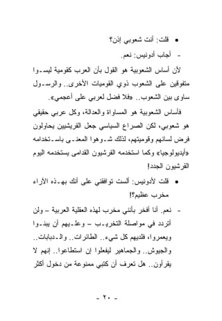 ‫• ﻗﻠﺕ: ﺃﻨﺕ ﺸﻌﻭﺒﻲ ﺇﺫﻥ؟‬
                               ‫- ﺃﺠﺎﺏ ﺃﺩﻭﻨﻴﺱ: ﻨﻌﻡ.‬
‫ﻷﻥ ﺃﺴﺎﺱ ﺍﻟﺸﻌﻭﺒﻴﺔ ﻫﻭ ﺍﻟﻘﻭل ﺒﺄﻥ ﺍﻟﻌﺭﺏ ﻜﻘﻭﻤﻴﺔ ﻟﻴﺴـﻭﺍ‬
‫ﻤﺘﻔﻭﻗﻴﻥ ﻋﻠﻰ ﺍﻟﺸﻌﻭﺏ ﺫﻭﻱ ﺍﻟﻘﻭﻤﻴﺎﺕ ﺍﻷﺨﺭﻯ.. ﻭﺍﻟﺭﺴـﻭل‬
     ‫ﺴﺎﻭﻯ ﺒﻴﻥ ﺍﻟﺸﻌﻭﺏ.. »ﻓﻼ ﻓﻀل ﻟﻌﺭﺒﻲ ﻋﻠﻰ ﺃﻋﺠﻤﻲ«.‬
‫ﻓﺄﺴﺎﺱ ﺍﻟﺸﻌﻭﺒﻴﺔ ﻫﻭ ﺍﻟﻤﺴﺎﻭﺍﺓ ﻭﺍﻟﻌﺩﺍﻟﺔ، ﻭﻜل ﻋﺭﺒﻲ ﺤﻘﻴﻘﻲ‬
‫ﻫﻭ ﺸﻌﻭﺒﻲ، ﻟﻜﻥ ﺍﻟﺼﺭﺍﻉ ﺍﻟﺴﻴﺎﺴﻲ ﺠﻌل ﺍﻟﻘﺭﻴﺸﻴﻴﻥ ﻴﺤﺎﻭﻟﻭﻥ‬
‫ﻓﺭﺽ ﻟﺴﺎﻨﻬﻡ ﻭﻗﻭﻤﻴﺘﻬﻡ، ﻟﺫﻟﻙ ﺸـﻭﻫﻭﺍ ﺍﻟﻤﻌﻨـﻰ ﺒﺎﺴـﺘﺨﺩﺍﻤﻪ‬
                      ‫‪‬‬
‫»ﺃﻴﺩﻴﻭﻟﻭﺠﻴﺎ« ﻭﻜﻤﺎ ﺍﺴﺘﺨﺩﻤﻪ ﺍﻟﻘﺭﺸﻴﻭﻥ ﺍﻟﻘﺩﺍﻤﻰ ﻴﺴﺘﺨﺩﻤﻪ ﺍﻟﻴﻭﻡ‬
                                              ‫‪‬‬
                                         ‫ﺍﻟﻘﺭﺸﻴﻭﻥ ﺍﻟﺠﺩﺩ!‬
‫• ﻗﻠﺕ ﻷﺩﻭﻨﻴﺱ: ﺃﻟﺴﺕ ﺘﻭﺍﻓﻘﻨﻲ ﻋﻠﻰ ﺃﻨﻙ ﺒﻬـﺫﻩ ﺍﻵﺭﺍﺀ‬
                                  ‫ﻤﺨﺭﺏ ﻋﻅﻴﻡ؟!‬
                                    ‫‪‬‬    ‫‪‬‬
‫- ﻨﻌﻡ. ﺃﻨﺎ ﺃﻓﺨﺭ ﺒﺄﻨﻨﻲ ﻤﺨﺭﺏ ﻟﻬﺫﻩ ﺍﻟﻌﻘﻠﻴﺔ ﺍﻟﻌﺭﺒﻴﺔ – ﻭﻟﻥ‬
‫ﺃﺘﺭﺩﺩ ﻓﻲ ﻤﻭﺍﺼﻠﺔ ﺍﻟﺘﺨﺭﻴـﺏ – ﻭﻋﻠـﻴﻬﻡ ﺃﻥ ﻴﺒﻨـﻭﺍ‬
‫ﻭﻴﻌﻤﺭﻭﺍ، ﻓﻠﺩﻴﻬﻡ ﻜل ﺸﻲﺀ.. ﺍﻟﻁﺎﺌﺭﺍﺕ.. ﻭﺍﻟـﺩﺒﺎﺒﺎﺕ..‬
‫ﻭﺍﻟﺠﻴﻭﺵ.. ﻭﺍﻟﺠﻤﺎﻫﻴﺭ ﻟﻴﻔﻌﻠﻭﺍ ﺇﻥ ﺍﺴﺘﻁﺎﻋﻭﺍ.. ﺇﻨﻬﻡ ﻻ‬
‫ﻴﻘﺭﺃﻭﻥ.. ﻫل ﺘﻌﺭﻑ ﺃﻥ ﻜﺘﺒﻲ ﻤﻤﻨﻭﻋﺔ ﻤﻥ ﺩﺨﻭل ﺃﻜﺜﺭ‬



                      ‫- ٠٢ -‬
 