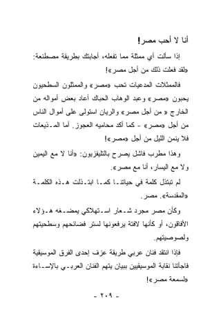 ‫ﺃﻨﺎ ﻻ ﺃﺤﺏ ﻤﺼﺭ!‬
‫ﺇﺫﺍ ﺴﺄﻟﺕ ﺃﻱ ﻤﻤﺜﻠﺔ ﻤﻤﺎ ﺘﻔﻌﻠﻪ، ﺃﺠﺎﺒﺘﻙ ﺒﻁﺭﻴﻘﺔ ﻤﺼﻁﻨﻌﺔ:‬
                           ‫»ﻟﻘﺩ ﻓﻌﻠﺕ ﺫﻟﻙ ﻤﻥ ﺃﺠل ﻤﺼﺭ«!‬
‫ﻓﺎﻟﻤﻤﺜﻼﺕ ﺍﻟﻤﺩﻋﻴﺎﺕ ﺘﺤﺏ »ﻤﺼﺭ« ﻭﺍﻟﻤﻤﺜﻠﻭﻥ ﺍﻟﺴﻁﺤﻴﻭﻥ‬
‫ﻴﺤﺒﻭﻥ »ﻤﺼﺭ« ﻭﻋﺒﺩ ﺍﻟﻭﻫﺎﺏ ﺍﻟﺤﺒﺎﻙ ﺃﻋﺎﺩ ﺒﻌﺽ ﺃﻤﻭﺍﻟﻪ ﻤﻥ‬
‫ﺍﻟﺨﺎﺭﺝ » ﻤﻥ ﺃﺠل ﻤﺼﺭ« ﻭﺍﻟﺭﻴﺎﻥ ﺍﺴﺘﻭﻟﻰ ﻋﻠﻰ ﺃﻤﻭﺍل ﺍﻟﻨﺎﺱ‬
‫ﻤﻥ ﺃﺠل »ﻤﺼﺭ« - ﻜﻤﺎ ﺃﻜﺩ ﻤﺤﺎﻤﻴﻪ ﺍﻟﻌﺠﻭﺯ. ﺃﻤﺎ ﺍﻟﻤـﺫﻴﻌﺎﺕ‬
                           ‫ﻓﻼ ﻴﻨﻤﻥ ﺍﻟﻠﻴل ﻤﻥ ﺃﺠل »ﻤﺼﺭ«!‬
‫ﻭﻫﺫﺍ ﻤﻁﺭﺏ ﻓﺎﺸل ﻴﺼﺭﺡ ﺒﺎﻟﺘﻠﻴﻔﺯﻴﻭﻥ: »ﺃﻨﺎ ﻻ ﻤﻊ ﺍﻟﻴﻤﻴﻥ‬
                               ‫‪‬‬
                             ‫ﻭﻻ ﻤﻊ ﺍﻟﻴﺴﺎﺭ، ﺃﻨﺎ ﻤﻊ ﻤﺼﺭ«.‬
‫ﻟﻡ ﺘﺒﺘﺫل ﻜﻠﻤﺔ ﻓﻲ ﺤﻴﺎﺘﻨـﺎ ﻜﻤـﺎ ﺍﺒ ﹸـﺫﻟﺕ ﻫـﺫﻩ ﺍﻟﻜﻠﻤـﺔ‬
                 ‫ﺘ‬                             ‫ﹸ‬
                                        ‫»ﺍﻟﻤﻘﺩﺴﺔ«. ﻤﺼﺭ.‬
‫ﻭﻜﺄﻥ ﻤﺼﺭ ﻤﺠﺭﺩ ﺸـﻌﺎﺭ ﺍﺴـﺘﻬﻼﻜﻲ ﻴﻤﻀـﻐﻪ ﻫـﺅﻻﺀ‬
‫ﺍﻷﻓﺎﻗﻭﻥ، ﺃﻭ ﻜﺄﻨﻬﺎ ﻻﻓﺘﺔ ﻴﺭﻓﻌﻭﻨﻬﺎ ﻟﺴﺘﺭ ﻓﻀﺎﺌﺤﻬﻡ ﻭﺴﻁﺤﻴﺘﻬﻡ‬
                                                  ‫ﹼ‬
                                             ‫ﻭﻟﺼﻭﺼﻴﺘﻬﻡ.‬
‫ﻓﺈﺫﺍ ﺍﻨﺘﻘﺩ ﻓﻨﺎﻥ ﻋﺭﺒﻲ ﻁﺭﻴﻘﺔ ﻋﺯﻑ ﺇﺤﺩﻯ ﺍﻟﻔﺭﻕ ﺍﻟﻤﻭﺴﻴﻘﻴﺔ‬
‫ﻓﺎﺠﺄﺘﻨﺎ ﻨﻘﺎﺒﺔ ﺍﻟﻤﻭﺴﻴﻘﻴﻴﻥ ﺒﺒﻴﺎﻥ ﻴﺘﻬﻡ ﺍﻟﻔﻨﺎﻥ ﺍﻟﻌﺭﺒـﻲ ﺒﺎﻹﺴـﺎﺀﺓ‬
                                           ‫»ﻟﺴﻤﻌﺔ ﻤﺼﺭ«!‬

                      ‫- ٩٠٢ -‬
 