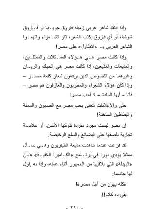 ‫ﻭﺇﺫﺍ ﺍﻨﺘﻘﺩ ﺸﺎﻋﺭ ﻋﺭﺒﻲ ﺯﻤﻴﻠﻪ ﻓﺎﺭﻭﻕ ﺠﻭﻴـﺩﺓ ﺃﻭ ﻓـﺎﺭﻭﻕ‬
‫ﺸﻭﺸﺔ، ﺃﻭ ﺃﻱ ﻓﺎﺭﻭﻕ ﻴﻜﺘﺏ ﺍﻟﺸﻌﺭ، ﺜﺎﺭ ﺍﻟﺸـﻌﺭﺍﺀ ﻭﺍﺘﻬﻤـﻭﺍ‬
                 ‫ﺍﻟﺸﺎﻋﺭ ﺍﻟﻌﺭﺒﻲ ﺒـ »ﺍﻟﺘﻁﺎﻭل« ﻋﻠﻰ ﻤﺼﺭ!‬
‫ﻭﺇﺫﺍ ﻜﺎﻨﺕ ﻤﺼﺭ ﻫـﻲ ﻫـﺅﻻﺀ ﺍﻟﻤﻤـﺜﻼﺕ ﻭﺍﻟﻤﻤﺜﻠـﻴﻥ،‬
‫ﻭﺍﻟﻤﺫﻴﻌﺎﺕ ﻭﺍﻟﻤﺫﻴﻌﻴﻥ، ﺇﺫﺍ ﻜﺎﻨﺕ ﻤﺼﺭ ﻫﻲ ﺍﻟﺤﺒﺎﻙ ﻭﺍﻟﺭﻴـﺎﻥ‬
‫ﻭﻏﻴﺭﻫﻤﺎ ﻤﻥ ﺍﻟﻠﺼﻭﺹ ﺍﻟﺫﻴﻥ ﻴﺭﻓﻌﻭﻥ ﺸﻌﺎﺭ ﻜﻠﻤﺔ ﻤﺼـﺭ –‬
‫ﻭﺇﺫﺍ ﻜﺎﻥ ﻫﺅﻻﺀ ﺍﻟﺸﻌﺭﺍﺀ ﻭﺍﻟﻤﻁﺭﺒﻭﻥ ﻭﺍﻟﻌﺎﺯﻓﻭﻥ ﻫﻡ ﻤﺼﺭ –‬
                        ‫ﻓﺄﻨﺎ – ﺃﻴﻬﺎ ﺍﻟﺴﺎﺩﺓ – ﻻ ﺃﺤﺏ ﻤﺼﺭ!‬
‫ﺤﺘﻰ ﻭﺍﻹﻋﻼﻨﺎﺕ ﺘﺘﻐﻨﻰ ﺒﺤﺏ ﻤﺼﺭ ﻤﻊ ﺍﻟﺼﺎﺒﻭﻥ ﻭﺍﻟﺴﻤﻨﺔ‬
                                      ‫ﻭﺍﻟﺒﻁﺎﻁﻴﻥ ﺍﻟﺴﺎﺨﻨﺔ!‬
‫ﺇﻥ ﻤﺼﺭ ﻟﻴﺴﺕ ﻤﺠﺭﺩ ﻤﻔﺭﺩﺓ ﺘﻠﻭﻜﻬﺎ ﺍﻷﻟﺴﻥ، ﺃﻭ ﻋﻼﻤـﺔ‬
             ‫ﺘﺠﺎﺭﻴﺔ ﻨﻠﺼﻘﻬﺎ ﻋﻠﻰ ﺍﻟﺒﻀﺎﺌﻊ ﻭﺍﻟﺴﻠﻊ ﺍﻟﺭﺨﻴﺼﺔ.‬
‫ﻟﻘﺩ ﻓﺯﻋﺕ ﻋﻨﺩﻤﺎ ﺸﺎﻫﺩﺕ ﻤﺫﻴﻌﺔ ﺍﻟﺘﻠﻴﻔﺯﻴﻭﻥ ﻭﻫـﻲ ﺘﺴـﺄل‬
                                           ‫ﹸ‬
‫ﻤﻤﺜﻼ ﻴﺅﺩﻱ ﺩﻭ ‪‬ﺍ ﻓﻲ ﺒﺭﻨـﺎﻤﺞ »ﺍﻟﻜـﺎﻤﻴﺭﺍ ﺍﻟﺨﻔﻴـﺔ« ﻋـﻥ‬
                                    ‫ﺭ‬         ‫ﹰ‬
‫»ﺍﻟﺒﻬﺩﻟﺔ« ﺍﻟﺘﻲ ﻴﻼﻗﻴﻬﺎ ﻤﻥ ﺍﻟﺠﻤﻬﻭﺭ ﺃﺜﻨﺎﺀ ﻋﻤﻠﻪ، ﻭﺇﺫﺍ ﺒﻪ ﻴﻘﻭل‬
                                              ‫ﻟﻬﺎ ﻤﺒﺘﺴﻤﺎ:‬
                                                ‫‪‬‬
                           ‫»ﻜﻠﻪ ﻴﻬﻭﻥ ﻤﻥ ﺃﺠل ﻤﺼﺭ«!‬
                                         ‫ﺒﻘﻰ ﺩﻩ ﻜﻼﻡ!!‬

                      ‫- ٠١٢ -‬
 